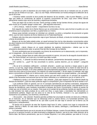 Josefa Rosalía Luque Álvarez __                                                                  Arpas Eternas


     —También yo sufro el abandono de una madre que ha preferido el amor de un malvado con oro, al cariño
del hijo que se miraba en sus ojos. .. dijo a su vez Felipe, rememorando con honda amargura la defección de la
que le dio el ser.
     —Vosotros habéis conocido la dura prueba del desamor de los amados —dijo el joven Maestro, y yo os
digo que estáis en condiciones de aspirar al supremo conocimiento de Dios, cuyo amor infinito llenará
plenamente vuestra copa vacía de ilusiones y esperanzas terrestres.
     "Creo que algún día os diré a los tres: Venid conmigo a beber de las fuentes divinas, porque las aguas de
este mundo ya no pueden apagar vuestra sed... ¿Me seguiréis entonces?...
     — ¡Oh si Jhasua... hasta la muerte! —respondieron los tres a la vez.
     Acto seguido les explicó de la Santa Alianza que se comenzaba a formar, para iluminar al pueblo con una
enseñanza que lo preparase a ser libre y a gobernarse a sí mismo.
     Jhasua quiso también conversar en intimidad con Johanán, su primo y compañero de promoción al grado
último, que los haría maestros de Divina Sabiduría en la Fraternidad Esenia.
     Faltaban sólo dos días para emprender viaje al gran Santuario de Moab, a través de montañas escarpadas
y llenas de precipicios.
     Ninguno de los dos había estado antes, en aquel luminoso foco de los más elevados conocimientos sobre
los altos misterios de la Divinidad y de la grandeza a que puede llegar el alma humana después de largos siglos
de purificación.
     —Johanán —decía Jhasua en un suave atardecer de opalinos crepúsculos— créeme que no me
entusiasma absolutamente nada, la sanción final del Alto Consejo de los Setenta.
     "El único sentimiento que me acompaña, es el temor de encontrarme con lo desconocido, con lo imprevisto,
con lo inesperado. ¿No te ocurre a ti esto mismo?
     —No Jhasua, porque hace ya cuatro años que encontré mi camino, tal como he de seguirlo durante toda mi
vida. Por divina bondad, se lo que soy y la misión que debo cumplir.
     En cambio tú... Y Johanán se detuvo temeroso de esbozar, pensamientos demasiado audaces y graves.
     —En cambio tú... ¿qué? No has encontrado tu camino, quieres decirme ¿no es verdad? —preguntó
Jhasua.
     —No es tal la verdadera calificación —contestó Johanán— puesto que recorres a largos pasos tu gran
camino. Lo que hay, según tengo entendido, es que aún no estás convencido de tu misión en esta hora de la
evolución humana terrestre. O en otras palabras más profundamente espirituales: no te has encontrado aún a ti
mismo tal como ores en la hora actual, y en relación con esta humanidad. Y de ahí según mi entender, ese vago
temor a encontrarte en Moab con lo desconocido, con lo inesperado según tus propias palabras. ¿He acertado?
     — ¡Completamente! Y créeme que a veces pienso que ese temor puede ser un principio de sugestión,
debido a las frecuentes insinuaciones que se me hacen referentes a un mesianismo que yo no siento en mí.
     —Hablemos a fondo y con toda sinceridad —dijo Johanán. ¿Qué valor asignas tú a las profecías desde los
tiempos de Abrahán? ¿Qué son esas profecías según tu comprensión?¿Son la expresión fiel de la verdad o no?
     —Las profecías todas en general, son en mi concepto clarividencias de espíritus avanzados, designados
por la Eterna Ley para ir marcando rumbos a las porciones de humanidad donde actúan, para alentarles en sus
épocas de decadencia, para mantener encendida la lámpara del Divino Conocimiento y abierto el puente de
cristal que une al hombre con su creador. Creo pues en la verdad de las profecías hechas por espíritus que en
su vida terrestre han dado pruebas de su unión con Dios, a cuyas leyes y voluntades han demostrado un
sometimiento perfecto. Según son los actos en la vida de los hombres, merecen o no, que aceptemos ó
rechacemos sus palabras y sus doctrinas y enseñanzas.
     —De acuerdo —dijo Johanán. Nuestros grandes profetas han anunciado la venida a la tierra de un Mesías,
de un Instructor, de un Salvador que se interponga entre la Justicia Divina y la humanidad terrestre cuyo
desquicio moral, espiritual y material es tal, que está a punto de caer bajo la sanción de la Eterna Ley de
destrucción y aniquilamiento.
     "El tiempo de la aparición de este Ser Superior llegó hace 21 años, cuando tuvo lugar la conjunción de
Júpiter, Saturno y Marte. En esto están de acuerdo todos los sabios, astrólogos y clarividentes de diversos
países y escuelas.
     "La Fraternidad Esenia que es la escuela de los Profetas hebreas, nuestra Escuela Madre, está convencida
de que en tu persona humana, se halla encarnada la Inteligencia Superior, que es la más nítida vibración de la
Eterna Idea, del Eterno pensamiento, que es la Verdad Suprema; o en otras palabras: que está en ti la Luz
                                                     196
 