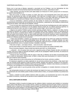 Josefa Rosalía Luque Álvarez __                                                                        Arpas Eternas


Divina, por lo cual eres el Mesías, esperado y anunciado por los Profetas y por los clarividentes de otra
sagradas escuelas de Conocimientos Superiores difundidas por el mundo. ¿Qué dices tú esto?
     —Digo Johanán, que ahora es Dios quien debe hablar en el fondo de mi mismo, porque aún no reconozco
tal superior personalidad en mí.
     "Que amo el bien, la verdad, la justicia, es cierto. Que amo a mis semejantes tanto como para sentir el
impulso de sacrificarme por ellos, es cierto también. Pero todo eso lo sintieron otros y lo sientes tú mismo
Johanán, porque es la lógica herencia de todo el que ama a Dios y a sus obras. Mas dime ¿es bastante esto
para designar a un hombre como Mesías, Instructor y Salvador de la humanidad de un planeta?
     —Si en el nacimiento y persona humana de ese hombre se reúnen las condiciones, circunstancias y
acontecimientos enunciados por las profecías de los clarividentes, y esperados por las hipótesis y deducciones
lógicas de los sabios, claro está que es bastante, Jhasua.
     "Y si en el correr de la vida de ese hombre se suceden día tras día las manifestaciones de orden espiritual y
material que acreditan la existencia en él de poderes internos propios de una altísima jerarquía espiritual, la
evidencia se hace tan clara, que sólo un ciego mental lo podría negar. ¿No lo crees tú así Jhasua?
     —Algunos de nuestros Profetas tuvieron también grandes poderes internos y realizaron con ellos, hechos
que fueron el asombro de su época. Allí están para probarlo Elías, Eliseo, Ezequiel, Daniel. La clarividencia de
José, hijo de Jacob, su dominio del yo inferior, su grandeza de alma para perdonar a hermanos y devolverles
bien por cuanto mal le habían hecho, su clara lucidez para dirigir la evolución espiritual, social y económica del
antiguo Egipto de los Faraones, todo ello indica la extraordinaria evolución de ese espíritu, y no obstante nadie
pensó en un Mesías salvador de la humanidad.
     —Todas esas facultades y poderes que estuvieron en alto grado en los seres que acabas de mencionar,
deben estar reunidos en la augusta personalidad divina del Verbo de Dios —contestó Johanán con gran
firmeza. Su capacidad de amor, de benevolencia, de tolerancia, debe ser tal que se irradie al exterior como una
fuerza extraordinaria, como un arrastre de almas, irresistible, invencible.
     "Todo esto es lógica... pura lógica Jhasua... nada de ensueño, nada de ilusión.
     Se hizo entre ambos un profundo silencio como si una fuerza superior les hubiera mandado callar.
     Pocos momentos después, Jhasua rompió ese silencio para decir con infinita dulzura:
     — ¡Johanán!... Si tú me amas como yo te amo, roguemos juntos al Padre Creador de éste y de todos los
mundos, para que al llegar al Santuario de Moab y antes de ser consagrado maestro de almas, se produzca la
completa iluminación de mi espíritu.
     —Porque te amé Jhasua desde antes de nacer a esta vida, el Altísimo me ha dado el reconocerte antes
que tú mismo te reconozcas. Oremos pues, al Señor y estoy cierto que encontrarás en ti mismo al Verbo de
Dios que andamos todos buscando...
     El gran silencio de la unión de las almas con la Divinidad se hizo hondo, profundo y extático.
     El crepúsculo vespertino se había evaporado en las primeras sombras del anochecer; y bajo aquel claro
cielo de turquesa donde aparecía tímida la primera estrella, aquellos dos espíritus, ancianos en la evolución,
buscaron la inmensidad infinita, olvidaron la tierra que sus pies hollaban, olvidaron a las criaturas, se olvidaron a
sí mismos y se sumergieron en los dominios de la Verdad Suprema.
     ¿Quién puede saber lo que las grandes almas perciben entregadas en completo abandono al abrazo del
Infinito?...
     Las campanadas sonoras en la calma del anochecer les trajeron de nuevo a la realidad penosa de la vida.
En el Santuario de rocas estaba puesto el blanco mantel sobre la mesa, y la campana llamaba a la comida de la
noche.
     Jhasua y Johanán sin decir palabra volvieron atrás sus pasos y se encaminaron de nuevo a las grutas
envueltas en sombras, y donde sólo se percibía el tenue resplandor de los cirios del comedor.

    EN EL SANTUARIO DE MOAB

    Recordará el lector el puente de balsas que los solitarios habían construido para tenderlo en momentos
dados sobre el Mar Muerto, que a la altura de Kir y debido a la atrevida península de este nombre, se torna tan
angosto como un brazo de río de escaso caudal de aguas. El puente había sido sustituido por una barca con
capacidad para veinte pasajeros. Así ahorraban el largo y peligroso camino de las Salinas y lo más escarpado y
fragoroso del desierto de Judea para llegar al Monte Moab.
                                                        197
 