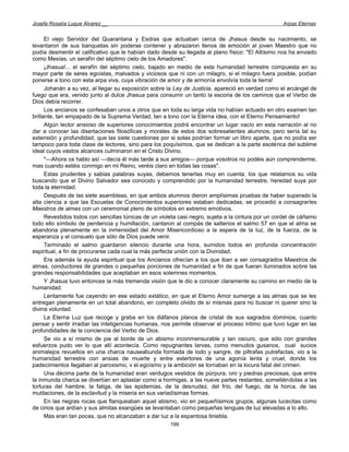Josefa Rosalía Luque Álvarez __                                                                     Arpas Eternas


      El viejo Servidor del Quarantana y Esdras que actuaban cerca de Jhasua desde su nacimiento, se
levantaron de sus banquetas sin poderse contener y abrazaron llenos de emoción al joven Maestro que no
podía desmentir el calificativo que le habían dado desde su llegada al plano físico: "El Altísimo nos ha enviado
como Mesías, un serafín del séptimo cielo de los Amadores".
      ¡Jhasua!... el serafín del séptimo cielo, bajado en medio de esta humanidad terrestre compuesta en su
mayor parte de seres egoístas, malvados y viciosos que ni con un milagro, si el milagro fuera posible, podían
ponerse a tono con esta arpa viva, cuya vibración de amor y de armonía envolvía toda la tierra!
      Johanán a su vez, al llegar su exposición sobre la Ley de Justicia, apareció en verdad como el arcángel de
fuego que era, venido junto al dulce Jhasua para consumir un tanto la escoria de los caminos que el Verbo de
Dios debía recorrer.
      Los ancianos se confesaban unos a otros que en toda su larga vida no habían actuado en otro examen tan
brillante, tan empapado de la Suprema Verdad, tan a tono con la Eterna idea, con el Eterno Pensamiento!
      Algún lector ansioso de superiores conocimientos podrá encontrar un lugar vacío en esta narración al no
dar a conocer las disertaciones filosóficas y morales de estos dos sobresalientes alumnos; pero sería tal su
extensión y profundidad, que las siete cuestiones por si solas podrían formar un libro aparte, que no podía ser
tampoco para toda clase de lectores, sino para los poquísimos, que se dedican a la parte esotérica del sublime
ideal cuyos vastos alcances culminaron en el Cristo Divino.
      "—Ahora os hablo así —decía él más tarde a sus amigos— porque vosotros no podéis aún comprenderme,
mas cuando estéis conmigo en mi Reino, veréis claro en todas las cosas".
      Estas prudentes y sabias palabras suyas, debemos tenerlas muy en cuenta, los que relatamos su vida
buscando que el Divino Salvador sea conocido y comprendido por la humanidad terrestre, heredad suya por
toda la eternidad.
      Después de las siete asambleas, en que ambos alumnos dieron amplísimas pruebas de haber superado la
alta ciencia a que las Escuelas de Conocimientos superiores estaban dedicadas, se procedió a consagrarles
Maestros de almas con un ceremonial pleno de símbolos en extremo emotivos.
      Revestidos todos con sencillas túnicas de un violeta casi negro, sujeta a la cintura por un cordel de cáñamo
todo ello símbolo de penitencia y humillación, cantaron al compás de salterios el salmo 57 en que el alma se
abandona plenamente en la inmensidad del Amor Misericordioso a la espera de la luz, de la fuerza, de la
esperanza y el consuelo que sólo de Dios puede venir.
      Terminado el salmo guardaron silencio durante una hora, sumidos todos en profunda concentración
espiritual, a fin de procurarse cada cual la más perfecta unión con la Divinidad.
      Era además la ayuda espiritual que los Ancianos ofrecían a los que iban a ser consagrados Maestros de
almas, conductores de grandes o pequeñas porciones de humanidad a fin de que fueran iluminados sobre las
grandes responsabilidades que aceptaban en esos solemnes momentos.
      Y Jhasua tuvo entonces la más tremenda visión que le dio a conocer claramente su camino en medio de la
humanidad.
      Lentamente fue cayendo en ese estado extático, en que el Eterno Amor sumerge a las almas que se les
entregan plenamente en un total abandono, en completo olvido de sí mismas para no buscar ni querer sino la
divina voluntad.
      La Eterna Luz que recoge y graba en los diáfanos planos de cristal de sus sagrados dominios, cuanto
pensar y sentir irradiar las inteligencias humanas, nos permite observar el proceso íntimo que tuvo lugar en las
profundidades de la conciencia del Verbo de Dios.
      Se vio a sí mismo de pie al borde de un abismo inconmensurable y tan oscuro, que sólo con grandes
esfuerzos pudo ver lo que allí acontecía. Como repugnantes larvas, como menudos gusanos, cual sucios
animalejos revueltos en una charca nauseabunda formada de lodo y sangre, de piltrafas putrefactas, vio a la
humanidad terrestre con ansias de muerte y entre estertores de una agonía lenta y cruel, donde los
padecimientos llegaban al paroxismo, v el egoísmo y la ambición se tornaban en la locura fatal del crimen.
      Una décima parte de la humanidad eran verdugos vestidos de púrpura, oro y piedras preciosas, que entre
la inmunda charca se divertían en aplastar como a hormigas, a las nueve partes restantes, sometiéndolas a las
torturas del hambre, la fatiga, de las epidemias, de la desnudez, del frío, del fuego, de la horca, de las
mutilaciones, de la esclavitud y la miseria en sus variadísimas formas.
      En las negras rocas que flanqueaban aquel abismo, vio en pequeñísimos grupos, algunas lucecitas como
de cirios que ardían y sus almitas exangües se levantaban como pequeñas lenguas de luz elevadas a lo alto.
      Mas eran tan pocas, que no alcanzaban a dar luz a la espantosa tiniebla.
                                                       199
 