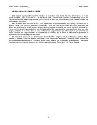 Josefa Rosalía Luque Álvarez __                                                                   Arpas Eternas


    JOSEFA ROSALÍA LUQUE ALVAREZ

     Esta insigne espiritualista argentina, nació en la ciudad de Villa María, Provincia de Córdoba, el 18 de
marzo de 1893, y pasó al más allá el 1° de agosto de 1965. Conocida en la intimidad como Mamina, fue un ser
de gran sensibilidad, inegoísta y humilde, con un caudal de amor tan extraordinario que le permitió realizar los
más grandes sacrificios
     Más de treinta años en unión de sus Guías espirituales, le llevó dar término a su obra y a su pacto con el
Amado, con el Gran Instructor de nuestra humanidad: Cristo, que tanto significó para ella, como para todas las
almas que le pertenecen desde tiempos remotos. Escritora genial, dotada de una mente cual lente de cristal pu-
rísimo, concebía sus inspiradas obras viendo desarrollarse las escenas como en una película, pero con vida
propia, sintiendo en sí misma todo el amor y el dolor de los personajes que intervenían, lo que en forma de
relato o diálogo era luego volcado a la escritura con tal vivencia, que al leerse se interviene sin querer en el
argumento como parte integrante del mismo.
     La instructiva lectura de sus iluminadores libros titulado»: Orígenes de la Civilización Adámica; Arpas
Eternas; Cumbres y Llanuras; Moisés; Pequeñas Joyas Espirituales; El Huerto Escondido; como también de
sus numerosas poesías místicas y profanas, llevan a todo corazón con profundidad de sentimiento y meridiana
claridad, ese conocimiento, bondad y paz, que son expresiones del Divino Amor y la Eterna Belleza.




                                                       2
 