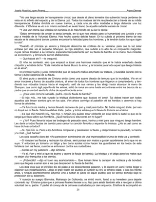 Josefa Rosalía Luque Álvarez __                                                                      Arpas Eternas


     "Vio una larga escala de transparente cristal, que desde el plano terrestre iba subiendo hasta perderse de
vista en lo infinito del espacio y de la Eterna Luz. Todos los matices del iris resplandecían a través de su nítida
transparencia. Estaba dividida en nueve tramos, y cada uno de ellos irradiaba a larga distancia una luz
diferente. Y Chrisna se vio a sí mismo subiendo el sexto tramo de aquella radiante escala de cristal.
     "Y una voz íntima que vibraba sin sonidos en lo más hondo de su ser le decía:
     "Estás terminando de andar la sexta jornada, en la que has creado para la humanidad una justicia y una
paz a medida de la Voluntad Eterna. Has hecho cuanto debías hacer. En tu subida al próximo tramo de esa
escala se te descubrirá donde puedes encontrar la felicidad para los hombres, y la tendrán todos los que sigan
tu ruta".
     "Cuando el! príncipe ya sereno y tranquilo descorría las cortinas de su ventana, para que la luz solar
entrase por ella, vio al pequeño Shanyan, su hijo adoptivo, que subido a lo alto de un corpulento magnolio,
cuyas ramas tocaban a su ventana, esperaba tranquilamente con su flauta de bambú en la mano. Sus miradas
se encontraron, y Chrisna le sonrió afablemente.
     — Qué haces ahí? —le preguntó.
     El niño no contestó, sino que empezó a tocar una hermosa melodía que él le había enseñado desde
chiquitín y le había dicho: "Esta melodía se llama Busco tu amor, y la tocarás para todo aquel que tenga tristeza
en él alma".
     El príncipe bueno y justo comprendió que el pequeño había adivinado su tristeza, y buscaba curarlo con la
tierna y dulce cadencia de su flauta.
     El alma pura y sensible de Chrisna sintió como una suave oleada de ternura que la inundaba. Vio en el
amor inocente y franco de aquella criatura, el amor de todos los hombres que llegaron a comprenderlo, y ten-
diendo sus robustos brazos hacia el magnolio, asió de sus ramas y las atrajo hasta alcanzar la mano de
Shanyan, que como ágil pajarillo de las selvas, saltó de rama en rama hasta encontrarse entre los brazos de su
padre que en verdad sentía la dicha de aquel inocente amor.
     — ¿Has visto como te sanaste, padre, con mi flauta de bambú?
     —Si hijo mío., me has curado la tristeza diciéndome que buscas mi amor. Tal debes hacer con todos
aquellos que llevan sombra gris en los ojos. Ven ahora conmigo al pabellón dé los heridos y veremos si hay
forma de aliviarles.
     —Ya fui con mi madre y hemos llevado raciones de pan y miel para todos. No había ninguno triste, por eso
no toqué en mi flauta. Sólo tú estabas triste, padre, y todos saben que tú llevas la tristeza en el alma.
     —Es que me hicieron rey, hijo mío, y ningún rey puede estar contente en esta tierra si sabe lo que es la
carga que lleva sobre sus hombros. ¿Qué harías tú si estuvieras en mi lugar?
     — ¿Yo? Pues llenaría todas las bodegas de pescado seco, harina y miel para que ninguno tenga hambre.
Les daría a todos flautas de bambú para cantar tu canción favorita y espantar la tristeza. ¿No es así como se
hace dichoso a todos?
     —Si, hijo mío, si. Pero si los hombres rompieran y pisotearan tu flauta, y despreciaran tu pescado, tu harina
y tu miel, ¿qué harías?
     Los ojos castaño claro del niño parecieron sombrearse de una imperceptible bruma de triste-za y contestó:
     —Si rompen las flautas y rechazan los dones, será porque son malos y gustan apoderarse de lo que no es
suyo. Y entonces yo tomaría un látigo y les daría azotes como hacen los guardianes en los fosos de esta
fortaleza con las fieras, cuando se enfurecen contra sus cuidadores.
     —Serías un rey justiciero —dijo Chrisna.
     —Yo si. Pan y miel al que es bueno y quiere la flauta de bambú. La tristeza y el látigo para los malos que
no dejan vivir tranquilos a los demás.
     — ¡Pobrecillo! —dijo el buen rey acariciándolo—. Que Atman llene tu corazón de nobleza y de bondad,
para que llegues a amar aún a los que desprecien tu flauta de bambú.
     Los diez días que el príncipe dio de plazo a los descontentos pasaron, y él esperó en vano verles llegar a
exponer sus reclamaciones. Llegó el gran festín del pueblo al cumplir su rey la tercera edad, o sea los treinta
años, y ningún acontecimiento adverso vino a turbar el júbilo de aquel pueblo que se sentía dichoso bajo la
protección de su soberano.
     Y cuando su suegro Bismuka, Maharajá de Golkonda, se sintió morir, llamó a su heredero para dejarle
coronado rey. Chrisna quiso que a princesa Malwa llevase a su hijo para asistir también ella a recoger a última
voluntad de su padre. Y partió el convoy de la princesa custodiada por cien arqueros. Cristhna le acompañó en
                                                        20
 
