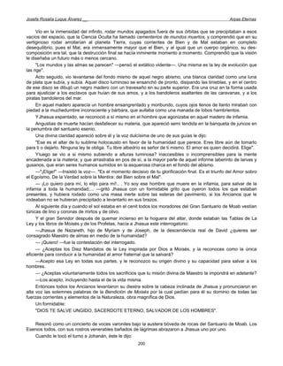 Josefa Rosalía Luque Álvarez __                                                                       Arpas Eternas


     Vio en la inmensidad del infinito, rodar mundos apagados fuera de sus órbitas que se precipitaban a esos
vacíos del espacio, que la Ciencia Oculta ha llamado cementerios de mundos muertos, y comprendió que en su
vertiginoso rodar arrollarían al planeta Tierra, cuyas corrientes de Bien y de Mal estaban en completo
desequilibrio, pues el Mal, era inmensamente mayor que el Bien, y al igual que un cuerpo orgánico, su des-
composición era tal, que la destrucción final se hacía inminente momento a momento. Comprendió que la visión
le diseñaba un futuro más o menos cercano.
     "Los mundos y las almas se parecen" —pensó el extático vidente—. Una misma es la ley de evolución que
las rige".
     Acto seguido, vio levantarse del fondo mismo de aquel negro abismo, una blanca claridad como una luna
de plata que subía, y subía. Aquel disco luminoso se ensanchó de pronto, disipando las tinieblas, y en el centro
de ese disco se dibujó un negro madero con un travesaño en su parte superior. Era una cruz en la forma usada
para ajusticiar a los esclavos que huían de sus amos, y a los bandoleros asaltantes de las caravanas, y a los
piratas bandoleros del mar.
     En aquel madero aparecía un hombre ensangrentado y moribundo, cuyos ojos llenos de llanto miraban con
piedad a la muchedumbre inconsciente y bárbara, que aullaba como una manada de lobos hambrientos.
     YJhasua espantado, se reconoció a sí mismo en el hombre que agonizaba en aquel madero de infamia.
     Angustias de muerte hacían desfallecer su materia, que apareció semi tendida en la banqueta de juncos en
la penumbra del santuario esenio.
     Una divina claridad apareció sobre él y la voz dulcísima de uno de sus guías le dijo:
     "Ese es el altar de tu sublime holocausto en favor de la humanidad que perece. Eres libre aún de tomarlo
para ti o dejarlo. Ninguna ley te obliga. Tu libre albedrío es señor de ti mismo. El amor es quien decidirá. Elige".
     Yluego se vio a si mismo subiendo a alturas luminosa? inaccesibles o incomprensibles para la mente
encadenada a la materia; y que arrastraba en pos de sí, a la mayor parte de aquel informe laberinto de larvas y
gusanos, que eran seres humanos sumidos en la asquerosa charca en el fondo del abismo.
     —"¡Elige!" —Insistió la voz—. "Es el momento decisivo de tu glorificación final. Es el triunfo del Amor sobro
el Egoísmo, De la Verdad sobre la Mentira: del Bien sobre el Mal".
     — ¡Lo quiero para mí, lo elijo para mí!.. . Yo soy ese hombre que muere en la infamia, para salvar de la
infamia a toda la humanidad;... —gritó Jhasua con un formidable grito que oyeron todos los que estaban
presentes, y hubiera rodado como una masa inerte sobre las esteras del pavimento, si los Ancianos que le
rodeaban no se hubieran precipitado a levantarlo en sus brazos.
     Al siguiente día y cuando el sol estaba en el cenit todos los moradores del Gran Santuario de Moab vestían
túnicas de lino y coronas de mirtos y de olivo.
     Y el gran Servidor después de quemar incienso en la hoguera del altar, donde estaban las Tablas de La
Ley y los libros de Moisés y de los Profetas, hacía a Jhasua este interrogatorio:
     —Jhasua de Nazareth, hijo de Myriam y de Joseph, de la descendencia real de David ¿quieres ser
consagrado Maestro de almas en medio de la humanidad?
     — ¡Quiero! —fue la contestación del interrogado.
     — ¿Aceptas los Diez Mandatos de la Ley inspirada por Dios a Moisés, y la reconoces como la única
eficiente para conducir a la humanidad al amor fraternal que la salvará?
     —Acepto esa Ley en todas sus partes, y le reconozco su origen divino y su capacidad para salvar a los
hombres.
     — ¿Aceptas voluntariamente todos los sacrificios que tu misión divina de Maestro te impondrá en adelante?
     —Los acepto, incluyendo hasta el de la vida misma.
     Entonces todos los Ancianos levantaron su diestra sobre la cabeza inclinada de Jhasua y pronunciaron en
alta voz las solemnes palabras de la Bendición de Moisés por la cual pedían para él su dominio de todas las
fuerzas corrientes y elementos de la Naturaleza, obra magnífica de Dios.
     Un formidable:
     "DIOS TE SALVE UNGIDO, SACERDOTE ETERNO, SALVADOR DE LOS HOMBRES".

   Resonó como un concierto de voces varoniles bajo la austera bóveda de rocas del Santuario de Moab. Los
Esenios todos, con sus rostros venerables bañados de lágrimas abrazaron a Jhasua uno por uno.
   Cuando le tocó el turno a Johanán, éste le dijo:
                                                        200
 