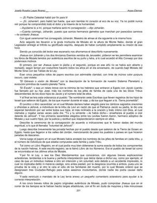 Josefa Rosalía Luque Álvarez __                                                                       Arpas Eternas


      — ¡El Padre Celestial habló por fin para ti!
      — ¡Sí, Johanán!, pero habló tan fuerte, que aún tiembla mi corazón al eco de su voz. Ya no podré nunca
reír porque he comprendido todo el dolor y la miseria de la humanidad.
      —Ayúdame tú a mí, porque mañana será mi consagración —dijo Johanán.
      —Cuenta conmigo, Johanán, puesto que somos hermanos gemelos que marchan por parecidos caminos
—le contestó Jhasua.
      Con igual ceremonial fue consagrado Johanán, Maestro de almas al día siguiente a la misma hora.
      Acto seguido les llevaron a la gruta mortuoria de Moisés en la altura de Monte Nebo, donde el gran
Legislador entregó al Infinito su glorificado espíritu, después de haber cumplido ampliamente su misión de esa
hora.
      Siendo ya conocido del lector ese escenario nos ahorramos el describirlo nuevamente.
      Jhasua con Johanán y los dos Ancianos Esenios venidos de Jerusalén, pidieron se les permitiera examinar
los libros de Moisés tenidos por auténticos escritos de su puño y letra, a lo cual accedió el Alto Consejo por dos
poderosos motivos.
      El primero, por ser Jhasua quien lo pedía y el segundo, porque en ese año no se había aún abierto y
revisado, según tenían por costumbre hacerlo todos los años en el día aniversario, de cuando bajó Moisés del
Monte Sinaí con las Tablas de la Ley.
      Eran cinco pequeños rollos de papiro escritos con admirable claridad, con tinte de múrice color púrpura
oscuro, casi violeta:
      "El Génesis o visión de Moisés" con la descripción de la formación de nuestro Sistema Planetario y
evolución primitiva de nuestro planeta Tierra.
      "El Éxodo", o sea un relato breve con la nómina de los hebreos que entraron a Egipto con Jacob cuando
fue llamado por su hijo José, más los nombres de los jefes de familia de cada una de las Doce Tribus
descendientes de los doce hijos de Jacob y el número total de ellos.
      Y al final se leía esta ordenanza al pueblo: "Se nombrarán siete Escribas que lleven registros de los hijos de
Israel que salieron de Egipto, de los que mueran durante el viaje, y de los que lleguen a la. Tierra prometida".
      El Levítico o libro sacerdotal, en el cual Moisés declara haber elegido para los cánticos sagrados oraciones
y ofrendas a Jehová, a individuos de la tribu de Leví en razón de que el Patriarca Jacob su padre, le dio una
especial bendición por ser entre todos sus hijos, el más inclinado a la oración y trato íntimo con Dios, al cual
clamaba y rogaba varias veces cada día. "Tú y tu simiente —le había dicho— enseñareis al pueblo a orar
delante de Jehová''. Y los primeros sacerdotes elegidos entre los Levitas fueron Aaron, hermano adoptivo de
Moisés y sus cuatro hijos, por la justicia y rectitud que resplandecieron siempre en ellos.
      Describe la ceremonia de la consagración de acuerdo a indicaciones que le fueron dadas del mundo
espiritual, a lo que él llamaba "voluntad de Jehová".
      Luego describe brevemente las jornada hechas por el pueblo desde que salieron de la Tierra de Gosen en
Egipto, hasta que llegaron a los valles del Jordán, mencionando de paso los pueblos o países en que hicieron
paradas de descanso.
      Venía luego el papiro en el cual Moisés había anotado los nombres de los jefes de familias en cada tribu, y
el número de individuos de que estaba compuesta cada familia y cada Tribu.
      Tal como un Libro Registro, en el cual podía muy bien obtenerse la suma exacta de todos los componentes
de la nación hebrea. A este escrito-registro, se le llamó Libro de los Números. Era el pueblo de Israel tal como
se encontraba en los últimos años de Moisés.
      Y por fin la Ley, o sea los Diez Mandamientos que conocemos, con algunas breves explicaciones
aclaratorias, tendientes a la buena y perfecta interpretación que debía darse a dicha Ley, como por ejemplo: el
caso de que un individuo matase a otro sin intención y sin voluntad, solo debido a un accidente imprevisto, lo
cual no implicaba delito ni merecía castigo, sino antes piedad, por la desgracia ocurrida a ambos, pues uno se
privaba de la vida y al otro le caía el odio de los familiares del muerto, por lo cual Moisés ordenó que se
designasen tres Ciudades-Refugio para estos asesinos involuntarios, donde nadie les podía causar daño
alguno.
      Y cada versículo o mandato de la Ley tenía anexo un pequeño comentario aclaratorio para ayudar a la
correcta interpretación.
      A los cinco breves rollos de papiro originales auténticos de Moisés, pudo comprobar Jhasua que en el
correr de los tiempos se le habían hecho largas añadiduras, con el fin sin duda de mayores y más minuciosas
                                                        201
 