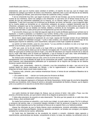 Josefa Rosalía Luque Álvarez __                                                                   Arpas Eternas


aclaraciones, pero que en muchos casos variaban el sentido y el espíritu de esa Ley, que en ningún caso
ordenaba los castigos que habían de darse a los infractores, dejándolo esto a juicio del tribunal de los Setenta
Ancianos elegidos por Moisés, para solucionar todas las cuestiones civiles y morales.
     Y así se comprende muy bien, que según el pensar y sentir de ese Consejo, que se fue renovando por la
muerte de sus miembros, fueron los castigos a los infractores, lo cual tomó con el tiempo fuerza de ley, por
aquello de que las costumbres aceptadas por la mayoría, en un tribunal, llegan a ser con el tiempo, leyes
inapelables. Y esto fue lo que pasó con la famosa Ley de Moisés, tan breve, tan sencilla, y que al segundo siglo
de su muerte estaba ya convertida en un voluminoso cartapacio de penas y castigos tremendos para los
infractores; cartapacio que se fue ampliando más y más, como lo demuestra un libro-crónica escrito por los
Ancianos de Moab en que se relataba con fechas, detalles y nombres de los Concejales, que creyeron de
justicia el decretar tales o cuales penas para las transgresiones que les eran denunciadas.
     Y así encontró Jhasua que a la mitad del segundo siglo de la muerta de Moisés aparecía por primera vez la
lapidación, o muerte a pedradas a un blasfemo cuyo nombre, familia y tribu a que perteneció, estaba anotado
cuidadosamente y con las firmas de los testigos que habían presenciado el hecho.
     En la misma página aparecía la lapidación de una mujer, esposa del Concejal número 23 por habérsela
encontrado culpable de infidelidad conyugal. Y junto a esta condena, una votación de todo el Concejo de los
Setenta para imponer en adelante y como escarmiento, esta pena a toda mujer culpable de adulterio.
     La opinión se había dividido, pues los unos decían: "La Ley prohíbe el adulterio no sólo a la mujer sino
también a los hombres, pues no especifica sexos".
     "¿Por qué, pues, se ha de dar muerte a la mujer infiel a su marido, y no al marido infiel a su legítima
esposa?". La crónica esenia relata que de los Setenta Concejales sólo 12 tuvieron este criterio de que la pena
debía ser igual para el nombre que para la mujer; y los otros 58 obtuvieron por mayoría el triunfo de su idea de
que la, mujer infiel debía sufrir la muerte por lapidación, y que el hombre en igual caso, fuera amonestado y
obligado al pago de un tributo más o menos grande según sus bienes de fortuna.
     Así Jhasua pudo comprobar caso por caso, como en el correr de los siglos, fueron naciendo las más graves
transgresiones a la Ley de Moisés de parte de los conductores del pueblo, cuyos delitos querían reprimir con
otros mayores, pero aparentemente justificados por la aprobación de la mayoría del Consejo de los Setenta
Ancianos, jueces únicos de Israel.
     —Queda, pues, comprobado —decía él a Johanán y sus dos compañeros de viaje— que una es la Ley
recibida desde los planos espirituales por Moisés, y otra la reglamentación o estatutos creados por los
dirigentes de Israel, desde Josué hasta nuestros días.
     "Tomemos nota, Johanán, para nuestras enseñanzas futuras, si hemos de ser verdaderos Maestros de la
Divina Sabiduría.
     — ¡Os costará la vida!... —decían con honda pena los Ancianos de Moab.
     —Ya lo sabemos —contestaron ambos jovencitos al mismo tiempo.
     Cuatro días después regresaron al Santuario del Monte Quarantana, donde luego de una tierna despedida
de todos sus moradores, tomó Jhasua el camino a Jerusalén acompañado de Esdras y Eleazar, que le dejaron
junto a sus padres en la casa de Lía donde ellos le esperaban.

    JHASUA Y LA SANTA ALIANZA

    Los cuatro doctores de Israel amigos de Jhasua, que ya conoce el lector, más Judá y Faqui, sus dos
jóvenes y fervientes devotos, así que tuvieron noticia de su llegada se apresuraron a visitarlo.
    Y todos ellos estuvieron de acuerdo en esta observación: "Se diría que han pasado de un salto diez años
sobre Jhasua. ¡Qué cambiado está!"
    Su madre fue la primera en advertirlo, y por mucho que indagó, no pudo saber la causa. Por fin lo atribuyó
a cansancio del penoso viaje, y a excesivos trabajos mentales y trató de apresurar el regreso a su tranquila
Nazareth, donde esperaba que su hijo recobrase la frescura de su aspecto físico y su habitual jovialidad.
    Jhasua fue informado de que la Santa Alianza crecía secretamente, tomando admirables proporciones.
Cada hogar era una Escuela-Registro, donde se aprendía una lección, se tomaba una consigna y se dejaban
anotados los nombres de los nuevos adherentes.
    Un fuerte lazo de fraternidad se iba anudando de corazón a corazón, olvidando viejos agravios y
resentimientos, perdonándose las deudas, compartiendo el techo, la mesa, los vestidos, los alimentos como si
                                                      202
 
