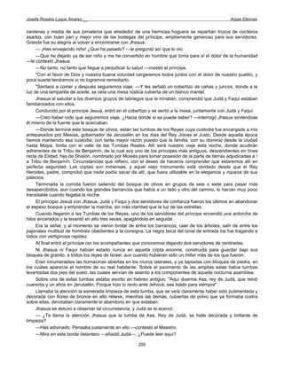 Josefa Rosalía Luque Álvarez __                                                                   Arpas Eternas


centenas y media de sus jornaleros que alrededor de una hermosa hoguera se repartían trozos de corderos
asados, con buen pan y mejor vino de las bodegas del príncipe, ampliamente generoso para sus servidores.
Grande fue su alegría al volver a encontrarse con Jhasua.
     — ¡Has envejecido niño! ¿Qué ha pasado? —le preguntó así que lo vio.
     —Que he dejado ya de ser niño y me he convertido en hombre que toma para sí el dolor de la humanidad
—le contestó Jhasua.
     —No tanto, no tanto que llegue a perjudicar tu salud —insistió el príncipe.
     "Con el favor de Dios y nuestra buena voluntad cargaremos todos juntos con el dolor de nuestro pueblo, y
poca suerte tendremos si no logramos remediarlo.
     "Sentaos a comer y después seguiremos viaje. —Y les señaló un cobertizo de cañas y juncos, donde a la
luz de una lamparilla de aceite, se veía una mesa rústica cubierta de un blanco mantel.
     Jhasua al saludar a los diversos grupos de labriegos que le miraban, comprendió que Judá y Faqui estaban
familiarizados con ellos.
     Conducido por el príncipe Jesuá, entró en el cobertizo y se sentó a la mesa, juntamente con Judá y Faqui.
     —Creo haber oído que seguiremos viaje. ¿Hacia dónde si se puede saber? —interrogó Jhasua sirviéndose
él mismo de la fuente que le acercaban.
     —Donde termina este bosque de olivos, están las tumbas de los Reyes cuya custodia fue encargada a mis
antepasados por Mesías, gobernador de Jerusalén en los días del Rey Josías el Justo. Desde aquella época
hemos mantenido esa custodia, con tanta mayor razón puesto que la familia, con su dominio desde la ciudad
hasta Mizpa, limita con el valle de las Tumbas Reales. Allí será nuestro viaje esta noche, donde acudirán
adherentes de la Tribu de Benjamín, de la cual soy uno de los príncipes más antiguos, descendientes en línea
recta de Elidad, hijo de Shislón, nombrado por Moisés para tomar posesión de la parte de tierras adjudicadas a !
a Tribu de Benjamín. Circunstancias que refiero, con el deseo de haceros comprender que estaremos allí en
perfecta seguridad. Las criptas son inmensas, y aquel viejo monumento está olvidado desde que el Rey
Herodes, padre, comprobó que nada podía sacar de allí, que fuera utilizable en la elegancia y riqueza de sus
palacios.
     Terminada la comida fueron saliendo del bosque de olivos en grupos de seis o siete para pasar más
desapercibidos, aun cuando los grandes barrancos que había a un lado y otro del camino, lo hacían muy poco
transitable cuando llegaba la noche.
     El principio Jesuá con Jhasua, Judá y Faqui y dos servidores de confianza fueron los últimos en abandonar
el espeso bosque y emprender la marcha, sin más claridad que la luz de las estrellas.
     Cuando llegaron a las Tumbas de los Reyes, uno de los servidores del príncipe encendió una antorcha de
hilos encerados y la levantó en alto tres veces, apagándola en seguida.
     Era la señal, y al momento se vieron brotar de entre los barrancos, caer de los árboles, salir de entre los
pajonales multitud de hombres obedientes a la consigna. La negra boca del túnel de entrada los fue tragando a
todos con vertiginosa rapidez.
     Al final entró el príncipe cor los acompañantes que conocemos dejando dos servidores de centinelas.
     Ni Jhasua ni Faqui habían estado nunca en aquella cripta enorme, construida para guardar bajo sus
bloques de granito, a todos los reyes de Israel, aun cuando hubieran sido un millar más de los que fueron.
     Eran innumerables las hornacinas abiertas en los muros laterales, y ya tapiadas con bloques de piedra, en
los cuales aparecía el nombre de su real habitante. Sobre el pavimento de las amplias salas había tumbas
levantadas dos pies del suelo, las cuales servían de asiento a los componentes de aquella nocturna asamblea.
     Sobre una de estas tumbas estaba escrito en hebreo antiguo: "Aquí duerme Asa, rey de Judá, que reinó
cuarenta y un años en Jerusalén. Porque hizo lo recto ante Jehová, sea loado para siempre".
     Llamaba la atención la esmerada limpieza de esta tumba, que se veía claramente haber sido pulimentada y
decorada con flores de bronce en alto relieve, mientras las demás, cubiertas de polvo que ya formaba costra
sobre ellas, denotaban claramente el abandono en que estaban.
     Jhasua se detuvo a observar tal circunstancia, y Judá se le acercó:
     — ¿Te llama la atención Jhasua que la tumba de Asa, Rey de Judá, se halle decorada y brillante de
limpieza?
     —Has adivinado. Pensaba justamente en ello —contestó el Maestro.
     —Mira en este borde delantero —añadió Judá—. ¿Puede leer aquí?

                                                      205
 