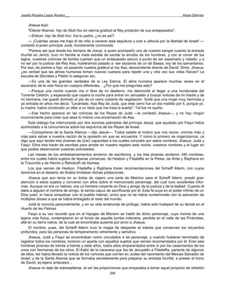 Josefa Rosalía Luque Álvarez __                                                                     Arpas Eternas


     Jhasua leyó:
     "Eliécer Ithamar, hijo de Abdi Hur en eterna gratitud al Rey protector de sus antepasados".
     —Eliécer, hijo de Abdi Hur, fue tu padre, ¿no es así?
     — ¡Cuántas veces me trajo él de niño a venerar esta sepultura y orar a Jehová por la libertad de Israel! —
contestó si joven principie Judá, hondamente conmovido.
     "Parece ser que desde los tiempos de Josué, a quien acompañó uno de nuestra sangre cuando la entrada
triunfal en Jericó, tuvo mi familia la mala estrella de excitar la envidia de los hombres, y con el correr de los
siglos, nuestras crónicas de familia cuentan que un antepasado estuvo a punto de ser asesinado y robado; y a
no ser por la justicia del Rey Asa, hubiéramos pasado a -ser esclavos de un tal Baasa, rey de los samaritanos.
Por eso, de padres a hijo; va pasando nuestra gratitud al rey Asa, descendiente directo de David. Dime, Jhasua:
¿es verdad que las almas humanas toman nuevos cuerpos para repetir una y otra vez sus vidas físicas? La
escuela de Sócrates y Platón lo aseguran así,
     —Es una de las grandes verdades de la Ley Eterna. El alma humana aparece muchas veces en el
escenario de la vida física en cuerpos diferentes. ..¿Por qué me preguntas esto?
     —Porque una noche cuando me vi libre de mi destierro, me desmonté al llegar a una hondonada del
Torrente Celdrón; y esperando que cayera la noche para entrar en Jerusalén a buscar noticias de mi madre y de
mi hermana, me quedó dormido a! pie de un cerro cubierto de vegetación. Soñé que una mujer muy hermosa y
ya entrada en años me decía: "Levántate, Asa Rey de Judá, que este cerro fue un día maldito por ti, porque yo,
tu madre, había construido un altar a un ídolo que me traía la suerte". Tal fue mi sueño.
     —Ese hecho aparece en las crónicas de los Reyes de Judá —le contestó Jhasua—, y no hay ningún
inconveniente para creer que seas tú mismo una encarnación de Asa.
     Este diálogo fue interrumpido por dos sonoras palmadas del príncipe Jesuá, que ayudado por Faqui había
acomodado a la concurrencia sobre los sepulcros de los Reyes de Israel.
     —Compañeros de la Santa Alianza —dijo Jesuá—. Todos sabéis el motivo que nos reúne: unirnos más y
más para salvar a nuestra nación de la opresión en que se encuentra. Y como lo primero es organizarnos, us
digo que aquí tenéis tres jóvenes de {(raí) capacidad a los cuales conocéis por estos nombres: Jhasua, Judá y
Faqui. Ellos tres harán de escribas para anotar en nuestro registro esta noche, vuestros nombres y el lugar en
que podéis desenvolver vuestras actividades.
     Las mesas de los embalsamamientos sirvieron de escritorios, y los tres jóvenes anotaron 340 nombres,
entre los cuales había sujetos de lejanas comarcas: de Hesbon y Filadelfia en la Perea, de Ahila y Raphana en
la Traconitis y de Herrón y Rehoboth de Idumea.
     Los que venían de Hesbon, Filadelfia y Raphana traían recomendaciones del Scheiff Ilderin, con cuyos
dominios en el desierto de Arabia limitaban dichas poblaciones.
     Jhasua que aun tenía en su bolsa de viajero una carta de Melchor para el Scheiff Ilderin, prestó gran
atención a estos sujetos y conversó con ellos sobre el mencionado personaje, del cual tuvo excelentes infor-
mes. Aunque no era un hebreo, era un hombre creyente en Dios y amigo de la justicia y de la lealtad. Cuando él
daba a alguien e! nombra de amigo, le sentía capuz de sacrificarse por él. Esta fe suya en el poder infinito de un
Dios justo, lo hacía simpatizar con el pueblo hebreo, único que no se había contaminado con la adoración de
múltiples dioses a que se había entregado el resto del mundo.
     Judá le conocía personalmente, y en su vida errabunda de prófugo, había sido huésped de su tienda en el
Huerto de las Palmas.
     Faqui a su vez recordó que en el hipogeo de Mizraim se habló de dicho personaje, cuya momia de una
lejana vida física, contemplaron en el fondo de aquella tumba milenaria, perdida en el valle de las Pirámides,
allá en su tierra nativa, de la cual se encontraba ausente por amor a Jhasua.
     El nombre, pues, del Scheiff Ilderin tuvo la magia de despertar el interés que conservan los recuerdos
profundos, para las personas de temperamento vehemente y sensitivo. .
     Jhasua, Judá y Faqui se encontraban como vinculados a tal personaje, y cuando hubieran terminado de
registrar todos los nombres, hicieron un aparte con aquellos sujetos que venían recomendados por él. Eran seis
hombres jóvenes de treinta a treinta y siete años, todos ellos emparentados entre sí por los casamientos de los
unos con hermanas de los otros. El Kabir de la caravana que iba de Jerusalén a Filadelfia, pariente de algunos
de ellos, les había llevado la noticia de los rumores que corrían en Judea del nacimiento del Mesías Salvador de
Israel, y de la Santa Alianza que se formaba secretamente para preparar su entrada triunfal, a poseer el trono
de David, sq lejano antecesor,..
     Jhasua no dejó de sobresaltarse, al ver las proporciones que empezaba a tomar aquel proyecto de rebelión
                                                       206
 