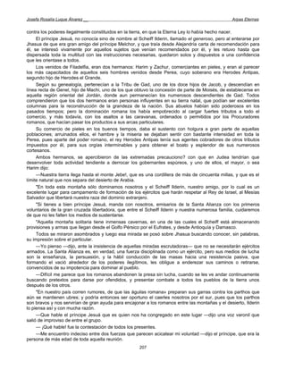Josefa Rosalía Luque Álvarez __                                                                   Arpas Eternas


contra los poderes ilegalmente constituidos en la tierra, en que la Eterna Ley lo había hecho nacer.
     El príncipe Jesuá, no conocía sino de nombre al Scheiff Ilderin, llamado el generoso, pero al enterarse por
Jhasua de que era gran amigo del príncipe Melchor, y que traía desde Alejandría carta de recomendación para
él, se interesó vivamente por aquellos sujetos que venían recomendados por él, y les retuvo hasta que
dispersada toda la multitud con las instrucciones necesarias, quedaron solos y dispuestos a una confidencia
que les orientase a todos.
     Los venidos de Filadelfia, eran dos hermanos: Harim y Zachur, comerciantes en pieles, y eran al parecer
los más capacitados de aquellos seis hombres venidos desde Perea, cuyo soberano era Herodes Antipas,
segundo hijo de Herodes el Grande.
     Según su genealogía, pertenecían a la Tribu de Gad, uno de los doce hijos de Jacob, y descendían en
línea recta de Genel, hijo de Machi, uno de los que obtuvo la concesión de parte de Moisés, de establecerse en
aquella región oriental del Jordán, donde aun permanecían los numerosos descendientes de Gad. Todos
comprendieron que los dos hermanos eran personas influyentes en su tierra natal, que podían ser excelentes
columnas para la reconstrucción de la grandeza de la nación. Sus abuelos habían sido poderosos en los
pasados tiempos; pero la dominación romana los había empobrecido al cargar fuertes tributos a todo el
comercio, y más todavía, con los asaltos a las caravanas, ordenados o permitidos por los Procuradores
romanos, que hacían pasar los productos a sus arcas particulares.
     Su comercio de pieles en los buenos tiempos, daba el sustento con holgura a gran parte de aquellas
poblaciones; arruinados ellos, el hambre y la miseria se dejaban sentir con bastante intensidad en toda la
Perea, pues aparte del poder romano, el rey Herodes Antipas tenía sus agentes cobradores de otros tributos
impuestos por él, para sus orgías interminables y para obtener el boato y esplendor de sus numerosos
cortesanos.
     Ambos hermanos, se apercibieron de las extremadas precauciono? con que en Judea tendrían que
desenvolver toda actividad tendiente a derrocar los gobernantes espúreos, y uno de ellos, el mayor, o sea
Harim dijo:
     —Nuestra tierra llega hasta el monte Jebe!, que es una cordillera de más de cincuenta millas, y que es el
límite natural que nos separa del desierto de Arabia.
     "En toda esta montaña sólo dominamos nosotros y el Scheiff Ilderin, nuestro amigo, por lo cual es un
excelente lugar para campamento de formación de los ejércitos que harán respetar al Rey de Israel, al Mesías
Salvador que libertará nuestra raza del dominio extranjero.
     "Si tienes a bien príncipe Jesuá, manda con nosotros, emisarios de la Santa Alianza con los primeros
voluntarios de la gran cruzada libertadora, que entre el Scheiff Ilderin y nuestra numerosa familia, cuidaremos
de que no les falten los medios de sustentarse.
     "Aquella montaña solitaria tiene inmensas cavernas, en una de las cuales el Scheiff está almacenando
provisiones y armas que llegan desde el Golfo Pérsico por el Eufrates, y desde Antioquía y Damasco.
     Todos se miraron asombrados y luego esa mirada se posó sobre Jhasua buscando conocer, sin palabras,
su impresión sobre el particular.
     —Yo pienso —dijo, ante la insistencia de aquellas miradas escrutadoras— que no se necesitarán ejércitos
armados. La Santa Alianza es, en verdad, una fuerza disciplinada como un ejército, pero sus medios de lucha
son la enseñanza, la persuasión, y la hábil conducción de las masas hacia una resistencia pasiva, que
formando el vació alrededor de los poderes ilegítimos, les obligue a enderezar sus caminos o retirarse,
convencidos de su impotencia para dominar al pueblo.
     —Difícil me parece que los romanos abandonen la presa sin lucha, cuando se les ve andar continuamente
buscando pretextos para darse por ofendidos, y presentar combate a todos los pueblos de la tierra unos
después de los otros.
     "En nuestro país corren rumores, de que las águilas romana» preparan sus garras contra los parthos que
aún se mantienen ubres; y podría entonces ser oportuno el caerles nosotros por el sur, pues que los parthos
son bravos y nos servirían de gran ayuda para encajonar a los romanos entre las montañas y el desierto, Ilderin
lo piensa así y con mucha razón.
     —Que hable el príncipe Jesuá que es quien nos ha congregado en este lugar —dijo una voz varonil que
salió de improviso de entre el grupo.
     — ¡Qué hable! fue la contestación de todos los presentes.
     —Me encuentro indeciso entre dos fuerzas que parecen acicatear mi voluntad —dijo el príncipe, que era la
persona de más edad de toda aquella reunión.
                                                      207
 