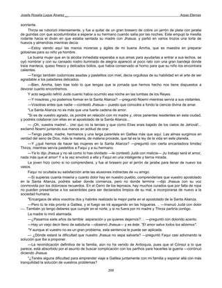Josefa Rosalía Luque Álvarez __                                                                  Arpas Eternas


sonriente.
     Thirza se ruborizó intensamente, y fue a quitar de un gran brasero de cobre un jarrón de plata con jarabe
de guindas con que acostumbraba a esperar a su hermano cuando salía por las noches. Este empujó la mesilla
rodante hacia el diván en que estaba sentada su madre con Jhasua, y partió en varios trozos una torta de
huevos y almendras mientras decía:
     —Estoy viendo aquí las manos morenas y ágiles de mi buena Amrha, que es maestra en preparar
golosinas para su niño ya hombre.
     La buena mujer que en la alcoba inmediata esperaba a sus amas para ayudarlas a entrar a sus lechos, se
oyó nombrar y con su cansado rostro iluminado de alegría apareció al poco rato con una gran bandeja donde
traía manteca, queso fresco y delicados bollos, que había conservado al horno para que su niño los encontrara
calientes.
     —Tengo también codornices asadas y pastelitos con miel, decía orgullosa de su habilidad en el arte de ser
agradable a los paladares delicados.
     —Bien, Amrha, bien trae todo lo que tengas que la jornada que hemos hecho nos tiene dispuestos a
devorar cuanto encontremos.
     Y acto seguido refirió Judá cuanto había ocurrido esa noche en las tumbas de los Reyes.
     —Y nosotras ¿no podemos formar en la Santa Alianza? —preguntó Noemí mientras servía a sus visitantes.
     —Vosotras antes que nadie —contestó Jhasua— puesto que conocéis a fondo la ciencia divina de amar.
     "La Santa Alianza no es más que una fuerte cadena de amor.
     "Si es de vuestro agrado, os pondré en relación con mi madre y, otros parientes residentes en esta ciudad,
y podréis colaborar con ellas en el apostolado de la Santa Alianza...
     — ¡Oh, vuestra madre!... creí quo no la teníais y que como Elías erais bajado de los cielos de Jehová!...
exclamó Noemí juntando sus manos en actitud de orar.
     —Tengo padre, madre, hermanos y una larga parentela en Galilea más que aquí. Las almas surgimos en
verdad del seno de Dios, más la materia, de materia procede, que tal es la ley de la vida en este planeta.
     —Y ¿qué hemos de hacer las mujeres en la Santa Alianza? —preguntó con cierta encantadora timidez
Thirza, mientras servía pastelitos a Faqui y a su hermano.
     —Ya lo dijo Jhasua y no sé como lo has olvidado —le contestó Judá con malicia— ¡tu trabajo será el amor,
nada más que el amor! Y a la vez envolvió a ella y Faqui en una inteligente y tierna mirada.
     La joven hizo como si no comprendiera, y fue al brasero por el jarrón de jarabe para llenar de nuevo los
vasos.
     Faqui no ocultaba su satisfacción ante las alusiones indirectas de «u amigo.
     —Si supieras cuanta miseria y cuanto dolor hay en nuestro pueblo, comprenderíais que vuestro apostolado
en la Santa Alianza, podréis saber donde comienza, pero no donde termina —dijo Jhasua con su voz
conmovida por los dolorosos recuerdos. En el Cerro de los leprosos, hay muchos curados que por falta de ropa
no pueden presentarse a los sacerdotes para ser declarados limpios de su mal, e incorporarse de nuevo a la
sociedad humana.
     "Encargaos de ellos vosotros dos y habréis realizado la mejor parte en el apostolado de la Santa Alianza.
     —Pero tú te irás pronto a Galilea, y el fuego se irá apagando en las hogueras. .. —Insinuó Judá con dolor
—. También yo tengo deberes que cumplir en el norte, y si no fuera por mi madre y Thirza partiría contigo.
     La madre lo miró alarmada.
     —¿Pasamos siete años da terrible .separación y ya quieres dejarnos?. .. —preguntó con dolorido acento.
     —Hay un viejo decir lleno de sabiduría —observó Jhasua— y es éste: "El amor salva todos los abismos".
     "Y aunque el vuestro no es un gran problema, esta sentencia le puede ser aplicada.
     — ¿Dónde estará la dificultad que nuestro Jhasua no sepa salvarla? —preguntó Faqui casi adivinando la
solución que iba a proponer.
     —La reivindicación definitiva de la familia, aún no ha venido de Antioquía, pues que el Cónsul a lo que
parece, está absorbido por el asunto de buscar complicación con los parthos para hacerles la guerra —continuó
diciendo Jhasua.
     "¿Tenéis alguna dificultad para emprender viaje a Galilea juntamente con mi familia y esperar allá con más
tranquilidad la solución de vuestros problemas?

                                                     209
 