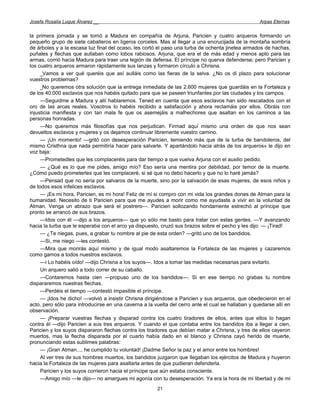 Josefa Rosalía Luque Álvarez __                                                                     Arpas Eternas


la primera jornada y se tornó a Madura en compañía de Arjuna, Paricien y cuatro arqueros formando un
pequeño grupo de siete caballeros en ligeros corceles. Mas al llegar a una encrucijada de la montaña sombría
de árboles y a la escasa luz final del ocaso, les cortó el paso una turba de ochenta jinetea armados de hachas,
puñales y flechas que aullaban como lobos rabiosos. Arjuna, que era el de más edad y menos apto para las
armas, corrió hacia Madura para traer una legión de defensa. El príncipe no querva defenderse; pero Paricien y
los cuatro arqueros armaron rápidamente sus lanzas y formaron círculo a Chrisna.
     _Vamos a ver qué queréis que así aulláis como las fieras de la selva. ¿No os di plazo para solucionar
vuestros problemas?
     _No queremos otra solución que la entrega inmediata de las 2.600 mujeres que guardáis en la Fortaleza y
de los 40.000 esclavos que nos habéis quitado para que se paseen triunfantes por las ciudades y los campos.
     —Seguidme a Madura y allí hablaremos. Tened en cuenta que esos esclavos han sido rescatados con el
oro de las arcas reales. Vosotros lo habéis recibido a satisfacción y ahora reclamáis por ellos. Obráis con
injusticia manifiesta y con tan mala fe que os asemejáis a malhechores que asaltan en los caminos a las
personas honradas.
     —No queremos más filosofías que nos perjudican. Firmad aquí mismo una orden de que nos sean
devueltos esclavos y mujeres y os dejamos continuar libremente vuestro camino.
     — ¡Un momento! —gritó con desesperación Paricien, temiendo más que de la turba de bandoleros, del
mismo Cristhna que nada permitiría hacer para salvarle. Y apartándolo hacia atrás de los arqueros» le dijo en
voz baja:
     —Prometedles que les complaceréis para dar tiempo a que vuelva Arjuna con el auxilio pedido.
     — ¿Qué es lo que me pides, amigo mío? Eso sería una mentira por debilidad, por temor de la muerte.
¿Cómo puedo prometerles que les complaceré, si sé que no debo hacerlo y que no lo haré jamás?
     —Pensad que no sería por salvaros de la muerte, sino por la salvación de esas mujeres, de esos niños y
de todos esos infelices esclavos.
     — ¡Es mi hora, Paricien, es mi hora! Feliz de mí si compro con mi vida los grandes dones de Atman para la
humanidad. Necesito de ti Paricien para que me ayudes a morir como me ayudaste a vivir en la voluntad de
Atman. Venga un abrazo que será el postrero—. Paricien sollozando hondamente estrechó al príncipe que
pronto se arrancó de sus brazos.
     —Idos con él —dijo a los arqueros— que yo sólo me basto para tratar con estas gentes. —Y avanzando
hacia la turba que le esperaba con el arco ya dispuesto, cruzó sus brazos sobre el pecho y les dijo: — ¡Tirad!
     — ¿Te niegas, pues, a grabar tu nombre al pie de esta orden? —gritó uno de los bandidos.
     —Si, me niego —les contestó.
     —Mira que morirás aquí mismo y de igual modo asaltaremos la Fortaleza de las mujeres y cazaremos
como gamos a todos nuestros esclavos.
     —i Lo habéis oído! —dijo Chrisna a los suyos—. Idos a tomar las medidas necesarias para evitarlo.
     Un arquero salió a todo correr de su caballo.
     —Contaremos hasta cien —propuso uno de los bandidos—. Si en ese tiempo no grabas tu nombre
dispararemos nuestras flechas.
     —Perdéis el tiempo —contestó impasible el príncipe.
     — ¡Idos he dicho! —volvió a insistir Chrisna dirigiéndose a Paricien y sus arqueros, que obedecieron en el
acto, pero sólo para introducirse en una caverna a la vuelta del cerro ante el cual se hallaban y quedarse allí en
observación.
     — ¡Preparar vuestras flechas y disparad contra los cuatro tiradores de ellos, antes que ellos lo hagan
contra él —dijo Paricien a sus tres arqueros. Y cuando el que contaba entre los bandidos iba a llegar a cien,
Paricien y los suyos dispararon flechas contra los tiradores que debían matar a Chrisna, y tres de ellos cayeron
muertos, mas la flecha disparada por el cuarto había dado en el blanco y Chrisna cayó herido de muerte,
pronunciando estas sublimes palabras:
     — ¡Gran Atman..., he cumplido tu voluntad! ¡Dadme Señor la paz y el amor entre los hombres!
     Al ver tres de sus hombres muertos, los bandidos juzgaron que llegaban los ejércitos de Madura y huyeron
hacia la Fortaleza de las mujeres para asaltarla antes de que pudieran defenderla.
     Paricien y los suyos corrieron hacia el príncipe que aún estaba consciente.
     —Amigo mío —le dijo— no amargues mi agonía con tu desesperación. Ya era la hora de mi libertad y de mi
                                                       21
 