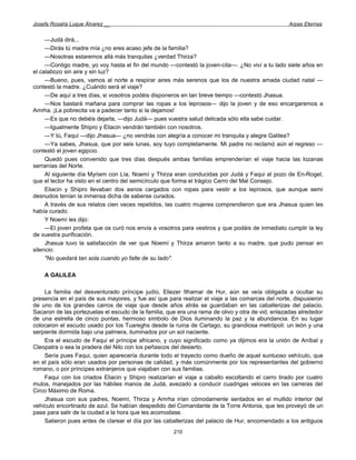 Josefa Rosalía Luque Álvarez __                                                                   Arpas Eternas


     —Judá dirá...
     —Dirás tú madre mía ¿no eres acaso jefe de la familia?
     —Nosotras estaremos allá más tranquilas ¿verdad Thirza?
     —Contigo madre, yo voy hasta el fin del mundo —contestó la joven-cita—. ¿No viví a tu lado siete años en
el calabozo sin aire y sin luz?
     —Bueno, pues, vamos al norte a respirar aires más serenos que los de nuestra amada ciudad natal —
contestó la madre. ¿Cuándo será el viaje?
     —De aquí a tres días, si vosotros podéis disponeros en tan breve tiempo —contestó Jhasua.
     —Nos bastará mañana para comprar las ropas a los leprosos— dijo la joven y de eso encargaremos a
Amrha. ¡La pobrecita va a padecer tanto si la dejamos!
     —Es que no debéis dejarla, —dijo Judá— pues vuestra salud delicada sólo ella sabe cuidar.
     —Igualmente Shipro y Eliacin vendrán también con nosotros.
     —Y tú, Faqui —dijo Jhasua— ¿no vendrás con alegría a conocer mi tranquila y alegre Galilea?
     —Ya sabes, Jhasua, que por seis lunas, soy tuyo completamente. Mi padre no reclamó aún el regreso —
contestó el joven egipcio.
     Quedó pues convenido que tres días después ambas familias emprenderían el viaje hacia las lozanas
serranías del Norte.
     Al siguiente día Myriam con Lía, Noemí y Thirza eran conducidas por Judá y Faqui al pozo de En-Rogel,
que el lector ha visto en el centro del semicírculo que forma el trágico Cerro del Mal Consejo.
     Eliacin y Shipro llevaban dos asnos cargados con ropas para vestir a los leprosos, que aunque semi
desnudos tenían la inmensa dicha de saberse curados.
     A través de sus relatos cien veces repetidos, las cuatro mujeres comprendieron que era Jhasua quien les
había curado.
     Y Noemí les dijo:
     —El joven profeta que os curó nos envía a vosotros para vestiros y que podáis de inmediato cumplir la ley
de vuestra purificación.
     Jhasua tuvo la satisfacción de ver que Noemí y Thirza amaron tanto a su madre, que pudo pensar en
silencio:
     "No quedará tan sola cuando yo falte de su lado".

    A GALILEA

    La familia del desventurado príncipe judío, Eliezer Ithamar de Hur, aún se veía obligada a ocultar su
presencia en el país de sus mayores, y fue así que para realizar el viaje a las comarcas del norte, dispusieron
de uno de los grandes carros de viaje que desde años atrás se guardaban en las caballerizas del palacio.
Sacaron de las portezuelas el escudo de la familia, que era una rama de olivo y otra de vid, enlazadas alrededor
de una estrella de cinco puntas, hermoso símbolo de Dios iluminando la paz y la abundancia. En su lugar
colocaron el escudo usado por los Tuareghs desde la ruina de Cartago, su grandiosa metrópoli: un león y una
serpiente dormida bajo una palmera, iluminados por un sol naciente.
    Era el escudo de Faqui el príncipe africano, y cuyo significado como ya dijimos era la unión de Aníbal y
Cleopatra o sea la pradera del Nilo con los peñascos del desierto.
    Sería pues Faqui, quien aparecería durante todo el trayecto como dueño de aquel suntuoso vehículo, que
en el país sólo eran usados por personas de calidad, y más comúnmente por los representantes del gobierno
romano, o por príncipes extranjeros que viajaban con sus familias.
    Faqui con los criados Eliacin y Shipro realizarían el viaje a caballo escoltando el carro tirado por cuatro
mulos, manejados por las hábiles manos de Judá, avezado a conducir cuadrigas veloces en las carreras del
Circo Máximo de Roma.
    Jhasua con sus padres, Noemí, Thirza y Amrha irían cómodamente sentados en el mullido interior del
vehículo encortinado de azul. Se habían despedido del Comandante de la Torre Antonia, que les proveyó de un
pase para salir de la ciudad a la hora que les acomodase.
    Salieron pues antes de clarear el día por las caballerizas del palacio de Hur, encomendado a los antiguos
                                                      210
 