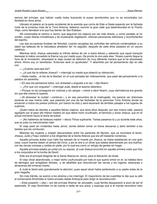 Josefa Rosalía Luque Álvarez __                                                                     Arpas Eternas


siervos del príncipe, que habían vuelto todos buscando la suave servidumbre que no se encontraba con
facilidad en otros amos.
      Ubicado el palacio en la parte occidental de la avenida que corría de Este a Oeste pasando por la fachada
norte de la inmensa mole de la Torre Antonia, debieron recorrer la gran calle que desembocaba en la Puerta
Vieja, como llamaban a la que hoy llaman de San Esteban.
      Allí comenzaba el camino a Jericó, que seguirían los viajeros por ser más directo, y correr paralelo al río
Jordán, cuyas riberas montañosas y de exuberante vegetación, ofrecían panoramas deliciosos y reconfortantes
del espíritu.
      Las dos ex-cautivas lloraban de felicidad, cuando recogidas las cortinillas del vehículo contemplaban a su
sabor las bellezas de la naturaleza alrededor de! río sagrado, después de siete años pasados en un oscuro
calabozo.
      Mientras tanto Jhasua saboreaba la infinita delicia de ver a todos felices y sabiendo que aquel tranquilo
bienestar lo había concedido la Eterna Ley por medio suyo. De pronto le vino esta idea: "Acaso cuando llegue la
hora de la inmolación, atravesaré la vieja ciudad de Salomón de muy diferente manera que la he atravesado
ahora. Ahora soy un benefactor. Entonces seré un ajusticiado". Y absorbido por tal pensamiento dijo en alta
voz:
      — ¿Cuándo será ese día?
      — ¿A qué día te refieres Jhasua? —interrogó su madre que observó su distracción.
      —Nada madre... el día de la libertad, en el cual pensaba tan intensamente, que pasé del pensamiento a la
palabra sin advertirlo.
      —En ese día pensamos todos, con ansiedad y angustia a la vez —dijo Noemí.
      — ¿Por que con angustia? —interrogó Judá, desde el asiento delantero.
      —Porque no se conseguirá sin víctimas y sin sangre —volvió a decir Noemí, cuya clarividencia era grande
sin que ella misma lo supiera.
      —AI atravesar la ciudad —continuó— y en esa penumbra de la madrugada, me parecía ver dolorosas
escenas en esa misma calle, que pasando por una de las fachadas de la pavorosa Torre Antonia donde se
encierran a todos los presos políticos, por fuerza ha sido y será escenario de terribles pasajes a los lugares de
suplicios.
      ¡Quién había de decirles a aquellos felices viajeros, que doce años después, por esa misma calle, pasaría
agobiado por el peso del infame madero en que debía morir crucificado, el hermoso y dulce Jhasua, que en el
actual momento hacía la dicha de todos!
      — ¡No hablemos de tristezas madre! —decía Thirza suplicante. Tantas pasamos tú y yo durante siete años,
que es justo no mencionarlas más!
      El viaje pasó sin incidentes hasta Jericó, donde debían tomar un breve descanso y darlo también a las
bestias que les conducían.
      Mientras las mujeres y Joseph descansaban entre los parientes de Myriam, que ya recordará el lector,
Jhasua, Judá y Faqui visitaron a los dirigentes de la Santa Alianza que era allí bastante numerosa.
      Aquella princesa árabe cuyo hijito fue salvado de la muerte por Jhasua, se había establecido en una gran
casa, cuyos huertos daban al campo del Circo, y por la otra a un olivar que estaba abandonado por sus dueños,
con las cercas ruinosas y caídas en parte, por lo cual era como un refugio de gentes sin hogar.
      Aquella princesa estaba ya unida con su esposo, al cual Jhasua encontró en aquella primera visita que hizo
a los conjurados en la tumba de David.
      Este era el principal dirigente de la Santa Alianza en Jericó, para la liberación de Israel.
      El viejo olivar abandonado, o mejor dicho usufructuado por todo el que quería entrar en él, se hallaba lleno
de labriegos que arreglaban árboles, -y de albañiles que reconstruían las cercas y los lugares, estanques y
almacenes del inmenso huerto.
      A Judá le llamó esto grandemente la atención, pues aquel olivar había pertenecido a su padre antes de la
gran tragedia.
      Sin más trámite, se acercó a los obreros y los interrogó. El mayordomo de las cuadrillas le dijo que su jefe
el comerciante Simónides lo había enviado desde Antioquía para dirigir la reconstrucción.
      —Esta posesión —dijo— era del príncipe Ithamar de Jerusalén, cuya familia desapareció a poco de ser él
asesinado. El viejo Simónides no da cuenta a nadie de sus actos, y supongo que si él manda reconstruir todo

                                                       211
 