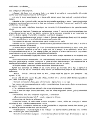 Josefa Rosalía Luque Álvarez __                                                                   Arpas Eternas


esto, será porque lo ha comprado.
     —Jhasua —dijo luego y en un aparte Judá— ¿no traías tú una carta de recomendación del príncipe
Melchor para Simónides el comerciante de Antioquía?
     —Sí, aquí la tengo, pues llegados a mi tierra natal, pienso seguir viaje hasta allí —contestó el joven
Maestro.
     —No sé si te dije —continuó Judá— que ese fue administrador general de mi padre, y parece que continúa
en su cargo, puesto que hace reconstruir el olivar que perteneció a mi familia. Tenemos que ir a verlo. Mi madre
y mi hermana irán conmigo.
     —Iremos los cuatro —dijo Faqui llegando en ese momento. En Antioquía tenemos los tuareghs grandes
aliados.
     Continuaron el viaje hasta Phalsaelis que era la segunda jornada. El camino se aproximaba cada vez más
a las orillas del Jordán que en esa época, comienzos de la primavera, empezaba a ser frecuentada por
enfermos de toda especie. Innumerables tiendas iban encontrando a su paso.
     —En cada una de ella se esconde un dolor —observó Jhasua y apenas dijo así, buscó un rincón apartado
del carro y recostándose en un almohadón dijo a sus compañeros de viaje:
     "Perdonadme, os dejo unos instantes porque me ha invadido un gran sueño.
     —Duerme hijo mío —díjole la madre— mientras nosotras preparamos la refección de la tarde. Y le corrió la
cortinilla que le separaba de los demás.
     Los lectores habrán comprendido, que no era en realidad necesidad de dormir lo que Jhasua sentía, sino
necesidad imperiosa, irresistible de dar de su propia vida, de su energía, de su optimismo v en fin de su
inconmensurable amor de Hijo de Dios, a todos aquellos que padecían en su alma y en su cuerpo los grandes o
pequeños dolores, a que los sometía la ley ineludible de la expiación.
     Al llegar a Phalsaelis vieron un pequeño tumulto, del cual salían los ayes lastimeros de una mujer de edad
madura.
     Unos cuantos hombres desarrapados y con caras de forajidos llevaban a rastras un joven maniatado, cuyas
vestiduras desgarradas y cabollera caída sobre la frente le daban doloroso aspecto. Se comprendía que le
sacaban de la ciudad para matarle a pedradas, y que la clamorosa mujer era su madre.
     Las mujeres viajeras comenzaron también a llorar ante tan terrible escena.
     Myriam cuya confianza era ilimitada en los poderes divinos que reconocía en su hijo, se apresuró a
despertarle. Thirza que era una sensitiva se cubría el rostro con ambas manos porque le era irresistible aquel
espectáculo.
     —Jhasua!.. . Jhasua!... mira qué horror hijo mío!..., nunca vieron mis ojos una cosa semejante —dijo
Myriam a su hijo.
     Jhasua saltó del carro seguido de Judá, y Faqui, montado en su soberbio caballo blanco enjaezado de
plata y azul. Se acercaron al grupo.
     —Cómpralo como esclavo, Faqui, para salvarle la vida —díjole Jhasua en voz baja.
     "Aun cuando este mozo sea delincuente —dijo— no debéis tratarle de esa manera. Pudo venir caminando
por sus pies y no a rastras.
     —Y tú ¿quién eres para pedirnos cuentas? —dijo el que parecía mandar la ejecución.
     —Soy el Hach-ben Faqui, príncipe de Cirene y viajo con pases del gobierno romano. ¿Por qué maltratáis
este hombre?
     —Por blasfemo, la ley le ha condenado a lapidación, —contestaron.
     — ¿Quiénes representan aquí la ley? —volvió a preguntar el africano.
     —Los escribas y el Hazzán de la Sinagoga.
     Durante este diálogo, la infeliz madre se había acercado a Jhasua, atraída sin duda por su intensa
irradiación de amor y piedad que se transmitía a todos.
     —La ley os da a vosotros los haberes del muerto ¿verdad? Yo os compro esto hombre como esclavo, y os
doy además el valor de lo que él lleva sobre su cuerpo.
     —Verdaderamente —murmuró el jefe de los verdugos— es lástima matarle cuando sólo tiene veintitrés
años y su madre gime como una plañidera.
     —Un mal momento lo tiene cualquiera —murmuró entre sollozos la infeliz mujer. Encolerizado no supo lo

                                                      212
 