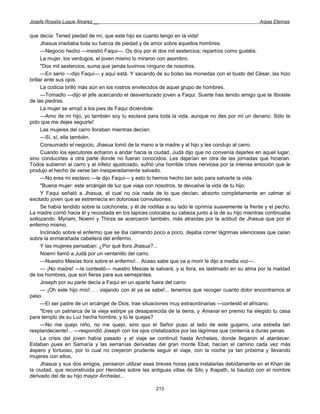 Josefa Rosalía Luque Álvarez __                                                                      Arpas Eternas


que decía: Tened piedad de mí, que este hijo es cuanto tengo en la vida!
      Jhasua irradiaba toda su fuerza de piedad y de amor sobre aquellos hombres.
      —Negocio hecho —insistió Faqui—. Os doy por él dos mil sextercios; repartíos como gustéis.
      La mujer, los verdugos, el joven mismo lo miraron con asombro.
      "Dos mil sextercios, suma que jamás tuvimos ninguno de nosotros.
      —En serio —dijo Faqui— y aquí está. Y sacando de su bolso las monedas con el busto del César, las hizo
brillar ante sus ojos.
      La codicia brilló más aún en los rostros envilecidos de aquel grupo de hombres.
      —Tomadlo —dijo el jefe acercando el desventurado joven a Faqui. Suerte has tenido amigo que te libraste
de las piedras.
      La mujer se arrojó a los pies de Faqui diciéndole:
      —Amo de mi hijo, yo también soy tu esclava para toda la vida, aunque no des por mí un denario. Sólo te
pido que me dejes seguirle!
      Las mujeres del carro lloraban mientras decían:
      —Sí, sí, ella también.
      Consumado el negocio, Jhasua tomó de la mano a la madre y al hijo y les condujo al carro.
      Cuando los ejecutores echaron a andar hacia la ciudad, Judá dijo que no convenía dejarles en aquel lugar,
sino conducirles a otra parte donde no fueran conocidos. Les dejarían en otra de las jornadas que hicieran.
Todos subieron al carro y el infeliz ajusticiado, sufrió una horrible crisis nerviosa por la intensa emoción que le
produjo el hecho de verse tan inesperadamente salvado.
      —No eres mi esclavo —le dijo Faqui— y esto lo hemos hecho tan solo para salvarte la vida.
      "Buena mujer: este arcángel de luz que viaja con nosotros, te devuelve la vida de tu hijo.
      Y Faqui señaló a Jhasua, el cual no oía nada de lo que decían, absorto completamente en calmar al
excitado joven que se estremecía en dolorosas convulsiones.
      Se había tendido sobre la colchoneta, y él de rodillas a su lado le oprimía suavemente la frente y el pecho.
La madre corrió hacia él y recostada en los tapices colocaba su cabeza junto a la de su hijo mientras continuaba
sollozando. Myriam, Noemí y Thirza se acercaron también, más atraídas por la actitud de Jhasua que por el
enfermo mismo.
      Inclinado sobre el enfermo que se iba calmando poco a poco, dejaba correr lágrimas silenciosas que caían
sobre la enmarañada cabellera del enfermo.
      Y las mujeres pensaban: ¿Por qué llora Jhasua?...
      Noemí llamó a Judá por un ventanillo del carro.
      —Nuestro Mesías llora sobre el enfermo!... Acaso sabe que va a morir le dijo a media voz—.
      — ¡No madre! —le contestó— nuestro Mesías le salvará, y si llora, es lastimado en su alma por la maldad
de los hombres, que son fieras para sus semejantes.
      Joseph por su parte decía a Faqui en un aparte fuera del carro:
      — ¡Oh este hijo mío!. . . viajando con él ya se sabe!... tenemos que recoger cuanto dolor encontramos al
paso.
      —El ser padre de un arcángel de Dios, trae situaciones muy extraordinarias —contestó el africano.
      "Eres un patriarca de la vieja estirpe ya desaparecida de la tierra, y Amanai en premio ha elegido tu casa
para templo de su Luz hecha hombre, y tú te quejas?
      —No me quejo niño, no me quejo, sino quo el Señor puso al lado de este guijarro, una estrella tan
resplandeciente!... —respondió Joseph con los ojos cristalizados por las lágrimas que contenía a duras penas.
      La crisis del joven había pasado y el viaje se continuó hasta Archelais, donde llegaron al atardecer.
Estaban pues en Samaría y las serranías derivadas del gran monte Ebat, hacían el camino cada vez más
áspero y tortuoso, por lo cual no creyeron prudente seguir el viaje, con la noche ya tan próxima y llevando
mujeres con ellos,
      Jhasua y sus dos amigos, pensaron utilizar esas breves horas para instalarlas debidamente en el Khan de
la ciudad, que reconstruida por Herodes sobre las antiguas villas de Silo y Ihapath, la bautizó con el nombre
derivado del de su hijo mayor Archelao...

                                                       213
 