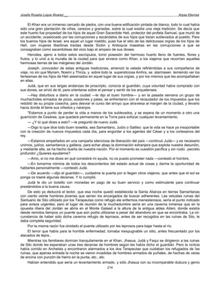 Josefa Rosalía Luque Álvarez __                                                                      Arpas Eternas


     El Khan era un inmenso cercado de piedra, con una buena edificación pintada de blanco, todo lo cual había
sido una gran plantación de viñas, cerezos y granadas, sobre la cual existía una vieja tradición: Se decía que
este huerto fue propiedad de los hijos de aquel Gran Sacerdote Heli, protector del profeta Samuel, que murió de
un accidente, ocasionado por las corrupciones y escándalos de sus hijos que traían sublevados al pueblo. Para
los buenos hijos de Israel, era aquel un lugar maldito, pues fue el sitio de las delictuosas orgías de los hijos de
Helí, con mujeres libertinas traídas desde Siclón y Antioquía maestras en las corrupciones a que se
consagraban como sacerdotisas del vicio bajo el amparo de sus dioses.
     Herodes, ajeno a todos estos escrúpulos, tomó posesión del hermoso huerto lleno de fuentes, flores y
frutos, y lo unió a la muralla de la ciudad para que sirviera como Khan, a los viajeros que recorrían aquellas
hermosas tierras de las márgenes del Jordán.
     Joseph, conocedor de estas antiguas tradiciones, amenizó la velada refiriéndolas a sus compañeros de
viaje, no sin que Myriam, Noemí y Thirza, y sobre todo la supersticiosa Amhra, se alarmasen temiendo ver los
fantasmas de los hijos de Helí asesinados en aquel lugar de sus orgías, y por los mismos que les acompañaban
en ellas.
     Judá, que en sus largas andanzas de proscripto, conocía al guardián, cuya voluntad había comprado con
sus dones, se sirvió de él, para orientarse sobre el pensar y sentir de los arquelenses.
     —Hay disturbios a diario en la ciudad —le dijo el buen hombre— y en la pasada semana un grupo de
muchachotes armados de picos, azadones y palas, se enfrentaron con el recaudador de los impuestos que los
redobló de su propia cosecha, para desviar el curso del arroyo que atraviesa al margen de la ciudad, y llevarlo
hacia donde él tiene sus viñedos y naranjos.
     "Estamos a punto de perder la vida a manos de los sublevados, y se espera de un momento a otro una
guarnición de Cesárea, que quedará permanente en la Torre para sofocar cualquier levantamiento.
     — ¿Y tú qué dices a esto? —le preguntó de nuevo Judá.
     —Digo lo que dice todo buen israelita, sea Samaritano, Judío o Galileo: que la vida se hace ya insoportable
con la creación de nuevos impuestos cada día, para engordar a los agentes del César y a los cortesanos del
rey.
     —Estamos empeñados en una campaña silenciosa de liberación del país —continuó Judá— y es necesario
unirnos, judíos, samaritanos y galileos, para echar abajo la dominación extranjera que explota nuestra desunión,
y mediante ella, se ha hecho dueña de nuestra nación. Por el momento es cuestión pacífica y sin ruido: ¡secreto
profundo! ¿Quieres ayudarme?
     —Amo, si no me dices en qué consistirá mi ayuda, no os puedo prometer nada —contestó el hombre.
     —En tomarme nómina de todos los descontentos del estado actual de cosas y darme la oportunidad de
hablarles personalmente —contestó Judá.
     —De acuerdo —dijo el guardián—, cuidadme la puerta por si llegan otros viajeros, que antes que el sol se
ponga os traeré algunas decenas. Y lo cumplió.
     Judá le dio un bolsillo con monedas en pago de su buen servicio y como estimulante para continuar
prestándolos a la buena causa.
     De esto ya deducirá el lector, que esa noche quedó establecida la Santa Alianza en tierras Samaritanas
con ciento veinte hombres jóvenes que serían los encargados de buscar adherentes. Las vetustas ruinas del
Santuario de Silo utilizado por los Terapeutas como refugio ele enfermos menesterosos, sería el punto indicado
para avisos urgentes; pero el lugar de reunión de la muchedumbre sería en una caverna inmensa que en la
opuesta ribera del Jordán se abría en el Monte Galaad a la altura de la antigua aldea Ailam, donde existía
desde remotos tiempos un puente que aún podía utilizarse a pesar del abandono en que se encontraba. La cir-
cunstancia de haber sido dicha caverna refugio de leprosos, antes de ser recogidos en las ruinas de Silo, le
daba completa seguridad.
     Por la misma razón fue olvidado el puente utilizado por les leprosos para bajar hasta el río.
     El terror que había para la horrible enfermedad, tornaba inexpugnable un sitio, antes frecuentado por los
atacados de lepra..
     Mientras los familiares dormían tranquilamente en el Khan, Jhasua, Judá y Faqui se dirigieron a las ruinas
de Silo donde les esperaban unas tres decenas de hombres según les había dicho el guardián. Pero la noticia
había corrido en Archelais y encontraron alarmados a los dos Terapeutas que cuidaban los refugiados de !as
ruinas, que apenas entrada la noche se vieron invadidas de hombres armados de puñales, de hachas de varas
de encina con punzón de hierro en la punta, etc., etc.
     Habían entendido que sería un levantamiento armado, y sólo Jhasua con su incomparable dulzura y genio
                                                       214
 
