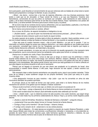 Josefa Rosalía Luque Álvarez __                                                                    Arpas Eternas


de la persuasión, pudo llevarles al convencimiento de que por entonces sólo se trataba de unirse toda la nación
hebrea para prepararse a conseguir la libertad, la paz y la justicia.
     —Mirad —les decía— somos tres, y los tres de regiones diferentes y de muy diversas posiciones: Aquí
tenéis a Judá que es dé Jerusalén, a Faqui venido de Cirene y yo que soy Nazareno. Vosotros sois
Samaritanos, convencidos de que los judíos os rechazan por completo. Judá representa en este instante a
Judea, y él os llama hermanos para formar en las filas de la Santa Alianza. Faqui- representa a los países del
África norte, y os llama también hermanos para buscar unidos la paz y la justicia.
     Allí se tomó nota de los nombres de los nuevos adherentes y de sus capacidades y aptitudes, a los fines de
designar los que habían de encargarse de las funciones directivas.
     De la misma concurrencia brotó un nombre: ¡Efraín!
     Era un joven de 28 años, de aspecto bondadoso e inteligente a la vez.
     — ¡Nuestro bardo!... ¡que sea él quien nos transmita las instrucciones precisas!... ¡Efraín! ¡Efraín!...
     Las miradas de todos indicaron quién era el dueño do aquel nombre.
     Su padre operario de la piedra, le había dado el oficio de grabador y escultor. Hacía sentidos versos, y por
eso era invitado habitual a todas las fiestas en fechas familiares, y muy querido en aquella comarca.
     —Que sea pues él vuestro hermano mayor —dijo el joven Maestro— ya que así lo queréis. Y por su
intermedio os haremos llegar los avisos que creamos oportunos, y en casos urgentes en que dudéis para tomar
una resolución, consultad aquí mismo con los Terapeutas que ellos conocen bien el espíritu que inspira a
nuestra Santa Alianza de unificación, de fraternidad y de justicia.
     Efraín, el bardo samaritano, no quiso ser solo en la dirección de aquella agrupación y fue necesario darle
seis compañeros, que la concurrencia misma fue señalando como aptos para formar un consejo directivo.
     Jhasua tuvo un aparte con Judá y Faqui. Escuchémosle:
     —Amigos míos —dijo el Maestro—, nunca os dije que yo tengo un tesoro que me pertenece a media.
Guardo tantos talentos de oro como años tengo: son veintiuno. Melchor, Gaspar y Baltasar, los Sabios de la
Estrella-, como les llama mi madre, han tenido la perseverancia de enviar a mis padres año tras año un talento
destinado a mis necesidades. Mis padres jamás tocaron esa suma que está guardada en el mismo cofrecito en
que ellos dejaron la primera donación el año de mi nacimiento.
     "Pienso que es llegado el momento de que ese dinero sea empleado en la salvación de Israel, obra
encomendada a nuestra Santa Alianza. A ella pues, hago donación de ese capital, y seréis vosotros sus
administradores.
     "Efe necesario dejar a estos buenos samaritanos una pequeña suma, para lo que puedan necesitar. Todos
viven de su trabajo y acaso sostienen cargas de sus propios familiares. Creo pues que estoy en lo justo.
Vosotros diréis.
     —Una designación honrosa es para nosotros —dijo Judá— que nos ha convertido en alma de este
movimiento libertador de pueblos oprimidos.
     El príncipe Jesuá ya me habló de formar una caja común, para dotar a la Santa Alianza de los medios
necesarios de subvenir a los gastos que los trabajos a realizar ocasionen.
     "Jhasua acude el primero a formar esta caja: yo añado una suma igual a la puesta por él.
     —Y yo —dijo Faqui— pongo a disposición de la Santa Alianza la misma cantidad por mi padre y por mí.
     "¡Tres veces la edad actual de Jhasua! ¡Qué admirable acuerdo éste celebrado por los tres!
     —Creo —añadió Judá— que no debemos excluir de este acuerdo a los cuatro doctores, que según tengo
entendido, han sido hasta hoy los primeros colaboradores de Jhasua. Faqui y yo somos recién llegados puede
decirse.
     — ¡Aludes a José de Arimathea, Nicodemus, Nicolás de Damasco y Gamaliel? —preguntó Jhasua.
     — ¡Justamente! Creo que ellos deben formar el Consejo Central de la Santa Alianza.
     — Contigo y Faqui como miembro? De ese Consejo —observó Jhasua.
     —Y contigo como corazón de él —observaron a la vez ambos jóvenes.
     —Bien —dijo el Maestro—. En siete épocas se completó la creación de nuestro Sistema Planetario, y siete
días impuso Moisés para todas las correcciones y purificaciones indicadas o necesarias, a circunstancias es-
peciales de salud física o moral. Seamos pues, siete hermanos iguales en derechos y deberes, los que
llevemos sobre nuestros hombros todo el peso de la liberación de los oprimidos.

                                                      215
 