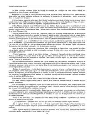 Josefa Rosalía Luque Álvarez __                                                                       Arpas Eternas


     —A este Consejo Supremo queda encargado el nombrar los Consejos de cada región donde sea
establecida la Santa Alianza —añadió Judá.
     Recogidos los nombres de los adherentes samaritanos, a quienes dieron las instrucciones oportunas para
desenvolver una acción conjunta, tendiente a la unificación de todos con un solo pensar y sentir, tornaron al
Khan ya muy entrada la noche.
     A la madrugada siguiente salían para Sevthópolis, ciudad que recordará el lector, donde Jhasua estuvo
para la restauración del Santuario esenio en las montañas vecinas y donde salvó al padre de Felipe, niño aún, y
que años más tarde fue el fundador de la primera congregación cristiana en Samaría.
     En Sevthópolis, colocada en el límite de Samaría con Galilea, Jhasua y sus padres se sintieron en tierra
nativa. Siendo además dicha ciudad el punto central del comercio en aquellas regiones, por la conjunción de los
distintos caminos de las caravanas del norte y de los puertos de mar, sería sumamente importante la formación
de la Santa Alianza en ella.
     Como allí estaban casi de continuo los Terapeutas peregrinos, al llegar al Gran Mercado se encontraron
con uno de ellos que reconoció en seguida a Jhasua, y les dio amplios informes referentes al estado de los
ánimos, cuya exaltación no era tan intensa como en Judea, pero el descontento aleteaba por todas partes y se
añoraban los días ya lejanos en que era la vida más tranquila y feliz en tierras de Palestina.
     El Terapeuta les puso en contacto con tres hermanos suyos, que tenían sus ganados a la entrada de la
llanura de Esdrelón y que acudían casi diariamente a la gran ciudad mercantil para la venta de sus productos.
Fue pues, allí mucho más fácil que en otras partes el trabajo para Jhasua y sus amigos. Desde que dejaron
Sevthópolis, el príncipe Judá comenzó a vivir de dolorosos recuerdos.
     Luego de entrar en la llanura de Esdrelón se unen los caminos de Sevthópolis y de Sebaste. Por esta
intima ciudad habían conducido a Judá los soldados romanos 8 años antes, como un infeliz condenado a
galeras por toda su vida.
     —Pronto llegaremos —decía él con íntima tristeza— al pozo de Nazareth, donde me diste de beber,
Jhasua, y donde yo vi tus ojos llenos de luz que no debían borrarse jamás de mi memoria. Con ellos se
iluminaron muchas veces mis tinieblas de proscrito, y en sueños, tus ojos alguna vez me dijeron: "Espera y
confía. Tu día no ha llegado aún".
     Tales dolorosas reminiscencias, referidas con lujo de detalles por Juaá, mientras atravesaban la llanura de
Esdrelón hacían llorar a las mujeres, que creían ver al joven príncipe de Hur, cargado de cadenas a los 17 años,
avanzando por aquel mismo camino, a pie, bajo el látigo de los soldados que exigían a sus prisioneros marchar
al mismo paso de sus caballos.
     —Debajo de estos árboles —indicó Judá, deteniendo un momento el carro—, caí cuan largo era, con los
pies sangrando y sin fuerzas para seguir. Los soldados querían dejarme, pero el Centurión observó que Graco
le había recomendado muy especialmente de mi persona, a quien no debía descuidar hasta dejarme amarrado
a la galera del Comandante de la flota, anclada en Tolemaida, y que pronto emprendería la campaña contra los
piratas de las islas del Mediterráneo.
     "Entonces me hicieron montar sobre un asno de carga y así llegué a Nazareth.
     —Tu dolor pasado —díjole Jhasua— es un capítulo de tu vida que por ese dolor se ha tornado fecunda
para tus semejantes.
     "Si tú no conocieras por experiencia propia el dolor de la esclavitud, del destierro, de la opresión y de todas
las formas de injusticia en que incurren los hombres del poder, ¿tendrías acaso el mismo ardoroso entusiasmo
que tienes en contra de todas las injusticias humanas?
     —Seguramente que no —contestó Judá—. Dolor que no se ha sufrido en carne propia, no excita nuestra
compasión lo bastante como para sacrificarnos por aquellos que sufren. Sólo el alma tuya, Jhasua, es capaz de
identificarse con un dolor que nunca has padecido. Y ésta es a mi juicio una de las pruebas más claras de que
en ti está el esperado.
     —Isaías lo dice bien claro, y sus palabras son el fiel retrato del hijo de Myriam —dijo Noemí que era muy
versada en las Escrituras Sagradas.
     — ¿Qué dice madre? —preguntó Judá, a la vez que conducía atento los caballos negros del carro.
     —En el capítulo 32 dice —continuó Noemí—: "Y será aquel varón como refugio contra el viento; como
acogida contra el turbión; como arroyo de agua en tierras de sequedad; como sombra de gran peñasco en tierra
calurosa".
     Cuando llegaron al pozo que estaba a las afueras de la ciudad, Judá bajó del carro, presa de una emoción
indefinible. ¡Volvía a vivir aquel día fatal! Jhasua bajó con él.
                                                        216
 