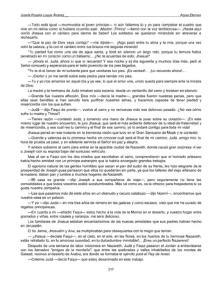 Josefa Rosalía Luque Álvarez __                                                                   Arpas Eternas


     —Todo está igual —murmuraba el joven príncipe— ni aún faltamos tú y yo para completar el cuadro que
vive en mi retina como si hubiera ocurrido ayer. ¡Madre! ¡Thirza! —llamó con la voz temblorosa—. ¡Hasta aquí
corrió Jhasua con el cántaro para darme de beber! Los soldados se quedaron mirándole sin atreverse a
rechazarlo.
     —"Que la paz de Dios vaya contigo" —me dijiste—. ¡Algo pasó entre tu alma y la mía, porque una vez
volví la cabeza, y tú con el cántaro entre tus brazos me seguías mirando!
     "Tu piedad fue como una ola de agua santa, y lloré en silencio un largo rato, porque tu ternura había
penetrado en mi corazón como un bálsamo... ¿No te acuerdas de esto, Jhasua?
     — ¡Ahora sí, Judá, ahora sí que lo recuerdo! Y esa noche y a) día siguiente y muchos días más, pedí al
Señor consuelo y esperanza para el bello jovencito de los pies llagados.
     "Yo te di el lienzo de mi turbante para que vendaras tus pies. ¡Es verdad!.. . ¡Lo recuerdo ahora!.. .
     — ¡Cierto! y yo me senté sobre esta piedra para vendar mis pies.
     —Tú y yo nos amamos en aquel día y ya ves, lo que el amor une, unido queda para siempre ante la mirada
de Dios.
     La madre y la hermana de Judá miraban esta escena, desde un ventanillo del carro y lloraban en silencio.
     —Grande fue nuestra aflicción, Dios mío —decía la madre—, grandes fueron nuestras penas, pero que
ellas sean benditas si han servido liara purificar nuestras almas, y hacernos capaces de tener piedad y
misericordia con los que sufren.
     —Judá —dijo Faqui de pronto—, vuelve al carro y no remuevas más ese doloroso pasado. ¿No ves cómo
sufre tu madre y Thirza?
     —Tienes razón —contestó Judá, y tomando una mano de Jhasua la puso sobre su corazón—. ¡En este
mismo lugar de nuestro encuentro, te juro Jhasua, que seré el más ardiente defensor de tu ideal de fraternidad y
de misericordia, y sea cual rea tu camino y el final de ese camino, yo lo andaré contigo para toda mi vida!
     Jhasua pensó en ese instante en la tremenda visión que tuvo en el Gran Santuario de Moab y le contestó:
     —Grande y valerosa es tu promesa hecha sin conocer cuál será el final de mi camino; Judá, amigo mío: tu
hora de prueba ya pasó, y en adelante servirás al Señor en paz y alegría.
     Y ambos subieron al carro para entrar en la apacible ciudad de Nazareth, donde causó gran sorpresa PI ver
a Joseph con su esposa bajar del suntuoso vehículo.
     Mas al ver a Faqui con los dos criados que escoltaban el carro, comprendieron que el honrado artesano
había hecho amistad con un príncipe extranjero que le habría encargado grandes trabajos.
     El egoísmo natural de las gentes humildes que sacan el pan del sudor de su frente, les hizo alegrarle de la
prosperidad de Joseph pues pensaron que ellos no quedarían sin parte, ya que los talleres del viejo artesano de
la madera, daban pan y lumbre a muchos hogares de Nazareth.
     —Mi casa es grande —dijo Joseph a sus compañeros de viaje—, pero seguramente no tiene las
comodidades a que todos vosotros estáis acostumbrados. Más tal como es, os la ofrezco para hospedaros si os
gusta nuestra compañía.
     —Las que pasamos más de siete años en un desnudo y oscuro calabozo —dijo Noemí—, encontramos que
vuestra casa es un palacio.
     —Y yo —dijo Judá— en mis tres años de remero en las galeras y como esclavo, creo que me he curado de
regalías principescas.
     —En cuanto a mí —añadió Faqui— estoy hecho a la vida de la Momia en el desierto, y vuestro hogar entre
granados y viñas, entre rosales y naranjos, me será delicioso.
     Los familiares de Jhasua estaban encantadísimos de las nuevas amistades que sus padres habían hecho
en Jerusalén,
     El tío Jaime, Jhosuelín y Ana, se multiplicaban para obsequiarles con lo mejor que tenían.
     — ¡Jhasua —decíale Faqui—, en el cielo, en el aire, en las flores, en los huertos de tu hermosa Nazareth,
estás retratado tú, en tu amorosa suavidad, en tu dulcedumbre inimitable!... ¡Eres un perfecto Nazareno!
     Después de una semana de labor misionera en Nazareth, Judá y Faqui pasaron el Jordán a entrevistarse
con los llamados "amigos de la montaña", que entre las quebradas y valles inhabitados de los montes de
Galaad, vecinos al desierto de Arabia, era donde se formaba el ejército para el Rey de Israel.
     —Créeme Judá —decía Faqui— que estoy desanimado en este trabajo.

                                                      217
 
