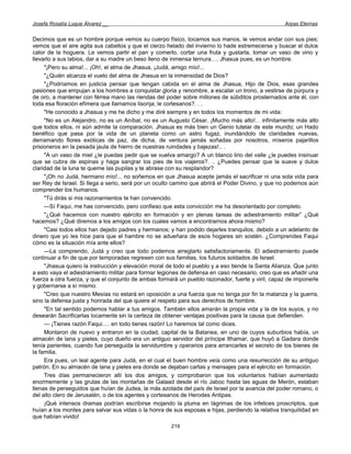 Josefa Rosalía Luque Álvarez __                                                                    Arpas Eternas


Decimos que es un hombre porque vemos su cuerpo físico, tocamos sus manos, le vemos andar con sus pies;
vemos que el aire agita sus cabellos y que el cierzo helado del invierno lo hade estremecerse y buscar el dulce
calor de la hoguera. Le vemos partir el pan y comerlo, cortar una fruta y gustarla, tomar un vaso de vino y
llevarlo a sus labios, dar a su madre un beso lleno de inmensa ternura…. Jhasua pues, es un hombre.
     "¡Pero su alma!... ¡Oh!, el alma de Jhasua, ¡Judá, amigo mío!...
     "¿Quién alcanza el vuelo del alma de Jhasua en la inmensidad de Dios?
     "¿Podríamos en justicia pensar que tengan cabida en el alma de Jhasua, Hijo de Dios, esas grandes
pasiones que empujan a los hombres a conquistar gloria y renombre, a escalar un trono, a vestirse de púrpura y
de oro, a mantener con férrea mano las riendas del poder sobre millones de súbditos prosternados ante él, con
toda esa floración efímera que llamamos lisonja; le cortesanos?. . .
     "He conocido a Jhasua y me he dicho y me diré siempre y en todos los momentos de mi vida:
     "No es un Alejandro, no es un Aníbal, no es un Augusto César. ¡Mucho más alto!... infinitamente más alto
que todos ellos, ni aún admite la comparación. Jhasua es más bien un Genio tutelar de este mundo; un Hado
benéfico que pasa por la vida de un planeta como un astro fugaz, inundándolo de claridades nuevas,
derramando flores exóticas de paz, de dicha, de ventura jamás soñadas por nosotros, míseros pajarillos
prisioneros en la pesada jaula de hierro de nuestras ruindades y bajezas!.. .
     "A un vaso de miel ¿le puedas pedir que se vuelva amargo? A un blanco lirio del valle ¿le puedes insinuar
que se cubra de espinas y haga sangrar los pies de los viajeros?. .. ¿Puedes pensar que la suave y dulce
claridad de la luna te queme las pupilas y te abrase con su resplandor?
     "¡Oh no Judá, hermano mío!... no soñemos en que Jhasua acepte jamás el sacrificar ni una sola vida para
ser Rey de Israel. Si llega a serio, será por un oculto camino que abrirá el Poder Divino, y que no podemos aún
comprender los humanos.
     "Tú dirás si mis razonamientos te han convencido.
     —Sí Faqui, me has convencido, pero confieso que esta convicción me ha desorientado por completo.
     "¿Qué hacemos con nuestro ejército en formación y en plenas tareas de adiestramiento militar” ¿Qué
hacemos? ¿Qué diremos a los amigos con los cuales vamos a encontrarnos ahora mismo?
     "Casi todos ellos han dejado padres y hermanos; y han podido dejarles tranquilos, debido a un adelanto de
dinero que yo les hice para que el hambre no se adueñara de esos hogares sin sostén. ¿Comprendes Faqui
cómo es la situación mía ante ellos?
     —La comprendo, Judá y creo que todo podemos arreglarlo satisfactoriamente. El adiestramiento puede
continuar a fin de que por temporadas regresen con sus familias, los futuros soldados de Israel.
     "Jhasua quiero la instrucción y elevación moral de todo el pueblo y a eso tiende la Santa Alianza. Que junto
a esto vaya el adiestramiento militar para formar legiones de defensa en caso necesario, creo que es añadir una
fuerza a otra fuerza, y que el conjunto de ambas formará un pueblo razonador, fuerte y viril, capaz de imponerle
y gobernarse a sí mismo.
     "Creo que nuestro Mesías no estará en oposición a una fuerza que no tenga por fin la matanza y la guerra,
sino la defensa justa y honrada del que quiere el respeto para sus derechos de hombre.
     "En tal sentido podemos hablar a tus amigos. También ellos amarán la propia vida y la de los suyos, y no
desearán Sacrificarlas locamente sin la certeza de obtener ventajas positivas para la causa que defienden.
     — ¡Tienes razón Faqui…. en todo tienes razón! Lo haremos tal como dices.
     Montaron de nuevo y entraron en la ciudad, capital de la Batanea, en uno de cuyos suburbios había, un
almacén de lana y pieles, cuyo dueño era un antiguo servidor del príncipe Ithamar, que huyó a Gadara donde
tenía parientes, cuando fue perseguida la servidumbre y operarios para arrancarles el secreto de los bienes de
la familia.
     Era pues, un leal agente para Judá, en el cual el buen hombre veía como una resurrección de su antiguo
patrón. En su almacén de lana y pieles era donde se dejaban cartas y mensajes para el ejército en formación.
     Tres días permanecieron allí los dos amigos, y comprobaron que los voluntarios habían aumentado
enormemente y las grutas de las montañas de Galaad desde el río Jaboc hasta las aguas de Merón, estaban
llenas de perseguidos que huían de Judea, la más azotada del país de Israel por la avaricia del poder romano, o
del alto clero de Jerusalén, o de los agentes y cortesanos de Herodes Antipas.
     ¡Qué intensos dramas podrían escribirse mojando la pluma en lágrimas de los infelices proscriptos, que
huían a los montes para salvar sus vidas o la honra de sus esposas e hijas, perdiendo la relativa tranquilidad en
que habían vivido!
                                                      219
 