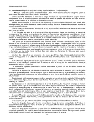 Josefa Rosalía Luque Álvarez __                                                                     Arpas Eternas


paz. Piensa en Malwa y en mi hijo y con Arjuna y Adgigata ayudadla a ocupar mi lugar.
     — ¡Mi Rey! —Gritó con suprema angustia Paricien—. Que Atman te reciba en su luz y su gloria .y seas el
genio tutelar del Dekan para que no vuelva a las tinieblas.
     Cristhna estrechó débilmente la mano de su amigo, mientras sus arqueros le besaban los pies llorando
amargamente. Con el incendio purpurino del ocaso que doraba el paisaje, se cerraron sus ojos a la vida
material para abrirse los de su espíritu a su gloriosa inmortalidad.
     Paricien sólo conservó a su lado uno de los arqueros y los otros dos fueron enviados para, avisar a los
príncipes aliados que debían disponerse para la defensa, pues la Serpiente Roja estaba dispuesta a levantar de
nuevo la aplastada cabeza.
     Y cargando en su propio caballo el cuerpo de su rey, siguió camino hacia Golkonda, donde se encontraba
la princesa con su hijo.
     El rey Bismuka aun vivía y se le ocultó el triste acontecimiento, hasta que terminado el trabajo de
embalsamiento del cadáver se organizaron los solemnes funerales de las hogueras encendidas en círculo
alrededor del féretro durante siete días consecutivos, pasados los cuales, el féretro era paseado en una balsa
cubierta de flores y antorchas sobre el Ganges, el río sagrado, desde cuyas ondas, según la tradición del país,
los Devas recogían el alma pura del justo que había muerto por el bien.
     —No quiero que mi cadáver sea tomado para adoración de los hombres —había dejado escrito el santo
príncipe en sus cartapacios, y los Kobdas-Flamas, de acuerdo con Malwa y los tres amigos íntimos, le ocultaron
muy secretamente en un gran peñasco blanco de Bombay, al cual estaba adherida la Torre que tenía el número
49 que era la destinada a panteón funerario de las momias de los grandes maestros de la viejísima Institución.
     Y la princesa Malwa cubrió aquel sagrado túmulo que guardaba la momia de Cristhna, con el manto de oro
y diamantes que su padre había mandado tejer con todos los diamantes de Golkonda para cuando
su hija fuera coronada reina.
     _Si algún día —dijo ella a sus consejeros— los países que Chrisna hizo dichosos padecieran carestía y
hambre, su Rey guarda en la tumba más de lo suficiente para alimentar por diez años a todo el Dekan. Ya lo
sabéis.
     Y el culto hacia aquel gran ser que fue para ella más que su padre v su madre, porque era Vishnú
encarnado, la hizo fuerte para gobernar hasta la mayaría de edad de su hijo, los dos más poderosos reinos de
aquella época: Madura y Golkonda.
     Las dinastías de Ugrasena y de Bismuka, unidas, mantuvieron la justicia y la paz de Chrisna durante tres
centurias y inedia más.
     Más tarde, el egoísmo de los hombres comenzó de nuevo la siembra de iniquidad que. fue ahogando
lentamente la buena simiente. Pero las lámparas vivas ds las Torres del Silencio, no se apagaron por completo,
y esas lucecitas símbolo perpetuo de una fe inmortal y de un amor eterno, alumbrarán ele nuevo los campos de
la humanidad".
     Debajo de este relato aparecían cuatro nombres grabados con punzón ardiente: Adgigata, Patriarca de las
Torres del Silencio; Arjuna, Asura del Reino de Madura; Paricien, Primer Consejero; Malwa, Reina madre de
Madura y de Golkanda.
     Dos días después de haber terminado el papiro de la vida de Chrisna, fue inaugurado el templo de Hornero
con grandes fiestas a que el anciano Menandro invitó a toda la población de Ribla, a la cual hizo comprender el
significado de aquel personaje, el poeta máximo de la Grecia de la luz y la belleza eternas, y esperó a que
Arvoth trasladase allí su familia para consagrar él mismo, en su calidad de sacerdote de Hornero, a la nueva
sacerdotisa Nebai, a la cual entregaría el laúd de oro y la corona de laurel de oro y rubíes, que la Grecia Eterna
había ofrendado a su genial antepasado, cuando ya estaba paralítico y ciego en su lecho de muerte.
     El anciano Menandro hizo a Jhasua, el Apolo Sirio, como él lo llamaba, la ofrenda de su archivo compuesto
de 270 rollos mayores y 420 menores, para cuyo transporte les dio una caravana de diez mulos con los
aparejos necesarios.
     El les seguiría, así que hubiese realizado la consagración de Nebai como sacerdotisa de Hornero.
     Pocos días después, Jhasua y los Esenios emprendieron el viaje de regreso acompañados de Arvoth, y de
los conductores de la pequeña tropilla de mulos que conducían al Monte Tabor gran parte de la historia de la
humanidad sobre el planeta Tierra.
     Y diez días después les encontramos ya en el Santuario del Monte Tabor, cuya vegetación con todo de ser
exuberante y bellísima, les parecía pobre comparada con las maravillas del Líbano, por cuyos cerros y valles
habían dejado correr la fantasía que soñaba allí con edenes que no eran de la tierra.
                                                       22
 