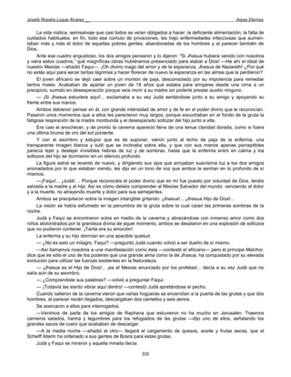 Josefa Rosalía Luque Álvarez __                                                                       Arpas Eternas


     La vida rústica, semisalvaje que casi todos se veían obligados a hacer, la deficiente alimentación, la falta de
cuidados habituales, en fin, todo ese cúmulo de privaciones, les trajo enfermedades infecciosas que aumen-
taban más y más el dolor de aquellas pobres gentes, abandonadas de los hombres y al parecer también de
Dios.
     Ante ese cuadro angustioso, los dos amigos pensaron y lo dijeron: "Si Jhasua hubiera venido con nosotros
y viera estos cuadros,” qué magníficas obras hubiéramos presenciado para alabar a Dios! —He ahí el ideal de
nuestro Mesías —añadió Faqui—. ¡Oh divino mago del amor y de la esperanza, Jhasua de Nazareth! ¿Por qué
no estás aquí para secar tantas lágrimas y hacer florecer de nuevo la esperanza en las almas que la perdieron?
     El joven africano se dejó caer sobre un montón de paja, desconsolado por su impotencia para remediar
tantos males. Acababan de apartar un joven de 18 años que estaba para arrojarse desde una cima a un
precipicio, sumido en desesperación porque veía morir a su madre sin poderle prestar auxilio ninguno.
     — ¡Si Jhasua estuviera aquí!... exclamaba a su vez Judá sentándose junto a su amigo y apoyando su
frente entre sus manos.
     Ambos debieron pensar en él, con grande intensidad de amor y de fe en el poder divino que le reconocían.
Pasaron unos momentos que a ellos les parecieron muy largos, porque escuchaban en el fondo de la gruta la
fatigosa respiración de la madre moribunda y el desesperado sollozar del hijo junto a ella.
     Era casi el anochecer, y de pronto la caverna apareció llena de una tenue claridad dorada, como si fuera
una última bruma de oro del sol poniente.
     Y con el asombro y estupor que es de suponer, vieron junto al lecho de paja de la enferma, una
transparente imagen blanca y sutil que se inclinaba sobre ella, y que con sus manos apenas perceptibles
parecía tejer y destejer invisibles hebras de luz y de sombras, hasta que la enferma entró en calma y los
sollozos del hijo se durmieron en un silencio profundo.
     La figura astral se levantó de nuevo, y dirigiendo sus ojos que arrojaban suavísima luz a los dos amigos
anonadados por lo que estaban viendo, les dijo en un tono de voz que ambos la sentían en lo profundo de sí
mismos.
     —¡Faqui!... ¡Judá!. .. Porque reconocéis el poder divino que en mí fue puesto por voluntad de Dios, tenéis
salvada a la madre y al hijo. Así es cómo debéis comprender al Mesías Salvador del mundo: venciendo al dolor
y a la muerte, no atrayendo muerte y dolor para sus semejantes.
     Ambos se precipitaron sobre la imagen intangible gritando: ¡Jhasua!... ¡Jhasua Hijo de Dios!...
     La visión se había esfumado en la penumbra de la gruta sobre la cual caían las primeras sombras de la
noche.
     Judá y Faqui se encontraron solos en medio de la caverna y abrazándose con inmenso amor como dos
niños atolondrados por la grandeza divina de aquel momento, ambos se desataron en una explosión de sollozos
que no pudieron contener. ¡Tanta era su emoción!
     La enferma y su hijo dormían en una apacible quietud.
     — ¿No es esto un milagro, Faqui? —preguntó Judá cuando volvió a ser dueño de sí mismo.
     —Así llamamos nosotros a una manifestación como ésta —contestó el africano— pero el príncipe Melchor,
dice que es sólo el uso de los poderes que una grande alma como la de Jhasua, ha conquistado por su elevada
evolución para utilizar las fuerzas existentes en la Naturaleza.
     — ¡Jhasua es el Hijo de Dios!... ¡es el Mesías anunciado por los profetas!... decía a su vez Judá que no
salía aún de su asombro.
     — ¿Comprendiste sus palabras? —volvió a preguntar Faqui.
     — ¡Todavía las siento vibrar aquí dentro! —contestó Judá apretándose el pecho.
     Cuando salieron de la caverna vieron que varias hogueras se encendían a la puerta de las grutas y que dos
hombres, al parecer recién llegados, descargaban dos camellos y seis asnos.
     Se acercaron a ellos para interrogarlos.
     —Venimos de parte de los amigos de Raphana que estuvieron no ha mucho en Jerusalén. Traemos
carneros salados, harina y legumbres para los refugiados de las grutas —dijo uno de ellos, señalando los
grandes sacos de cuero que acababan de descargar.
     —A la media noche —añadió el otro— llegará el cargamento de quesos, aceite y frutas secas, que el
Scheiff Ilderin ha ordenado a sus gentes de Bosra para estas grutas.
     Judá y Faqui se miraron y aquella mirada decía:

                                                        220
 