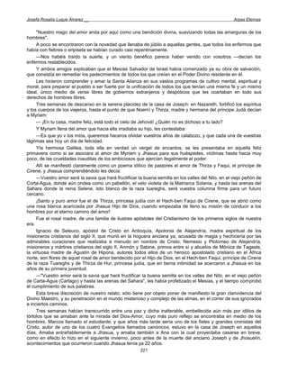 Josefa Rosalía Luque Álvarez __                                                                      Arpas Eternas


     "Nuestro mago del amor anda por aquí como una bendición divina, suavizando todas las amarguras de los
hombres".
     A poco se encontraron con la novedad que llenaba de júbilo a aquellas gentes, que todos los enfermos que
había con fiebres o eripisela se habían curado casi repentinamente.
     —Nos habéis traído la suerte, y un viento benéfico parece haber venido con vosotros —decían los
enfermos restablecidos.
     Y ambos amigos explicaban que el Mesías Salvador de Israel había comenzado ya su obra de salvación,
que consistía en remediar los padecimientos de todos los que creían en el Poder Divino residente en él.
     Les hicieron comprender y amar la Santa Alianza en sus vastos programas de cultivo mental, espiritual y
moral, para preparar al pueblo a ser fuerte por la unificación de todos los que tenían una misma fe y un mismo
ideal, único medio de verse libres de gobiernos extranjeros y despóticos que les coartaban en todo sus
derechos de hombres libres.
     Tres semanas de descanso en la serena placidez de la casa de Joseph: en Nazareth, fortificó los espíritus
y los cuerpos de los viajeros, hasta el punto de que Noemí y Thirza, madre y hermana del príncipe Judá decían
a Myriam:
     — ¡En tu casa, madre feliz, está todo el cielo de Jehová! ¿Quién no es dichoso a tu lado?
     Y Myriam llena del amor que hacia ella irradiaba su hijo, les contestaba:
     —Es que yo v los míos, queremos haceros olvidar vuestros años de calabozo, y que cada una de vuestras
lágrimas sea hoy un día de felicidad.
     Yla hermosa Galilea, toda ella en verdad un vergel de encantos, se les presentaba en aquella feliz
primavera como si se asociara al amor de Myriam y Jhasua para sus huéspedes, víctimas hasta hacia muy
poco, de las crueldades inauditas de los ambiciosos que ejercían ilegalmente el poder.
     Allí se manifestó claramente como un poema idílico de pastores el amor de Thirza y Faqui, el príncipe de
Cirene, y Jhasua comprendiéndolo les decía:
     —Vuestro amor será la savia que hará fructificar la buena semilla en los valles del Nilo, en el viejo peñón de
Corta-Agua, donde aún ondea como un pabellón, el velo violeta de la Matriarca Solania, y hasta las arenas del
Sahara donde la reina Selene, loto blanco de la raza tuareghs, será vuestra columna firme para un futuro
cercano.
     ¡Santo y puro amor fue el de Thirza, princesa judía con el Hach-ben Faqui de Cirene, que se abrió como
una rosa blanca acariciada por Jhasua Hijo de Dios, cuando empezaba de lleno su misión de conducir a los
hombres por el eterno camino del amor!
     Fue el rosal madre, de una familia de ilustres apóstoles del Cristianismo de los primeros siglos de nuestra
era.
     Ignacio de Seleuco, apóstol de Cristo en Antioquía, Apolonia de Alejandría, madre espiritual de los
misioneros cristianos del siglo II, que murió en la hoguera anciana ya, acusada de magia y hechicería por las
admirables curaciones que realizaba a menudo en nombre de Cristo; Nemesio y Ptolomeo de Alejandría,
misioneros y mártires cristianos del siglo II, Anmón y Sabine, primos entre sí y abuelos de Mónica de Tagaste,
la virtuosa madre de Agustín de Hipona, autores todos ellos de un heroico apostolado cristiano en el África
norte, son flores de aquel rosal de amor bendecido por el Hijo de Dios, en el Hach-ben Faqui, príncipe de Cirene
de la raza Tuareghs y de Thirza de Hur, princesa judía, que en tierna intimidad se acercaron a Jhasua en los
años de su primera juventud.
     —"Vuestro amor será la savia que hará fructificar la buena semilla en los valles del Nilo, en el viejo peñón
de Carta-Agua (Cartago) y hasta las arenas del Sahara", les había profetizado el Mesías, y el tiempo comprobó
el cumplimiento de sus palabras.
     Esta breve discreción de nuestro relato, sólo tiene por objeto poner de manifiesto la gran clarividencia del
Divino Maestro, y su penetración en el mundo misterioso y complejo de las almas, en el correr de sus ignorados
e inciertos caminos.
     Tres semanas habían transcurrido entre una paz y dicha inalterable, embellecida aún más por idilios de
tórtolos que se amaban ante la mirada del Dios-Amor, cuyo más puro reflejo se encontraba en medio de los
hombres. Marcos llamado el estudiante, y que años más tarde sería uno de los fieles y grandes cronistas del
Cristo, autor de uno de los cuatro Evangelios llamados canónicos, estuvo en la casa de Joseph en aquellos
días. Amaba entrañablemente a Jhasua, y amaba también a Ana con la cual proyectaba casarse en breve,
como en efecto lo hizo en el siguiente invierno, poco antes de la muerte del anciano Joseph y de Jhosuelín,
acontecimientos que ocurrieron cuando Jhasua tenía ya 22 años.
                                                       221
 