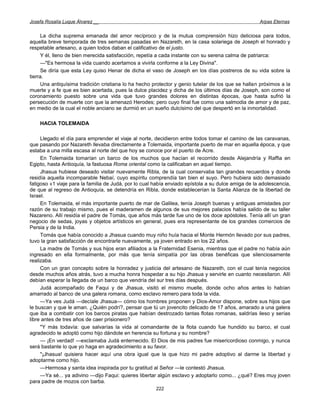 Josefa Rosalía Luque Álvarez __                                                                     Arpas Eternas


     La dicha suprema emanada del amor recíproco y de la mutua comprensión hizo deliciosa para todos,
aquella breve temporada de tres semanas pasadas en Nazareth, en la casa solariega de Joseph el honrado y
respetable artesano, a quien todos daban el calificativo de el justo.
     Y él, lleno de bien merecida satisfacción, repetía a cada instante con su serena calma de patriarca:
     —"Es hermosa la vida cuando acertamos a vivirla conforme a la Ley Divina".
     Se diría que esta Ley quiso Henar de dicha el vaso de Joseph en los días postreros de su vida sobre la
tierra.
     Una antiquísima tradición cristiana lo ha hecho protector y genio tutelar de los que se hallan próximos a la
muerte y a fe que es bien acertada, pues la dulce placidez y dicha de los últimos días de Joseph, son como el
coronamiento puesto sobre una vida que tuvo grandes dolores en distintas épocas, que hasta sufrió la
persecución de muerte con que la amenazó Herodes; pero cuyo final fue como una salmodia de amor y de paz,
en medio de la cual el noble anciano se durmió en un sueño dulcísimo del que despertó en la inmortalidad.

    HACIA TOLEMAIDA

     Llegado el día para emprender el viaje al norte, decidieron entre todos tomar el camino de las caravanas,
que pasando por Nazareth llevaba directamente a Tolemaida, importante puerto de mar en aquella época, y que
estaba a una milla escasa al norte del que hoy se conoce por el puerto de Acre.
     En Tolemaida tomarían un barco de los muchos que hacían el recorrido desde Alejandría y Raffia en
Egipto, hasta Antioquía, la fastuosa Roma oriental como la calificaban en aquel tiempo.
     Jhasua hubiese deseado visitar nuevamente Ribla, de la cual conservaba tan grandes recuerdos y donde
residía aquella incomparable Nebaí, cuyo espíritu comprendía tan bien el suyo. Pero hubiera sido demasiado
fatigoso «1 viaje para la familia de Judá, por lo cual había enviado epístola a su dulce amiga de la adolescencia,
de que al regreso de Antioquía, se detendría en Ribla, donde establecerían la Santa Alianza de la libertad de
Israel.
     En Tolemaida, el más importante puerto de mar de Galilea, tenía Joseph buenas y antiguas amistades por
razón de su trabajo mismo, pues el maderamen de algunos de sus mejores palacios había salido de su taller
Nazareno. Allí residía el padre de Tomás, que años más tarde fue uno de los doce apóstoles. Tenía allí un gran
negocio de sedas, joyas y objetos artísticos en general, pues era representante de los grandes comercios de
Persia y de la India.
     Tomás que había conocido a Jhasua cuando muy niño huía hacia el Monte Hermón llevado por sus padres,
tuvo la gran satisfacción de encontrarle nuevamente, ya joven entrado en los 22 años.
     La madre de Tomás y sus hijos eran afiliados a la Fraternidad Esenia, mientras que el padre no había aún
ingresado en ella formalmente, por más que tenía simpatía por las obras benéficas que silenciosamente
realizaba.
     Con un gran concepto sobre la honradez y justicia del artesano de Nazareth, con el cual tenía negocios
desde muchos años atrás, tuvo a mucha honra hospedar a su hijo Jhasua y servirle en cuanto necesitaron. Allí
debían esperar la llegada de un barco que vendría del sur tres días después.
     Judá acompañado de Faqui y de Jhasua, visitó el mismo muelle, donde ocho años antes lo habían
amarrado al banco de una galera romana, como esclavo remero para toda la vida.
     —Ya ves Judá —decíale Jhasua— cómo los hombres proponen y Dios-Amor dispone, sobre sus hijos que
le buscan y que le aman. ¿Quién podrí?, pensar que tú un jovencito delicado de 17 años, amarado a una galera
que iba a combatir con los barcos piratas que habían destrozado tantas flotas romanas, saldrías ileso y serías
libre antes de tres años de caer prisionero?
     "Y más todavía: que salvarías la vida al comandante de la flota cuando fue hundido su barco, el cual
agradecido te adoptó como hijo dándote en herencia su fortuna y su nombre?
     — ¡En verdad! —exclamaba Judá enternecido. El Dios de mis padres fue misericordioso conmigo, y nunca
será bastante lo que yo haga en agradecimiento a su favor.
     "¡Jhasua! quisiera hacer aquí una obra igual que la que hizo mi padre adoptivo al darme la libertad y
adoptarme como hijo.
     —Hermosa y santa idea inspirada por tu gratitud al Señor —le contestó Jhasua.
     —Ya sé... ya adivino —dijo Faqui: quieres libertar algún esclavo y adoptarlo como... ¿qué? Eres muy joven
para padre de mozos con barba.
                                                       222
 