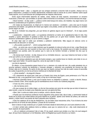 Josefa Rosalía Luque Álvarez __                                                                     Arpas Eternas


     —Dejadme hacer —dijo— y seguido por sus amigos comenzó a recorrer todo el puerto. Jhasua con su
genio observador y analítico le miraba atentamente irradiando toda la fuerza de su amor redentor sobre aquel
noble espíritu, en el cual florecían tan pródigamente las mejores intenciones.
     Entre aquel interminable laberinto de cables, veías, fardos de toda especie, encontraron un anciano
musculoso y fuerte aún, que arrollaba un grueso cable amarrando a la escollera, una enorme barcaza de carga.
     —Buen hombre —le dijo Judá-— ¿sabes si entre este bosque de velas y de mástiles, hay algún barco con
esclavos condenados por el gobierno romano?
     —En todas las tripulaciones, la mitad por lo menos son esclavos —contestó—, pero creo que tú buscas
prisioneros del estado. Las galeras del César que vigilan a los piratas, andan por las islas Cicladas y no vendrán
pronto según se cree.
     "Si no te molestan las preguntas ¿es que tienes en galeras alguno que te interesa?... Si en algo puedo
servirte amo...
     —Justamente —respondió Judá— y si quisieras orientarme un tanto, te lo agradecería toda mi vida. Soy
israelita y quiero demostrar mi gratitud al Dios de mis padres por un gran favor recibido. Quiero rescatar
esclavos condenados a galera y no sé el camino a seguir.
     El viejo dejó caer el cable que arrollaba y palideció visiblemente. Más seguía en silencio como si
desconfiara de descubrir un secreto.
     — ¿No puedes ayudarme?... volvió a preguntarle Judá.
     —Amo... yo como ves, soy un viejo marinero que he gastado mi vida en lucha con el mar, y sigo Riendo tan
pobre y mísero como era, aun cuando no hice mal ni aún a las moscas. No quisiera que a la vejez me abriera
un calabozo sus puertas, pero me parece que tu cara es de hombre honrado y también los dos que te
acompañan. . .
     —No temas buen hombre —le dijo Jhasua con su inimitable dulzura— que aquí tratamos de hacer un bien
a los que sufren y no de causar mal a nadie.
     —Os creo porque páreteme que sois de buena sangre y que vuestra boca no miente: pero éste no es un
buen lugar para hablar. Si queréis seguirme, cerca de aquí está mi choza.
     Los tres le siguieron.
     En efecto, a unos doscientos pasos hacia e! su-r y siempre a la costa del mar, dio vuelta alrededor de un
enorme peñasco cubierto de terebintos y moreras salvajes, y abriendo una puertecita de troncos les dijo:
Entrad, esta es mi vivienda. Es santo el aire que aquí se respira, porque fue más de cuatro veces el escondite
de Judas el gaulonita uno de los primeros mártires por la libertad de Israel.
     — ¿Eres israelita? —le preguntó Jhasua.
     —Sí y desciendo de aquel gran José que un Faraón hizo virrey de Egipto, pues pertenezco a la Tribu de
Manases su hijo, y soy gaulonita como Judas, el hijo de mi hermana mayor.
     —Honrosa parentela tienes y creo que le haces honor no obstante tu pobreza —volvió a decirle Jhasua.
Ahora si tienes a bien, dinos aquello que te manifestamos era el motivo da nuestras preguntas.
     —A eso voy amo, a eso voy.
     — ¡No me llames amo!...
     —Es que a pesar de mi noble origen, un día me hice esclavo por amor de una hija que es todo mi tesoro en
este mundo, y que me ha dado unos nietecitos que son una gloria de Dios.
     —Bien, bien: tu alma es noble como tu estirpe, volvió a decirle Jhasua.
     —Puesto que nos tenemos confianza mutua seguidme otros pasos más, dijo el viejo, y caminando hasta el
fondo de la choza cuya mitad interior era gruta abierta en el peñón, apartó unos fardos de cañas y de varas de
abedul, y todos vieron una puerta de hierro pequeña pero fortísima.
     —Esto fue calabozo de la hija de Abdolómino, rey de Sidón hace trescientos años. Fue el drama de amor
que terminó en el fondo de este peñasco. ¡Cosas de los humanos!
     Esto lo decía el viejo andando por un pasillo iluminado desde le techumbre por una lucera abierta en ella.
     —A decir verdad este calabozo tenía su belleza, pues que no carecía de luz —dijo Judá observando el
buen aspecto de aquel pasillo.
     — ¡Es un calabozo principesco! dijo el viejo. El rey aquél, parece que amaba a su hija a la cual aseguró
aquí, de que fuera robada por un tal Abasidas, señor de Bagdad que quería llevarla a su harem.

                                                       223
 