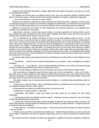 Josefa Rosalía Luque Álvarez __                                                                       Arpas Eternas


     Llegaron a otro escondrijo de piedras y musgos, detrás del cual se abrió otra puerta, la luz del sol, y el aire
de mar penetraron de lleno.
     Era aquella una hermosa gruta con abertura hacía el mar, pero cuyo pavimento estaba a bastante altura
sobre el nivel de las aguas. Todavía subieron diez escalones labrados en la piedra y desde allí el viejo gritó:
     — ¡Aún dormís pichones, mirad que os vienen visitas!
     Descorrió una especie de mampara de cuarzo reforzado con listones de cobre, y apareció un recinto como
un camarote de buque. Dos camitas como hamacas colgadas de la techumbre, y en ellas dos mozos al parecer
de unos 22 a 25 años tan parecidos el uno al otro que a primera vista se comprendía que eran hermanos.
     Debieron ser hermosos, pero tenían el rostro desfigurado por manchas negruzcas y sus párpados semi
cerrados, casi no dejaban ver las pupilas.
     —Aquí tenéis —les dijo— los dos hijos únicos, mellizos, de Judas el gaulonita, mi heroico sobrino, muerto
por la libertad de Israel. El gobierno romano les condenó a galeras para toda su vida, pero Dios que burla las
órdenes de los hombres les ha salvado, como ya lo veis.
     —En un abordaje de los piratas incendiaron el barco en que ellos estaban atados al remo, y se les
quemaron los ojos, y casi todo el rostro y la parte superior del cuerpo. Como ya les creyeron inútiles para el
remo y que no vivirían muchos días, los tripulantes de la galera les tiraron en un bote desvencijado y lo soltaron
como cosa inútil al capricho del mar. Yo tuve la suerte de recogerles en mi barcaza de carga en uno de mis
viajes a Edipa, Tiro y Sidón. El abordaje había sido en la costa sudeste de la isla de Chipre, pero Dios mandó a
las olas que me los trajesen y aquí les tenéis. La condena que tuvo por única razón el ser hijos de su padre,
subsiste, y si les vieran sanos y salvos, les volverían a echar mano. Hace cuatro años que les guardo aquí, y
cinco que estuvieron en galeras, completan los 26 años que ellos tienen de .edad. Los pobrecillos nada pueden
hacer con lo poco que ven, y sólo se entretienen en pescar y hacerme cestas de caña y abedul para el acarreo
de mercancías en mi barcaza.
     "La historia está contada y los esclavos prisioneros del Estado que buscáis están a la vista. Disponed como
gustéis.
     — ¡Tío Manoa!. . . gritó uno de los mozos incorporándose en su hamaca. ¿Vais a entregarnos a nuestros
verdugos?
     — ¡No hijos, no!.. . Yo soy Manoa.. . llevo el nombre del padre de Sansón, y por el Dios de Israel que tengo
la fuerza necesaria para defenderos de todos los Césares del mundo.
     Jhasua y los dos amigos ya estaban junto a las hamacas, pero ambos mozos habían saltado a tierra.
     —No nos toméis por holgazanes que dormimos cuando ya el sol se ha levantado —-dijo uno de ellos—
pero esta noche la hemos pasado en vela porque la marea subía con tanta fuerza, que parecía tener la mala
intención de penetrar en nuestra covacha y llevarse todo este amontonamiento de cañas pulidas y listas para
las cestas que el tío necesita en esta misma semana.
     —No paséis cuidado, que no hacemos juicios sobre el prójimo —le contestó Jhasua sentándose sobre un
fardo de cañas.
     —Tengo aquí un vinillo de Chipre —dijo el viejo Manoa sacando un cantarillo de un hueco de la peña— que
con hojaldres acabados de freír, saben a gloria.
     Y amistosamente les ofreció una cesta de bizcochos y un jarrón de vino.
     —Cuidáis bien a vuestros sobrinos —dijo Faqui.
     — ¡Interesado!....dijo Manoa, —pues que pienso que ellos cuiden de mí cuando mis años pesen
demasiado.
     — ¿Qué podemos hacer dos infelices esclavos ciegos?... interrogó une de los mozos con una voz cansada
a fuerza de desesperanzas y pesimismos.
     — ¿Creéis que el Dios de Israel tiene el poder de agotar el agua del mar para que pasen sus hijos, y de
hacer brotar agua de una peña tocada por Moisés para dar de beber a tu pueblo sediento? —preguntó Judá con
la vehemencia que le era habitual.
     —Sí que creemos —contestaron los dos ciegos—. Pero parece que el Dios de Israel se olvidó de nosotros
—dijo uno de ellos.
     —Prueba que no se olvidó, es que estamos nosotros aquí —añadió Jhasua tomando una mano a cada uno
de los ciegos y mirándoles a los ojos con aquella mirada suya, que era un rayo de amorosa luz cuando quería
curar.
     Una intensa emoción se apoderó de ambos que empezaron a agitarse en convulsos sollozos sin lágrimas,
                                                        224
 