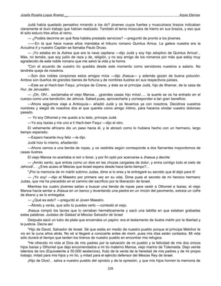Josefa Rosalía Luque Álvarez __                                                                    Arpas Eternas


     Judá había quedado pensativo mirando a los do? jóvenes cuyos fuertes y musculosos brazos indicaban
claramente el duro trabajo que habían realizado. También él tenía músculos de hierro en sus brazos, y eso que
él sólo estuvo tres años al remo.
     — ¿Podéis decirme en qué flota habéis prestado servicios? —preguntó de pronto a los jóvenes.
     —---En la que hace nueve años mandaba el tribuno romano Quintus Arrius. La galera nuestra era la
Avcutina II y nuestro Capitán se llamaba Paulo Druso.
     — ¡Yo estaba en la Astrea que era la nave capitana —dijo Judá y soy hijo adoptivo de Quintus Arrius!...
Más, no temáis, que soy judío de raza y de, religión, y no soy amigo de los romanos por más que estoy muy
agradecido de este noble romano que me salvó la vida y la honra.
     "Con el acuerdo de vuestro tío quedáis desde este momento como servidores nuestros a salario. No
tendréis queja de nosotros.
     —Son dos nobles corazones estos amigos míos —dijo Jhasua— y además gozan de buena polución.
Ambos son dueños de grandes bienes de fortuna y de nombres ilustres en sus respectivos países.
     —Este es el Hach-ben Faqui, príncipe de Cirene, y éste es el príncipe Judá, hijo de Ithamar, de la casa de
Hur, de Jerusalén.
     — ¡Oh, Oh!... exclamaba el viejo Manoa... ¡grandes casas hijo míos!..... la suerte se os ha entrado en el
cuerpo como una bendición; de Jehová. Sabed pues, aprovecharla y corresponder a tan gran beneficio.
     —Ahora seguimos viaje a Antioquía— añadió Judá y os llevamos ya con nosotros. Decidnos vuestros
nombres y elegid de nosotros dos el que queréis como amigo íntimo, para haceros olvidar vuestro doloroso
pasado.
     — Yo soy Othoniel y me quedo a tu lado, príncipe Judá.
     —Yo soy Isaías y me uno a ti Hach-ben Faqui —dijo el otro.
     El vehemente africano dio un paso hacia él, y le abrazó como lo hubiera hecho con un hermano, largo
tiempo esperado.
     —Espero hacerte muy feliz —le dijo.
     Judá hizo lo mismo, añadiendo:
     —Ahora vamos a una tienda de ropas, y os vestiréis según corresponde a dos flamantes mayordomos de
casas ilustres.
     El viejo Manoa no acertaba si reír o llorar, y por fin optó por acercarse a Jhasua y decirle:
     — ¡Amito santo, que entras como un dios en las chozas cargadas de dolor, y entra contigo todo el cielo de
Jehová!.. . ¿Eres acaso el Mesías que Israel espera desde hace tanto tiempo?...
     "¡Por la memoria de mi mártir sobrino Judas, dime si lo eres y te entregaré su secreto que él dejó para ti!
     — ¡Yo soy! —dijo el Maestro por primera vez en su vida. Dime pues el secreto de mi heroico hermano
Judas, que me ha precedido en el camino del sacrificio por la liberación de Israel.
     Mientras los cuatro jóvenes salían a buscar una tienda de ropas para vestir a Othoniel e Isaías, el viejo
Manoa hacía sentar a Jhasua en un banco y levantando una piedra en un rincón del pavimento, extraía un cofre
de ébano y se lo entregaba.
     — ¿Qué es esto? —preguntó el Joven Maestro.
     —Ábrelo y verás, que sólo tú puedes verlo —contestó el viejo.
     Jhasua rompió los lacres que lo cerraban herméticamente y sacó una tablilla en que estaban grabadas
estas palabras: Judalas de Galaad al Mesías Salvador de Israel.
     Después sacó un tubo de plata que encerraba un papiro: era el testamento de ilustre mártir por la libertad y
la justicia. Decía así:
     "Hijo de David, Salvador de Israel. Sé que estás en medio de nuestro pueblo porque el príncipe Melchor te
vio en la cuna años atrás. No sé si llegaré a conocerte antes de morir, pues mis días están contados. Mi vida
sólo durará el tiempo que tarden los tiranos de nuestro pueblo en encontrar mis refugios.
     "He ofrecido mi vida al Dios de mis padres por la salvación de mi pueblo y la felicidad de mis dos únicos
hijos Isaías y Othoniel que dejo encomendados a mi tío materno Manoa, viejo marino de Tolemaida. Dejo veinte
talentos de oro (Equivalente a 50.000 sextercios), fruto de la venta de la heredad de mis padres y de mi propio
trabajo; mitad para mis hijos y mi tío, y mitad para el ejército defensor del Mesías Rey de Israel.
     ¡Hijo de Dios!... salva a nuestro pueblo del oprobio y de la opresión, y que mis hijos honren la memoria de

                                                      226
 