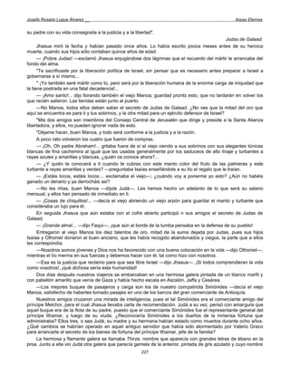 Josefa Rosalía Luque Álvarez __                                                                     Arpas Eternas


su padre con su vida consagrada a la justicia y a la libertad".
                                                                                                  Judas de Galaad.
      Jhasua miró la fecha y habían pasado once años. Lo había escrito pocos meses antes de su heroica
muerte, cuando sus hijos sólo contaban quince años de edad.
      — ¡Pobre Judas! —exclamó Jhasua enjugándose dos lágrimas que el recuerdo del mártir le arrancaba del
fondo del alma.
      "Te sacrificaste por la liberación política de Israel, sin pensar que es necesario antes preparar a Israel a
gobernarse a sí mismo...
      '' ¡Yo también seré mártir como tú, pero será por la liberación humana de la enorme carga de iniquidad que
la tiene postrada en una fatal decadencia!...
      — ¡Amo santo!... dijo llorando también el viejo Manoa; guardad pronto esto, que no tardarán en volver los
que recién salieron. Las tiendas están junto al puerto.
      —No Manoa, todos ellos deben saber el secreto de Judas de Galaad. ¿No ves que la mitad del oro que
aquí se encuentra es para ti y tus sobrinos, y la otra mitad para un ejército defensor de Israel?
      "Mis dos amigos son miembros del Consejo Central de Jerusalén que dirige y preside a la Santa Alianza
libertadora, y ellos, no pueden ignorar nada de esto.
      "Déjame hacer, buen Manoa, y todo será conforme a la justicia y a la razón.
      A poco rato volvieron los cuatro que fueron de compras.
      — ¡Oh, Oh padre Abraham!... gritaba fuera de sí el viejo viendo a sus sobrinos con sus elegantes túnicas
blancas de fina cachemira al igual que las usadas generalmente por los saduceos de alto linaje y turbantes a
rayas azules y amarillas y blancas, ¿quién os conoce ahora?...
      — ¿Y quién te conocerá a ti cuando te cubras con este manto color del fruto de las palmeras y este
turbante a rayas amarillas y verdes? —preguntaba Isaías enseñándole a su tío el regalo que le traían.
      — ¡Estáis locos, estáis locos:... exclamaba el viejo—; ¿cuándo voy a ponerme yo esto? ¿Aún no habéis
ganado un denario y ya derrocháis así?
      —No les riñas, buen Manoa —díjole Judá—. Les hemos hecho un adelanto de lo que será su salario
mensual, y ellos han pensado de inmediato en ti.
      — ¡Cosas de chiquillos!... —decía el viejo abriendo un viejo arpón para guardar el manto y turbante que
consideraba un lujo para él.
      En seguida Jhasua que aún estaba con el cofre abierto participó n sus amigos el secreto de Judas de
Galaad.
      — ¡Grande alma!... —dijo Faqui—, ¡que aún al borde de la tumba pensaba en la defensa de su pueblo!
      Entregaron al viejo Manoa los diez talentos de oro, mitad de la suma dejada por Judas, pues sus hijos
Isaías y Othoniel donaron al buen anciano, que les había recogido abandonados y ciegos, la parte que a ellos
les correspondía.
      —Nosotros somos jóvenes y Dios nos ha favorecido con una buena colocación en la vida —dijo Othoniel—,
mientras el tío merma en sus fuerzas y debemos hacer con él, tal como hizo con nosotros.
      —Esa es la justicia que reclamo para que sea libre Israel —dijo Jhasua—. ¡Si todos comprendieran la vida
como vosotros!, ¡qué dichosa sería esta humanidad!
      Dos días después nuestros viajeros se embarcaban en una hermosa galera pintada de un blanco marfil y
con pabellón amarillo que venía de Gaza y había hecho escala en Ascalón, Jaffa y Cesárea.
      —Los mejores buques de pasajeros y carga son los de nuestro compatriota Simónides —decía el viejo
Manoa, satisfecho de haberles tomado pasajes en uno de los barcos del gran comerciante de Antioquía.
      Nuestros amigos cruzaron una mirada de inteligencia, pues el tal Simónides era el comerciante amigo del
príncipe Melchor, para el cual Jhasua llevaba carta de recomendación. Judá a su vez, pensó con amargura que
aquel buque era de la flota de su padre, puesto que el comerciante Simónides fue el representante general del
príncipe Ithamar, y luego de su viuda. ¿Reconocería Simónides a los dueños de la inmensa fortuna que
administraba? Ellos tres, o sea Judá, su madre y su hermana habían estado como muertos durante ocho años.
¿Qué cambios se habrían operado en aquel antiguo servidor que había sido atormentado por Valerio Graco
para arrancarle el secreto de los bienes de fortuna del príncipe Ithamar, jefe de la familia?
      La hermosa y flamante galera se llamaba Thirza, nombre que aparecía con grandes letras de ébano en la
proa. Junto a ella vio Judá otra galera que parecía gemela de la anterior, pintada de gris azulado y cuyo nombre
                                                        227
 