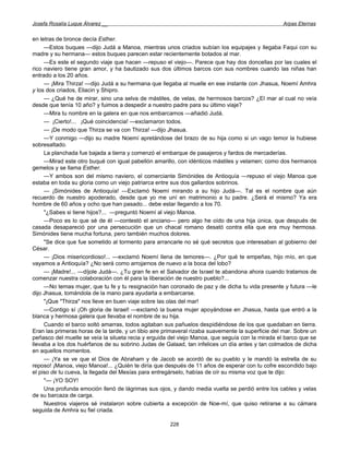 Josefa Rosalía Luque Álvarez __                                                                    Arpas Eternas


en letras de bronce decía Esther.
     —Estos buques —dijo Judá a Manoa, mientras unos criados subían los equipajes y llegaba Faqui con su
madre y su hermana— estos buques parecen estar recientemente botados al mar.
     —Es este el segundo viaje que hacen —repuso el viejo—. Parece que hay dos doncellas por las cuales el
rico naviero tiene gran amor, y ha bautizado sus dos últimos barcos con sus nombres cuando las niñas han
entrado a los 20 años.
     — ¡Mira Thirza! —dijo Judá a su hermana que llegaba al muelle en ese instante con Jhasua, Noemí Amhra
y los dos criados, Eliacin y Shipro.
     — ¿Qué he de mirar, sino una selva de mástiles, de velas, de hermosos barcos? ¿El mar al cual no veía
desde que tenía 10 año? y fuimos a despedir a nuestro padre para su último viaje?
     —Mira tu nombre en la galera en que nos embarcamos —añadió Judá.
     — ¡Cierto!... ¡Qué coincidencia! —exclamaron todos.
     — ¡De modo que Thirza se va con Thirza! —dijo Jhasua.
     —Y conmigo —dijo su madre Noemí apretándose del brazo de su hija como si un vago temor la hubiese
sobresaltado.
     La planchada fue bajada a tierra y comenzó el embarque de pasajeros y fardos de mercaderías.
     —Mirad este otro buqué con igual pabellón amarillo, con idénticos mástiles y velamen; como dos hermanos
gemelos y se llama Esther.
     —Y ambos son del mismo naviero, el comerciante Simónides de Antioquía —repuso el viejo Manoa que
estaba en toda su gloria como un viejo patriarca entre sus dos gallardos sobrinos.
     — ¡Simónides de Antioquía! —Exclamó Noemí mirando a su hijo Judá—. Tal es el nombre que aún
recuerdo de nuestro apoderado, desde que yo me uní en matrimonio a tu padre. ¿Será el mismo? Ya era
hombre de 60 años y ocho que han pasado... debe estar llegando a los 70.
     "¿Sabes si tiene hijos?... —preguntó Noemí al viejo Manoa.
     —Poco es lo que sé de él —contestó el anciano— pero algo he oído de una hija única, que después de
casada desapareció por una persecución que un chacal romano desató contra ella que era muy hermosa.
Simónides tiene mucha fortuna, pero también muchos dolores.
     "Se dice que fue sometido al tormento para arrancarle no sé qué secretos que interesaban al gobierno del
César.
     — ¡Dios misericordioso!... —exclamó Noemí llena de temores—. ¿Por qué te empeñas, hijo mío, en que
vayamos a Antioquía? ¿No será como arrojarnos de nuevo a la boca del lobo?
     — ¡Madre!... —díjole Judá—. ¿Tu gran fe en el Salvador de Israel te abandona ahora cuando tratamos de
comenzar nuestra colaboración con él para la liberación de nuestro pueblo?...
     —No temas mujer, que tu fe y tu resignación han coronado de paz y de dicha tu vida presente y futura —le
dijo Jhasua, tomándola de la mano para ayudarla a embarcarse.
     "¡Que "Thirza" nos lleve en buen viaje sobre las olas del mar!
     —Contigo sí ¡Oh gloria de Israel! —exclamó la buena mujer apoyándose en Jhasua, hasta que entró a la
blanca y hermosa galera que llevaba el nombre de su hija.
     Cuando el barco soltó amarras, todos agitaban sus pañuelos despidiéndose de los que quedaban en tierra.
Eran las primeras horas de la tarde, y un tibio aire primaveral rizaba suavemente la superficie del mar. Sobre un
peñasco del muelle se veía la silueta recia y erguida del viejo Manoa, que seguía con la mirada el barco que se
llevaba a los dos huérfanos de su sobrino Judas de Galaad, tan infelices un día antes y tan colmados de dicha
en aquellos momentos.
     — ¡Ya se ve que el Dios de Abraham y de Jacob se acordó de su pueblo y le mandó la estrella de su
reposo! ¡Manoa, viejo Manoa!... ¿Quién te diría que después de 11 años de esperar con tu cofre escondido bajo
el piso de tu cueva, la llegada del Mesías para entregárselo, habías de oír su misma voz que te dijo:
     "— ¡YO SOY!
     Una profunda emoción llenó de lágrimas sus ojos, y dando media vuelta se perdió entre los cables y velas
de su barcaza de carga.
     Nuestros viajeros sé instalaron sobre cubierta a excepción de Noe-mí, que quiso retirarse a su cámara
seguida de Amhra su fiel criada.

                                                      228
 