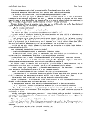 Josefa Rosalía Luque Álvarez __                                                                  Arpas Eternas


     Esta, que había escuchado toda la conversación sobre Simónides el comerciante, le dijo:
     —Ama mía, perdóname que nada te haya dicho referente a ese buen hombre Simónides.
     —Y ¿qué es lo que sábete tú de él —preguntaba su ama ya recostada en su lecho.
     —En cada barco suyo que llegaba a Jaffa, hacía entrar a Jerusalén un criado con un fardo de mercancías
que eran ropas y comestibles, y un billetito que decía: "La fidelidad y honradez en un criado son como el olivo
cuya raíz nunca se seca. Nuestro Dios que alimentó a Agar en el desierto, cuidará de ti aunque pasen muchos
años. No abandones tu puesto en el cual debes esperar siempre". Y firmaba Simónides.
     Después de tres años de la desgracia, recién supe que ese tal Simónides era un fiel dependiente del
querido amo Ithamar al que le administraba sus bienes en Antioquía.
     — ¿Nunca vino por nuestra casa?
     —Nunca, ama— por lo menos yo no lo vi en Jerusalén.
     "¡La sorpresa que el buen hombre tendrá cuando os vea reunidos a los tres!
     — ¿Crees tú que no estará más gustoso de que la fortuna nuestra sea suya, como lo ha sido durante los
ocho años de nuestra desaparición? —preguntó Noemí.
     —No lo creo, ama buena; porque de ser así, no se hubiera ocupado más de mí. Una vez llegó el mensajero
y me encontró enferma. Tenía llave de la puerta de los carros y entró sin llamar. Al anochecer y cuando yo lo
hacía ya de viaje, volvió con un terapeuta de los que se hospedan en el Khan de Bethania para que me curase.
Me compró las medicinas necesarias y me dejó cien sextercios para que prosiguiera mi curación.
     "—Aquel que me envía —dijo— necesita que vivas para que reconozcas a los amos cuando vuelvan a
ocupar su puesto en la vida".
     —Y ¿qué sabía él si volveríamos? —preguntó Noemí.
     'Thirza y yo podíamos haber muerto en el calabozo y Judá en las galeras...
     —Y no habéis muerto, ama mía, por lo cual debemos dar razón a ese hombre que me pedía esperar. ¡Algo
habría que le hacía mantener viva la esperanza! Yo lo quiero sin haberlo visto nunca.
     Amhra vio que su ama se dormía, y corriendo las cortinillas de la claraboya dejó a obscuras el camarote.
     Tomó un chal de seda azul de la cama destinada a Thirza y subió a cubierta para abrigar con él a su amita,
porque el vientecillo del mar se tornaba fresco y su niña era una flor de invernáculo. ..
     La encontró sentada en un banco entre Jhasua y Faqui, y amorosamente la cubrió con el chal; luego se
quitó un oscuro rebozo que tenía a su espalda y envolvió con él los pies menuditos de la joven.
     —Basta, Amrha, basta —díjole Thirza— ¿aún crees que estoy en la cuna y que lloro de frío?... —La buena
mujer la sonrió en silencio y bajó al camarote de su ama para velar su sueño.
     Jhasua, que observaba todo esto silenciosamente, dijo cuando la criada desapareció:
     — ¡Decidme si no es una espantosa aberración humana que seres como esta mujer, soporten la dura
condición de esclavos, que pueden ser comprados y vendidos como un asno, un buey o una cabra!
     "¿No es su alma noble y pura acaso mucho más que la de un encumbrado magnate?
     "Mirad —dijo de pronto—, en nuestra Santa Alianza para la liberación de Israel, debíamos ocuparnos de los
esclavos. No debe haber esclavos fortuitos sino esclavos voluntarios.
     "El que quiera serlo, en buena hora, pero todos deben tener el derecho de conquistar su libertad.
     —La Ley —dijo Thirza— acuerda el derecho de la libertad al que sirvió seis años a un mismo amo.
     —Es verdad —contestó Jhasua—, pero ya se arreglan la mayoría de los amos para hacerle sentir al criado
que desde ese instante, se desentienden de él en absoluto, en forma que deben defenderse solos de las
adversidades de la vida.
     "Muchos esclavos así abandonados a su suerte, y cuyos espíritus están ya apocados y tímidos por la
misma condición sufrida, se acobardan al lanzarse solos al mar bravío de la vida humana, que de seguro no les
será apacible y bienhechora.
     "Y entonces prefieren continuar así indefinidamente.
     "¡Ven aquí Judá con Isaías y Othoniel que tratamos un asunto muy grave!... —dijo el Maestro en alta voz a
sus tres compañeros de viaje que conversaban animadamente en la balaustrada de cubierta. Los tres se
acercaron.
     — ¿De qué se trata, hijo de David? —preguntó sonriente Judá.

                                                     229
 