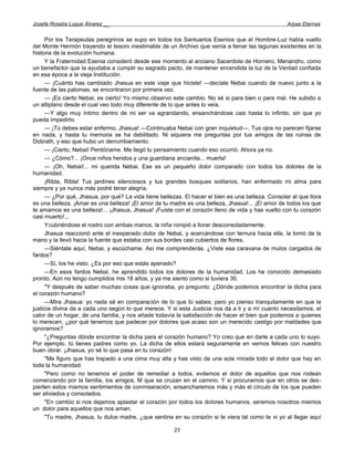Josefa Rosalía Luque Álvarez __                                                                   Arpas Eternas


     Por los Terapeutas peregrinos se supo en todos los Santuarios Esenios que el Hombre-Luz había vuelto
del Monte Hermón trayendo el tesoro inestimable de un Archivo que venía a llenar las lagunas existentes en la
historia de la evolución humana.
     Y la Fraternidad Esenia consideró desde ese momento al anciano Sacerdote de Hornero, Menandro, como
un benefactor que la ayudaba a cumplir su sagrado pacto, de mantener encendida la luz de la Verdad confiada
en esa época a la vieja Institución.
     — ¡Cuánto has cambiado Jhasua en este viaje que hiciste! —decíale Nebai cuando de nuevo junto a la
fuente de las palomas, se encontraron por primera vez.
     — ¡Es cierto Nebai, es cierto! Yo mismo observo este cambio. No sé si para bien o para mal. He subido a
un altiplano desde el cual veo todo muy diferente de lo que antes lo veía.
     —Y algo muy íntimo dentro de mi ser va agrandando, ensanchándose casi hasta lo infinito, sin que yo
pueda impedirlo.
     — ¡Tú debes estar enfermo, Jhasua! —Continuaba Nebai con gran inquietud—. Tus ojos no parecen fijarse
en nada, y hasta tu memoria se ha debilitado. Ni siquiera me preguntas por tus amigos de las ruinas de
Dobrath, y eso que hubo un derrumbamiento.
     — ¡Cierto, Nebai! Perdóname. Me llegó tu pensamiento cuando eso ocurrió. Ahora ya no.
     — ¿Cómo?... ¡Once niños heridos y una guardiana ancianita... muerta!
     — ¡Oh, Nebai!... mi querida Nebai. Ese es un pequeño dolor comparado con todos los dolores de la
humanidad.
     ¡Ribla, Ribla! Tus jardines silenciosos y tus grandes bosques solitarios, han enfermado mi alma para
siempre y ya nunca más podré tener alegría.
     — ¿Por qué, Jhasua, por qué? La vida tiene bellezas. El hacer el bien es una belleza. Consolar al que llora
es una belleza. ¡Amar es una belleza! ¡El amor de tu madre es una belleza, Jhasua!... ¡El amor de todos los que
te amamos es una belleza!... ¡Jhasua, Jhasua! ¡Fuiste con el corazón lleno de vida y has vuelto con tu corazón
casi muerto!...
     Ycubriéndose el rostro con ambas manos, la niña rompió a llorar desconsoladamente.
     Jhasua reaccionó ante el inesperado dolor de Nebai, y acercándose con ternura hacia ella, la tomó de la
mano y la llevó hacia la fuente que estaba con sus bordes casi cubiertos de flores.
     —Siéntate aquí, Nebai, y escúchame. Así me comprenderás. ¿Viste esa caravana de mulos cargados de
fardos?
     —Sí, los he visto. ¿Es por eso que estás apenado?
     —En esos fardos Nebai, he aprendido todos los dolores de la humanidad. Los he conocido demasiado
pronto. Aún no tengo cumplidos mis 18 años, y ya me siento como si tuviera 30.
     "Y después de saber muchas cosas que ignoraba, yo pregunto: ¿Dónde podemos encontrar la dicha para
el corazón humano?
     —Mira Jhasua: yo nada sé en comparación de lo que tú sabes; pero yo pienso tranquilamente en que la
justicia divina da a cada uno según lo que merece. Y si esta Justicia nos da a ti y a mí cuanto necesitamos, el
calor de un hogar, de una familia, y nos añade todavía la satisfacción de hacer el bien que podemos a quienes
lo merecen, ¿por qué tenemos que padecer por dolores que acaso son un merecido castigo por maldades que
ignoramos?
     "¿Preguntas dónde encontrar la dicha para el corazón humano? Yo creo que en darle a cada uno lo suyo.
Por ejemplo, tú tienes padres como yo. La dicha de ellos estará seguramente en vernos felices con nuestro
buen obrar. ¡Jhasua, yo sé lo que pasa en tu corazón!
     "Me figuro que has trepado a una cima muy alta y has visto de una sola mirada todo el dolor que hay en
toda la humanidad.
     "Pero como no tenemos el poder de remediar a todos, evitemos el dolor de aquellos que nos rodean
comenzando por la familia, los amigos, M que se cruzan en el camino. Y si procuramos que en otros se des-
pierten estos mismos sentimientos de conmiseración, ensancharemos más y más el círculo de los que pueden
ser aliviados y consolados.
     "En cambio si nos dejamos aplastar el corazón por todos los dolores humanos, seremos nosotros mismos
un dolor para aquellos que nos aman.
     "Tu madre, Jhasua, tu dulce madre, ¿que sentina en su corazón si te viera tal como te vi yo al llegar aquí

                                                      23
 