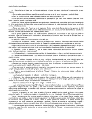Josefa Rosalía Luque Álvarez __                                                                    Arpas Eternas


     — ¿Cómo harías tú para que no hubiese esclavos fortuitos sino sólo voluntarios? —preguntó a su vez
Jhasua.
     —Con una ley que prohibiera severísimamente la compra-venta de seres humanos —contestó Judá.
     —Pero no contando con el poder necesario para dar esa ley ¿cómo harías tú?
     —Todo eso entra en mi programa si formamos un gran ejército que haga valer nuestros derechos a dar
leyes y hacerlas cumplir —contestó Judá.
     —Está muy bien el ejército de defensa; pero está mejor si elevamos el nivel moral del pueblo despertando
en él los sentimientos de fraternidad y de compañerismo, después de haber extirpado desde luego la nefasta
semilla del odio de clases.
     —Tengo una idea —dijo Faqui—y, es la siguiente: En las arcas de la Santa Alianza hay ya más de 200
talentos que vienen a ser al cambio, medio millón de sextercios, con lo cual podría la Santa Alianza rescatar los
esclavos fortuitos que estuvieran mal tratados por sus amos.
     "Por lo pronto podemos hacer eso hasta mientras estemos en condiciones de dar leyes anulando la
esclavitud. Creo que en esta forma los amos no podrían levantar protestas, toda vez que se les da el valor de
sus siervos. Es una compra.
     — ¡Magnífica idea, Faqui! —exclamaron todos a la vez.
     —Enviemos el proyecto al Consejo Central de Jerusalén —dijo Jhasua—, participándoles al mismo tiempo
el donativo póstumo de nuestro hermano Judas de Calaad, lo cual viene a reforzar nuestra caja de socorros.
     —Perdonad mi indiscreción —dijo de pronto Othoniel—. ¿Podría saber qué es esa Santa Alianza de que os
oigo hablar y qué fines os proponéis al tomar como vuestras las situaciones difíciles de los demás?
     — ¡Othoniel!... —dijo el Maestro—, ¿qué te parece mejor: como estáis ambos ahora o como estabais
antes .de llegar nosotros a vuestra choza?
     — ¡Profeta de Dios!... —exclamaron los dos hijos de Judas Galaad—. ¡Eso ni aún habría que preguntarlo!
     — Éramos dos piltrafas inútiles y hoy somos dos hombres capaces de esfuerzo por una causa justa —
añadió Othoniel.
     —Bien has hablado, Othoniel. Y ahora te digo: La Santa Alianza significa que cada miembro suyo sea
capaz de hacer con sus semejantes como nosotros hemos hecho con vosotros. ¿Habéis comprendido?
     —Esa es una obra de gigantes, pues el mundo está lleno de infelices* en parecidas condiciones a las
nuestras, antes de vuestra llegada a Tolemaida —dijo Isaías.
     —Pues esa obra de gigantes podemos hacerla los hombres de buena voluntad que seamos capaces de
cumplir la Ley que dice: "Amarás a tu -prójimo como a ti mismo".
     — ¡Nosotros queremos pertenecer a la Santa Alianza! —Exclamó con vehemencia Isaías—. ¿Estás de
acuerdo, Othoniel?
     — ¡Me has quitado la palabra de la boca! —contestó el interrogado.
     — ¡Señores!... dos más que se suman a nuestras filas —exclamó Judá—. Mañana a esta hora estaremos
en el puerto de Tiro donde nuestro barco se detiene seis horas para levantar carga. ¿Seremos capaces de
plantar allí en tan breve tiempo una ramita de la Santa Alianza?
     —Depende que tengamos allí algún buen amigo —contestó Faqui.
     — ¡Los tenemos y grandes amigos! En el puerto viejo se halla incrustada en el peñón, la Torre de Melkart
cuya historia trágica asusta a las gentes, y allí están nuestros Terapeutas con los leprosos y en general
atacados de enfermedades incurables —dijo Jhasua— Ya tenía el pensamiento de visitarlos si el buque se
detenía algún tiempo en Tiro.
     Tal como lo pensaron se hizo, pues la célebre Torre de Melkart donde Joseph y Myriam con Jhasua,
pequeñito fugitivo de Herodes, se refugiaron años atrás, fue otra vez visitada por el joven Maestro y sus amigos.
     Treinta y seis leprosos, diez y nueve paralíticos, catorce tuberculosos y ocho ciegos, fueron curados por la
energía divina que residía en la personalidad augusta del Hijo de Dios; y esos seres, deshechos y escoria que
la humanidad había apartado de su seno, fueron el primer plantel de afiliados a la Santa Alianza, que
arrastraron en pos do sí, primero a sus familiares y amigos y luego a la mayoría de los israelitas, árabes y
egipcios radicados en la gran metrópoli, gloria del rey Hiram, el noble y generoso amigo de David y Salomón.
     Ya comprenderá el lector que allí quedaba la nueva fundación, bajo la tutela y consejo de los Terapeutas
peregrinos, cuya discreción aseguraba la buena marcha de la Santa Alianza y su desenvolvimiento con las
reservas necesarias.
                                                      230
 
