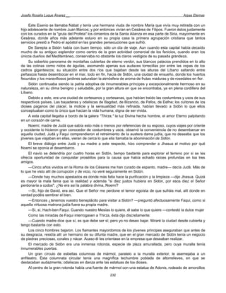 Josefa Rosalía Luque Álvarez __                                                                   Arpas Eternas


     Este Esenio se llamaba Nabat y tenía una hermana viuda de nombre María que vivía muy retirada con un
hijo adolescente de nombre Juan Marcos; y por entonces vivían en Cesárea de Filipos. Fueron éstos justamente
con los curados en la "gruta del Profeta" los cimientos de la Santa Alianza en esa parte de Siria, mayormente en
Cesárea, donde años más adelante estuvo en su propia casa la primera agrupación cristiana que tantos
servicios prestó a Pedro el apóstol en las grandes persecuciones que sufrió.
     De Sarepta a Sidón había con buen tiempo, sólo un día de viaje. Aun cuando esta capital había decaído
mucho de su antiguo esplendor como centro de la gran actividad comercial de los fenicios, cuando eran los
únicos dueños del Mediterráneo, conservaba no obstante los claros vestigios de su pasada grandeza.
     Su soberbio panorama de montañas cubiertas de eterno verdor, sus blancos palacios prendidos en lo alto
de las colinas como nidos de águilas, asomando apenas sus audaces torrecillas por entre las copas de los
cedros gigantescos; su situación entre dos ríos que bajaban desde las alturas del Líbano saltando entre
peñascos hasta desembocar en el mar, todo en fin, hacía de Sidón, una ciudad de ensueño, donde los huertos
fecundos y los maravillosos jardines saturaban la atmósfera de aroma de frutas maduras y de rosedales en flor.
     Sidón continuaba siendo la patria adoptiva de innumerables príncipes y excepcionalmente hermoso en su
naturaleza, en su clima benigno y saludable, por la gran altura en que se encontraba, ya en plena cordillera del
Líbano.
     Debido a esto, era una ciudad de cortesanos y cortesanas, que habían traído las costumbres y usos de sus
respectivos países. Las bayaderas y odaliscas de Bagdad, de Bizancio, de Pafos, de Dafne; los cultores de los
dioses paganos del placer, la molicie y la sensualidad más refinada, habían llevado a Sidón lo que ellos
conceptuaban como lo único que hacían la vida humana, digna de ser vivida.
     A esta capital llegaba a bordo de la galera "Thirza," la luz Divina hecha hombre, el amor Eterno palpitando
en un corazón de carne.
     Noemí, madre de Judá que sabía esto más o menos por referencias de su esposo, cuyos viajes por oriente
y occidente lo hicieron gran conocedor de costumbres y usos, observó la conveniencia de no desembarcar en
aquella ciudad. Judá y Faqui comprendieron el retraimiento de la austera dama judía, que no deseaba que los
jóvenes que viajaban en ellas, vieran de cerca lo que ella llamaba la abominación de Sidón.
     El breve diálogo entre Judá y su madre a este respecto, hizo comprender a Jhasua el motivo por qué
Noemí se oponía al desembarco.
     El navío se detendría por cuatro horas en Sidón, tiempo bastante para explorar el terreno por si se les
ofrecía oportunidad de conquistar prosélitos para la causa que había echado raíces profundas en loa tres
amigos.
     —Cinco años vividos en la Roma de los Césares me han curado de espanto, madre— decía Judá. Más de
lo que he visto allí de corrupción y de vicio, no veré seguramente en Sidón.
     —Donde hay muchos apestados es donde más falta hace la purificación y la limpieza —dijo Jhasua. Quizá
es mayor la mala fama que la realidad y además "si diez justos hubiera en Sidón, por esos diez el Señor
perdonaría a codos". ¿No era así la palabra divina, Noemí?
     —Sí, hijo de David, era así. Que el Señor me perdone el temor egoísta de que sufráis mal, allí donde en
verdad podéis sembrar el bien.
     —Entonces ¿tenemos vuestro beneplácito para visitar a Sidón? —preguntó afectuosamente Faqui, como si
aquella virtuosa matrona judía fuera su propia madre.
     —Sí, sí, Hach-ben Faqui. Cuando nuestro Mesías lo quiere, él sabe lo que quiere —contestó la dulce mujer
     Como las miradas de Faqui interrogasen a Thirza, ésta dijo discretamente:
     —Cuando madre dice que sí, es que debe ser sí; pero yo no deseo bajar. Miraré la ciudad desde cubierta y
tengo bastante con esto.
     Los cinco hombres bajaron. Los flamantes mayordomos de los jóvenes príncipes aseguraban que antes de
su desgracia, residía allí un hermano de su difunta madre, que en el gran mercado de Sidón tenía un negocio
de piedras preciosas, corales y nácar. Acaso él les orientase en la empresa que deseaban realizar.
     El mercado de Sidón era una inmensa rotonda, especie de plaza amurallada, pero cuya muralla tenía
innumerables puertas.
     Un gran círculo de esbeltas columnas de mármol, paralelo a la muralla exterior, le asemejaba a un
anfiteatro. Esta columnata circular tenía una magnífica techumbre poblada de altorrelieves, en que se
destacaban audazmente, odaliscas en danza ante las estatuas de los dioses.
     Al centro de la gran rotonda había una fuente de mármol con una estatua de Adonis, rodeado de amorcillos
                                                      232
 