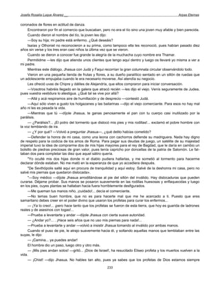Josefa Rosalía Luque Álvarez __                                                                    Arpas Eternas


coronados de flores en actitud de danza.
     Encontraron por fin el comercio que buscaban, pero no era el tío sino una joven muy afable y bien parecida.
     Cuando dieron el nombre del tío, la joven les dijo:
     —Soy su hija; mi padre está enfermo. ¿Qué deseáis?
     Isaías y Othoniel no reconocieron a su prima, como tampoco ella les reconoció, pues habían pasado diez
años sin verse y los tres eran casi niños la última vez que se vieron.
     Cuando se dieron a conocer fue grande la alegría de la muchacha cuyo nombre era Thamar.
     Permitidme —les dijo que atienda unos clientes que tengo aquí dentro y luego os llevaré yo misma a ver a
mi padre.
     Mientras este diálogo, Jhasua con Judá y Faqui recorrían la gran columnata circular observándolo todo.
     Vieron en una pequeña tienda de frutas y flores, a su dueño paralítico sentado en un sillón de ruedas que
un adolescente empujaba cuando le era necesario moverse. Así atendía su negocio.
     Les ofreció uvas de Chipre y dátiles de Alejandría, que ellos compraron para iniciar conversación.
     —Vosotros habréis llegado en la galera que atracó recién —les dijo el viejo. Venís seguramente de Judea,
pues vuestra vestidura lo atestigua. ¿Qué tal se vive por allá?
     —Allá y acá respiramos aire de humillación y de desprecio —contestó Judá.
     —Aquí sólo viven a gusto los holgazanes y las bailarinas —dijo el viejo comerciante. Para esos no hay mal
año ni les es pesada la vida.
     —Mientras que tú —díjole Jhasua, te ganas penosamente el pan con tu cuerpo casi inutilizado por la
parálisis.
     — ¿Parálisis?... ¡El potro del tormento que dislocó mis pies y mis rodillas!... exclamó el pobre hombre con
la voz temblando de ira.
     — ¿Y por qué? —Volvió a preguntar Jhasua—, ¿qué delito habías cometido?
     —Defender la honra de mi casa, como una leona con cachorros defiende su madriguera. Nada hay digno
de respeto para la codicia de los amos de Roma. Para pagar sus deudas de juego, un satélite de su majestad
imperial tuvo la idea de comprarme dos de mis hijas mayores para el rey de Bagdad, que le daría en cambio un
bolsillo de piedras preciosas de gran valor, pues tenía capricho por doncellas de la patria de Salomón. Le fal-
taban dos para completar las diez que aquel sátiro quería.
     "Yo oculté mis dos hijas donde ni el diablo pudiera hallarlas, y me sometió al tormento para hacerme
declarar dónde estaban. No me mató en la esperanza de que yo accediera después.
     "De Sevthópolis salté aquí en procura de tranquilidad y aquí estoy. Salvé de la deshonra mi casa, pero no
salvé mis piernas que quedaron dislocada».
     "—Soy médico —díjole Jhasua arrodillándose al pie del sillón del inválido. Hay dislocaduras que pueden
curarse. Déjame probar. Sus manos se posaron suavemente en las rodillas huesosas y enflaquecidas y luego
en los pies, cuyes plantas se hallaban hacia fuera horriblemente desfigurados.
     —Me queman tus manos niño, ¡cuidado!... decía el comerciante.
     —No temas buen hombre, que no es para hacerte mal que me he acercado a ti. Puesto que eres
samaritano debes creer en el poder divino que usaron los profetas para curar los enfermos...
     — ¡Ya lo creo!... ¡pero hace tanto que los profetas se fueron de esta tierra, que hoy es guarida de ladrones
reales y de asesinos con togas!...
     —Prueba a levantarte y andar —díjole Jhasua con cierta suave autoridad.
     — ¿Andar yo?... . ¡Hace seis años que no uso mis piernas para nada!...
     —Prueba a levantarte y andar —volvió a insistir Jhasua tomando al inválido por ambas manos.
     Cuando el puso de pie, le atrajo suavemente hacia él, y soltando aquellas manos que temblaban entre las
suyas, le dijo:
     — ¡Camina... ya puedes andar!
     El hombre dio un paso, luego otro y otro más.
     — ¡Mis pies andan solos! —gritó... ¡Dios de Israel!, ha resucitado Eliseo profeta y los muertos vuelven a la
vida.
     — ¡Chist! —dijo Jhasua. No hables tan alto, pues ya sabes que los profetas de Dios estamos siempre

                                                      233
 