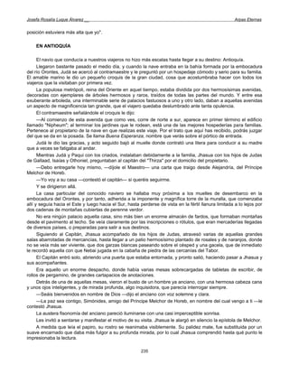 Josefa Rosalía Luque Álvarez __                                                                         Arpas Eternas


posición estuviera más alta que yo".

    EN ANTIOQUÍA

      El navío que conducía a nuestros viajeros no hizo más escalas hasta llegar a su destino: Antioquía.
      Llegaron bastante pasado el medio día, y cuando la nave entraba en la bahía formada por la embocadura
del río Orontes, Judá se acercó al contramaestre y le preguntó por un hospedaje cómodo y serio para su familia.
El amable marino le dio un pequeño croquis de la gran ciudad, cosa que acostumbraba hacer con todos los
viajeros que la visitaban por primera vez.
      La populosa metrópoli, reina del Oriente en aquel tiempo, estaba dividida por dos hermosísimas avenidas,
decoradas con ejemplares de árboles hermosos y raros, traídos de todas las partes del mundo. Y entre esa
exuberante arboleda, una interminable serie de palacios fastuosos a uno y otro lado, daban a aquellas avenidas
un aspecto de magnificencia tan grande, que el viajero quedaba deslumbrado ante tanta opulencia.
      El contramaestre señalándole el croquis le dijo:
      —Al comienzo de esta avenida que como ves, corre de norte a sur, aparece en primer término el edificio
llamado "Nipheum"; al terminar los jardines que le rodean, está una de las mejores hospederías para familias.
Pertenece al propietario de la nave en que realizas este viaje. Por el trato que aquí has recibido, podrás juzgar
del que se da en la posada. Se llama Buena Esperanza, nombre que verás sobre el pórtico de entrada.
      Judá le dio las gracias, y acto seguido bajó al muelle donde contrató una litera para conducir a su madre
que a veces se fatigaba al andar.
      Mientras Judá y Paqui con los criados, instalaban debidamente a la familia, Jhasua con los hijos de Judas
de Gallaad, Isaías y Othoniel, preguntaban al capitán del "Thirza" por el domicilio del propietario.
      —Debo entregarle hoy mismo, —díjole el Maestro— una carta que traigo desde Alejandría, del Príncipe
Melchor de Horeb.
      —Yo voy a su casa —contestó el capitán— si queréis seguirme.
      Y se dirigieron allá.
      La casa particular del conocido naviero se hallaba muy próxima a los muelles de desembarco en la
embocadura del Orontes, y por tanto, adherida a la imponente y magnífica torre de la muralla, que comenzaba
allí y seguía hacia el Este y luego hacia el Sur, hasta perderse de vista en la fértil llanura limitada a lo lejos por
dos cadenas de montañas cubiertas de perenne verdor.
      No era ningún palacio aquella casa, sino más bien un enorme almacén de fardos, que formaban montañas
desde el pavimento al techo. Se veía claramente por las inscripciones o rótulos, que eran mercaderías llegadas
de diversos países, o preparadas para salir a sus destinos.
      Siguiendo al Capitán, Jhasua acompañado de los hijos de Judas, atravesó varias de aquellas grandes
salas abarrotadas de mercancías, hasta llegar a un patio hermosísimo plantado de rosales y de naranjos, donde
no se veía más ser viviente, que dos garzas blancas paseando sobre el césped y una gacela, que de inmediato
le recordó aquella con que Nebai jugada en la cabaña de piedra de las cercanías del Tabor.
      El Capitán entró solo, abriendo una puerta que estaba entornada, y pronto salió, haciendo pasar a Jhasua y
sus acompañantes.
      Era aquello un enorme despacho, donde había varias mesas sobrecargadas de tabletas de escribir, de
rollos de pergamino, de grandes cartapacios de anotaciones.
      Detrás de una de aquellas mesas, vieron el busto de un hombre ya anciano, con una hermosa cabeza cana
y unos ojos inteligentes, y de mirada profunda, algo inquisidora, que parecía interrogar siempre.
      —Seáis bienvenidos en nombre de Dios —dijo el anciano con voz solemne y clara.
      —La paz sea contigo, Simónides, amigo del Príncipe Melchor de Horeb, en nombre del cual vengo a ti —le
contestó Jhasua.
      La austera fisonomía del anciano pareció iluminarse con una casi imperceptible sonrisa.
      Les invitó a sentarse y manifestar el motivo de su visita. Jhasua le alargó en silencio la epístola de Melchor.
      A medida que leía el papiro, su rostro se reanimaba visiblemente. Su palidez mate, fue substituida por un
suave encarnado que daba más fulgor a su profunda mirada, por lo cual Jhasua comprendió hasta qué punto le
impresionaba la lectura.

                                                         235
 