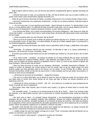 Josefa Rosalía Luque Álvarez __                                                                      Arpas Eternas


      Dejó el papiro sobre la mesa y con una ternura que parecía completamente ajena a aquella naturaleza de
acero, dijo:
      —Grande honra para mi casa, es tu presencia en ella, ¡Oh hijo de David!, pero soy un pobre inválido y no
puedo correr hacia ti para reverenciarte. Dígnate acercarte a mí.
      Antes de que el anciano terminase de hablar, ya estaba Jhasua junto a él y le había tomado ambas manos.
      —No busco reverencias, sino solamente comprensión —le dijo con su dulzura habitual, mirándole hasta el
fondo de sus ojos.
      — ¡Yo sé el que eres y lo que significas para Israel! —siguió diciendo el anciano. Tú debute saber lo que
soy yo, y lo que significo para ti, no obstante de estar amarrado a este sillón, con un cuerpo desecho por las tor-
turas con que me obsequiaron nuestros opresores romanos, a quien Jehová confunda.
      —Los caminos del Señor, son a veces incomprensibles a !a humana inteligencia —dijo Jhasua sin soltar las
manos del inválido— y el poder divino hace a veces brotar flores, allí donde sólo había secas raíces carcomidas
por las orugas.
      — ¿Qué me quieres decir con eso Principia, hijo de David?
      —Que si tu fe es tan grande como el deseo de justicia que alienta vigoroso en ti, el Señor va a darte lo que
no le has pedido nunca: el vigor físico, y la salud perdida, en aras de un deber sagrado para ti: la protección a
una familia perseguida y desamparada.
      Jhasua soltó las manos del anciano que ardían como si estuvieran sobre el fuego, y alejándose unos pasos
le dijo:
      —Simónides... El poderoso Jehová que has invocado, ha devuelto el vigor a tu cuerpo quebrantado y
deshecho, y El te dice por mi boca: Levántate y anda.
      El anciano que parecía arrojar llamas de sus ojos iluminados por extraña luz, se puso de pie y dio un paso
adelante.
      —Si yo estoy curado, —exclamó —es porque ha entrado en mi casa el Mesías Rey de Israel, anunciado
desde tantos siglos por nuestros Profetas. ¡Señor! —dijo doblando una rodilla en tierra—. ¡Tú eres el rey de los
judíos, que los sabios de Oriente adoraron en Betlehem hace 21 años! ¡Tú eres el que salvará la Nación del
yugo extranjero. ¡Dios te salve hijo de David!
      —Dios nos salve de torcer el rumbo de sus designios, Simónides —contestó dulcemente el Maestro. Yo
acepto el nombre de Salvador del mundo porque a eso he venido; pero el de rey, déjalo amigo mío para
quienes juzgan que toda grandeza está en los tronos y en los cetros. Yo soy Príncipe de un Reino, que no
conocen los hombres, donde no hay otra ley que el amor, ni otros soldados que los que saben renunciarse a sí
mismos en favor de sus semejantes.
      — ¿Entonces los anuncios de los profetas?... preguntó el anciano.
      —Ten paz en tu alma Simónides, que el tiempo te hará ver claro en todas las cosas. En los breves años
que faltan para mi triunfo final, tienes tiempo de ver hacia qué lado te llevan los vientos benéficos de la
esperanza y de la fe.
      — ¡Entonces tú mismo anuncias un triunfo!... ¡Oh, oh!... ya lo decía yo: no puede ser vana la esperanza de
Israel; no puede ser vana mi esperanza!
      "Que tarden años nada importa; pero el triunfo será nuestro y la gloria de Israel sobre el mundo será
imperecedera...
      "¡Oh Jerusalén santa!... tu nombre no se borrará jamás de la faz de la Tierra!.. . Hacia ti se volverán todas
las naciones, y no habrá labios humano* que no pronuncien tu nombre llamándote santa, santa por todos los
siglos!...
      —Así será como lo decís —le contestó Jhasua dulcemente, y sus pensamientos encerraban la infinita
amargura del que sabe, que aquellas palabras eran proféticas, aunque con distinto dignificado del que el
ferviente anciano les atribuía. Jerusalén quedaría en la memoria de todos los hombres y de todos los tiempos
por el espantoso crimen que los sacerdotes de Jerusalén guardianes de la fe y de la esperanza de un numeroso
pueblo, habían de perpetuar cegados por su soberbia y ambición de poder.
      Jerusalén sería llamada tres veces santa, porque sería regada por las lágrimas y la sangre inocente del
Hijo de Dios, cruelmente inmolado por la salvación de la humanidad.
      — ¿Sabes amigo mío que han viajado conmigo en tu navío "Tirza", el príncipe Judá hijo de Ithamar con su
madre y su hermana, que vienen hacia ti?
      — ¿Como amigos o como jueces? —preguntó el anciano sin inmutarse.
                                                       236
 