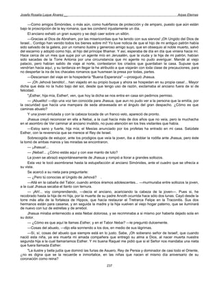 Josefa Rosalía Luque Álvarez __                                                                      Arpas Eternas


      —Como amigos Simónides, o más aún, como huérfanos de protección y de amparo, puesto que aún están
bajo la proscripción de la ley romana, que les condenó injustamente un día.
      El anciano exhaló un gran suspiro y se dejó caer sobre un sillón.
      —Gracias al Dios de Abraham, por las misericordias que ha tenido con sus siervos! ¡Oh Ungido del Dios de
Israel... Contigo han venido todos los bienes sobre mí! Yo tuve noticia de que el hijo de mi antiguo patrón había
sido salvado de la galera, por un romano ilustre y generoso amigo suyo, que en obsequio al noble muerto, salvó
del escarnio y adoptó como hijo, al hijo del príncipe Ithamar. Y así, esperaba de día en día que viniera hacia mí.
Hace cerca de un mes que supe por un agente mío en Jerusalén, que la viuda y la hija de mi patrón, habían
sido sacadas de la Torre Antonia por una circunstancia que mi agente no pudo averiguar. Mandé al viejo
palacio, pero habían salido de viaje al norte, contestaron los criados que guardaban la casa. Supuse que
vendrían hacia aquí, y su tardanza en llegar la he atribuido a que viajarán con toda clase de precauciones, para
no despertar la ira de los chacales romanos que husmean la presa por todas, partes.
      —Descansan del viaje en la hospedería "Buena Esperanza" —prosiguió Jhasua.
      — ¡Oh Jehová bendito!... han viajado en su propio buque y ahora se hospedan en su propia casa!... Mayor
dicha que ésta no la hubo bajo del sol, desde que tengo uso de razón, exclamaba el anciano fuera de sí de
felicidad.
      "¡Esther, hija mía, Esther!, ven, que hoy la dicha se nos entra en casa sin pedirnos permiso.
      — ¡Abuelito! —dijo una voz tan conocida para Jhasua, que aun no pudo ver a la persona que la emitía, por
la oscuridad que hacía una mampara de seda atravesada en el ángulo del gran despacho. ¿Cómo es que
caminas abuelo?
      Y una joven enlutada y con la cabeza tocada de un franco velo, apareció de pronto.
      Jhasua creyó reconocer en ella a Nebai, a la cual hacía más de dos años que no veía, pero la muchacha
en el asombro de Ver caminar al anciano inválido, no puso atención en los tres visitantes que había.
      —Estoy sano y fuerte, hija mía; el Mesías anunciado por los profetas ha entrado en mi casa. Salúdale
Esther, con la reverencia que se merece el Rey de Israel.
      Sobrecogida de estupor, ante los prodigios que veía la joven, iba a doblar la rodilla ante Jhasua, pero éste
la tomó de ambas manos y las miradas se encontraron.
      — ¡Jhasua!...
      — ¡Nebai!... ¿Cómo estás aquí y con ese manto de luto?
      La joven se abrazó espontáneamente de Jhasua y rompió a llorar a grandes sollozos.
      Esta vez le tocó asombrarse hasta la estupefacción al anciano Simónides, ante el cuadro que se ofrecía a
su vista.
      Se acercó a su nieta para preguntarle:
      — ¿Pero tú conocías al Ungido de Jehová? .
      —Allá en la cabaña del Tabor, cuando ambos éramos adolescentes... —murmuraba entre sollozos la joven,
a la cual Jhasua secaba el llanto con ternura.
      — ¡Ah!... voy comprendiendo, —decía el anciano, acariciando la cabeza de la joven—. Pues si, he
recobrado hasta la hija de mi hija, por la muerte de su padre Arvoth ocurrida hace sólo dos lunas. Cayó desde la
torre más alta de la fortaleza de Hippos, que hacía restaurar el Tretrarca Felipe en la Traconitis. Sus dos
hermanos están para casarse, y en seguida la madre y la hija vuelven al viejo hogar paterno, que se iluminará
de nuevo con luz de estrellas y de arrebol.
      Jhasua miraba enternecido a esta Nebai dolorosa, y se recriminaba a si mismo por haberla dejado sola en
su dolor.
      — ¿Cómo es que aquí te llamas Esther, y en el Tabor Nebai? —le preguntó dulcemente.
      —Cosas del abuelo, —dijo ella sonriendo a los dos, en medio de sus lágrimas.
      —Sí, sí, cosas del abuelo que siempre está en lo justo. Sabe, ¡Oh soberano señor de Israel!, que cuando
nació esta niña, ya era muerta mi amada compañera que entregó su alma a Dios, al nacer muerta nuestra
segunda hija a la cual llamaríamos Esther. Y mi buena Raquel me pidió que si el Señor nos mandaba una nieta
que fuera llamada Esther.
      "La ilustre y bella judía que dominó las furias de Asuero, Rey de Persia y dominador de casi todo el Oriente,
¿no es digna que se la recuerde e inmortalice, en las niñas que nacen el mismo día aniversario de su
coronación como reina?
                                                       237
 