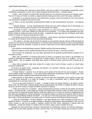 Josefa Rosalía Luque Álvarez __                                                                    Arpas Eternas


     —Es una hermosa idea, dado que la reina Esther, salvó de la muerte a innumerables compatriotas suyos,
condenados a esclavitud y a morir, por la cólera vengativa del favorito Aman —contestó Jhasua.
     —Justo!... pues al padre! le sonaba bien llamarle Nebai por una hermana suya que se le parecía mucho.
Pero en mi casa y a mi lado, es. Esther, y seguirá siéndolo hasta que la tierra cubra mis huesos. ¿Estamos?
     —Si abuelito, si, yo estoy de acuerdo. Aquí está frente a nosotros, el que me enseñó uní día a renunciarme
a mí misma para complacer a los que me aman.
     —Y acaso ¿no has encontrado compensaciones Esther en ese renunciamiento de amor? —le preguntó
Jhasua.
     — ¡Muchas Jhasua!... muchas compensaciones! Tantas que casi podría asegurar que el renunciarse a sí
mismo, es todo el secreto para conquistar el amor de quienes nos rodean.
     — ¡Es genial mi nieta!... exclamaba el viejo acariciando una mano de la joven. Nadie diría que aún no ha
cumplido los diez y ocho años. Desde que está aquí es mi secretaria... y no acepto más secretarios que ella.
Pronto vendrá su madre que será el ama de casa... y soñaré de nuevo que vive aún mi Raquel, para hacer
florecer mi huerto con todos los encantos del mundo.
     —Ha pasado ya el invierno y florecen los manzanos... decía Jhasua, recordando las palabras de amor que
el "Cantar de los Cantares" pone en boca del amado de Zulamita.
     — ¡Ha pasado sí, príncipe, hijo de David! Ha pasado por tres grandes razones: Porque el Rey de Israel ha
venido hoy a mi casa y me ha transformado en un hombre fuerte; porque se levanta de nuevo la amada familia
del príncipe Ithamar de Jerusalén, y porque he venido a saber que mi única nieta es grande amiga del Ungido
de Jehová.
     "¿Son éstas en verdad grandotes razones? Decidlo vosotros dos jóvenes galileos.
     Othoniel e Isaías se vieron aludidos directamente por el dueño de casa, y el primero contentó:
     —Son razones tan poderosas, que casi estoy abrumado de tan grandes acontecimientos venidos en un
momento a tu casa.
     —Bien, bien, permitidme un momento para tomar mi manto y mi turbante, pues quiero ir de inmediato a la
posada a presentar mis respetos a la familia de mi antiguo patrón. Ahora no soy ya un inválido!... Iré si, iré
ahora mismo!... ¡Oh mi pequeño Judá debe estar hecho un hermoso varón, pues era todo el retrato de su
padre!...
     —Aquí está tu pequeño Judá, buen amigo de mi padre, dijo el joven príncipe, a quien un criado había
conducido al despacho.
     El anciano se quedó mudo... paralizado de emoción y de asombro, mientras Judá se le acercaba con
ambas manos extendidas hacia él.
     —Príncipe Ithamar! —exclamó. Si es él mismo que ha salido de las olas del mar que lo tragaron!... Nuevo
Jonás profeta, surgido del abismo! —Y sus viejos brazos estrecharon fuertemente al joven Príncipe Judá, cuya
personalidad hermosa y gallarda había llenado de estupor al anciano.
     Luego presentó su nieta Esther al príncipe, al cual tocó ésta vez maravillarse, pues suponía al viejo solo
como un hongo amarrado a su sillón de inválido, y no sólo lo encontraba sano y todavía fuerte, sino
acompañado de un hermoso rosal en flor...
     —Ya se ve que entró Jhasua en tu casa!.. . y donde El entra, los huertos florecen y los pájaros cantan,
decía Judá. ¡Oh Simónides!, nuestros largos años de padecimientos han tenido un epílogo de gloria y de paz,
de amor y de dicha, porque el Ungido del Señor está junto a nosotros.
     —Todos mis sueños van a cumplirse —decía entusiasmado el anciano. El Dios de mis padres me da todo
hecho!... el huerto en flor, y solo tengo que recoger los frutos! Había movido el cielo y la tierra como se dice,
para encontrar la familia del príncipe Ithamar, pues ellos debían ser a mi juicio los primeros colaboradores del
gran Rey que esperábamos. Había averiguado a mis agentes viajeros de todas mis caravanas sobre el sitio en
que se ocultaba el Mesías Salvador de Israel!... y he aquí que el día menos pensado, abre el sol en la tristeza
de mi vida, y el Dios de Abraham y de Jacob, pone a mi vista lo que por tanto tiempo anduve buscando!...
     — ¡Feliz de ti Simónides! —le dijo el Maestro— que dejas florecer en tu alma la gratitud al Señor por sus
beneficios sobre ti. Y como El no se deja aventajar en largueza y generosidad, colma de alegría tu vida, ya en el
ocaso: porque tu vida fue de justicia y equidad; porque tus días fueron laboriosos y buenos para tus
semejantes... porque has amado a tu prójimo como a ti mismo, según el gran mandato de la Ley.
     Después de estos preliminares, siguieron naturalmente las confidencias íntimas, las historias dolorosas y
terribles de los ocho años pasados sin saber unos de otros, sino las tristes noticias que ya conoce el lector;
                                                      238
 