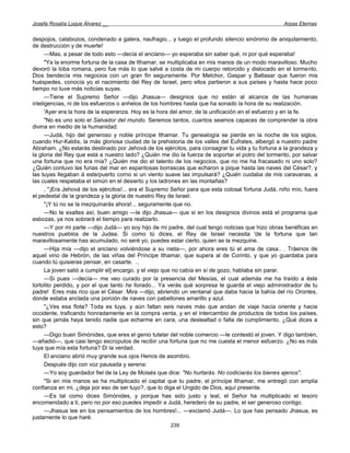 Josefa Rosalía Luque Álvarez __                                                                     Arpas Eternas


despojos, calabozos, condenado a galera, naufragio... y luego el profundo silencio sinónimo de aniquilamiento,
de destrucción y de muerte!
      —Mas, a pesar de todo esto —decía el anciano— yo esperaba sin saber qué, ni por qué esperaba!
      "Ya la enorme fortuna de la casa de Ithamar, se multiplicaba en mis manos de un modo maravilloso. Mucho
devoró la loba romana, pero fue más lo que salvé a costa de mi cuerpo retorcido y dislocado en el tormento.
Dios bendecía mis negocios con un gran fin seguramente. Por Melchor, Gaspar y Baltasar que fueron mis
huéspedes, conocía yo el nacimiento del Rey de Israel, pero ellos partieron a sus países y hasta hace poco
tiempo no tuve más noticias suyas.
      —Tiene el Supremo Señor —dijo Jhasua— designios que no están al alcance de las humanas
inteligencias, ni de los esfuerzos o anhelos de los hombres hasta que ha sonado la hora de su realización.
      'Ayer era la hora de la esperanza. Hoy es la hora del amor, de la unificación en el esfuerzo y en la fe.
      "No es uno solo el Salvador del mundo. Seremos tantos, cuantos seamos capaces de comprender la obra
divina en medio de la humanidad.
      —Judá, hijo del generoso y noble príncipe Ithamar. Tu genealogía se pierde en la noche de los siglos,
cuando Hur-Kaldis, la más gloriosa ciudad de la prehistoria de los valles del Eufrates, albergó a nuestro padre
Abraham. ¿No estarás destinado por Jehová de los ejércitos, para consagrar tu vida y tu fortuna a la grandeza y
la gloria del Rey que está a nuestro lado? ¿Quién me dio la fuerza de soportar el potro del tormento, por salvar
una fortuna que no era mía? ¿Quién me dio el talento de los negocios, que no me ha fracasado ni uno solo?
¿Quién contuvo las furias del mar en espantosas borrascas que echaron a pique hasta las naves del César?, y
las tuyas llegaban á este/puerto corno si un viento suave las impulsará? ¿Quién cuidaba de mis caravanas, a
las cuales respetaba el simún en el desierto y los ladrones en las montañas?
      , "¡Era Jehová de los ejércitos!... era el Supremo Señor para que esta colosal fortuna Judá, niño mío, fuera
el pedestal de la grandeza y la gloria de nuestro Rey de Israel.
      "¡Y tú no se la mezquinarás ahora!... seguramente que no.
      —No te exaltes así, buen amigo —le dijo Jhasua— que si en los designios divinos está el programa que
esbozas, ya nos sobrará el tiempo para realizarlo.
      —Y por mi parte —dijo Judá— yo soy hijo de mi padre, del cual tengo noticias que hizo obras benéficas en
nuestros pueblos de la Judea. Si como tú dices, el Rey de Israel necesita 'de la fortuna que tan
maravillosamente has acumulado, no seré yo, puedes estar cierto, quien se la mezquine.
      —Hija mía —dijo el anciano volviéndose a su nieta—, por ahora eres tú el ama de casa.. . Tráenos de
aquel vino de Hebrón, de las viñas del Príncipe Ithamar, que supera al de Corinto, y que yo guardaba para
cuando tú quisieras pensar, en casarte. ..
      La joven salió a cumplir el] encargo, y el viejo que no cabía en sí de gozo, hablaba sin parar.
      —Si pues —decía— me veo curado por la presencia del Mesías, el cual además me ha traído a éste
tortolito perdido, y por el que tanto he llorado... Ya verás qué sorpresa te guarda el viejo administrador de tu
padre! Eres más rico que el César. Mira —dijo, abriendo un ventanal que daba hacia la bahía del río Orontes,
donde estaba anclada una porción de naves con pabellones amarillo y azul.
      "¿Ves esa flota? Toda es tuya, y aún faltan seis naves más que andan de viaje hacia oriente y hacia
occidente, traficando honradamente en la compra venta, y en el intercambio de productos de todos los países,
sin que jamás haya tenido nadie que echarme en cara, una deslealtad o falta de cumplimiento. ¿Qué dices a
esto?
      —Digo buen Simónides, que eres el genio tutelar del noble comercio —le contestó el joven. Y digo también,
—añadió—, que casi tengo escrúpulos de recibir una fortuna que no me cuesta el menor esfuerzo. ¿No es más
tuya que mía esta fortuna? Di la verdad.
      El anciano abrió muy grande sus ojos Henos de asombro.
      Después dijo con voz pausada y serena:
      —Yo soy guardador fiel de la Ley de Moisés que dice: "No hurtarás. No codiciarás los bienes ajenos".
      "Si en mis manos se ha multiplicado el capital que tu padre, el príncipe Ithamar, me entregó con amplia
confianza en mi, ¿deja por eso de ser tuyo?, que lo diga el Ungido de Dios, aquí presente.
      —Es tal como dices Simónides, y porque has sido justo y leal, el Señor ha multiplicado el tesoro
encomendado a ti, pero no por eso puedes impedir a Judá, heredero de su padre, el ser generoso contigo.
      —Jhasua lee en los pensamientos de los hombres!... —exclamó Judá—. Lo que has pensado Jhasua, es
justamente lo que haré.
                                                       239
 