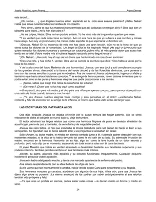 Josefa Rosalía Luque Álvarez __                                                                   Arpas Eternas


esta tarde?...
     _¡Oh, Nebai... ¿ qué ángeles buenos están soplando en tu oído esas suaves palabras? ¡Habla, Nebai!
Habla que estás curando todas las heridas de mi corazón.
     _Pero dime ¿cómo es que tus maestros han permitido que así padezcas sin ningún alivio? Ellos que son un
bálsamo para todos, ¿no lo han sido para ti?
     _No les culpes, Nebai. Ellos no han podido evitarlo. Yo he visto más de lo que ellos querían que viese.
     "Y es verdad que cada cosa tiene su tiempo. Aún no era hora de que yo subiera a esa cumbre y mirase
hacia abajo. Aún soy un jovenzuelo y he creído poder soportar lo que soportaría un hombre viril.
     "¡Gracias, Nebai! En tu inocencia de niña me has dado una gran lección. Aún no es la hora de que yo
sienta todos los dolores de la humanidad. ¡Un ángel de Dios te ha inspirado Nebai! ¡He aquí un jovenzuelo que
quiere remediar los dolores humanos y comienza por causarte, pobre niña, el más grande dolor que acaso has
tenido en tu vida! ¡Pobre madre mía si hubiera llegado hasta ella como llegué hasta ti!
     "¡Oh, Nebai!... ¡Has sido hoy e! rayo de luz divina que ha iluminado mi corazón en sombras!
     "Eres una niña, y has dicho h. verdad. Otra vez se cumple la escritura que dice: "Dios habla a veces por la
boca de los niños".
     Y de la alta cima del futuro Redentor de una humanidad, Jhasua, con esa dócil y sutil complacencia propia
de las grandes almas, descendió a la llanura del verde césped y de las florecillas diminutas, para ponerse a
tono con las almas sencillas y puras que le rodeaban. Fue de nuevo el Jhasua adolescente, ingenuo y afable y
tiernísimo que hasta ahora habíamos conocido. Y se entregó de lleno a pensar, no en dolores inmensos que no
podía evitar, sino en las puras y hermosas alegrías que podía proporcionar a los demás.
     — ¿Nebai, sabes que traigo tres nidos de ruiseñores del Líbano?
     — ¿De veras? ¡Dicen que no los hay aquí como aquéllos!
     —Uno para ti, otro para mi madre, y el otro para una niña que apenas conozco, pero que nos obsequió con
una cesta de frutas cuando teníamos mucha sed.
     — ¡Ya ves Jhasua cuántas alegrías traes contigo y sólo pensabas en el dolor! —exclamaba Nebai,
contenta y feliz de encontrar en su amigo de la infancia, el mismo que había visto antes del largo viaje.

    LAS ESCRITURAS DEL PATRIARCA ALDIS

     Dos días después Jhasua se dejaba envolver por la suave ternura del hogar paterno, que se sintió
rebosante de dicha al cobijarle de nuevo bajo su vieja techumbre.
     El lector adivinará los largos relatos que como una hermosa filigrana de plata se destejía alrededor de
aquel hogar, pleno de paz y honradez, de sencilla fe y de inagotable piedad.
     Jhasua era para todos, el hijo que estudiaba la Divina Sabiduría para ser capaz de hacer el bien a sus
semejantes. Se figuraban que él debía saberlo todo y las preguntas le acosaban sin cesar.
     Sólo Myriam, su dulce madre, le miraba en silencio sentada junto a él, y parecía querer descubrir con sus
insistentes miradas, si la vida se lo había devuelto tal como le vio salir de su lado. Su admirable intuición de
madre, encontró en la hermosa fisonomía de su hijo, algo así como la leve huella de un dolor secreto y
profundo, pero nada dijo por el momento, esperando sin duda estar a solas con él para decírselo.
     El joven Maestro que había en verdad alcanzado a desarrollar bastante sus facultades superiores y sus
poderes internos, también percibió cambios en sus familiares más íntimos.
     Joseph, su padre, aparecía más decaído y su corazón funcionaba irregularmente. Cualquier pequeño
incidente le producía visible agitación.
     Jhosuelín había adelgazado mucho, y tenía una marcada apariencia de enfermo del pecho.
     Ana estaba resplandeciente con su ideal belleza de efigie de cera.
     Su tío Jaime que tan intensamente le amaba, había venido desde Cana para encontrarse a su llegada.
     Sus hermanos mayores ya casados, acudieron con algunos de sus hijos, niños aún, para que Jhasua les
dijera algo sobre su porvenir, ¡La eterna ansiedad de los padres por saber anticipadamente si sus retoños
tendrán vida próspera y feliz!
     —Tú que eres un profeta en ciernes, debes saber estas cosas —le decían medio en broma y medio en
serio.

                                                      24
 