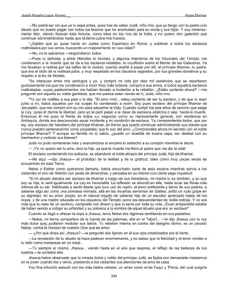 Josefa Rosalía Luque Álvarez __                                                                      Arpas Eternas


      —No podrá ser sin que yo lo sepa antes, pues has de saber Judá, niño mío, que yo tengo con tu padre una
deuda que no puedo pagar con todos los tesoros que he acumulado para su viuda y sus hijos. Y soy inmensa-
mente feliz, viendo florecer ésta fortuna, como lotos en los ríos de la India, y no quiero otro galardón que
continuar administrándola hasta que la tierra cubra mis huesos.
      "¿Sabéis que yo quise hacer en Judea como Espartaco en Roma, y sublevar a todos los esclavos
maltratados por sus amos, buscando un mejoramiento en sus vidas?
      —No, no lo sabíamos —respondieron todos.
      —Pues sí señores, y entre Herodes el Idumeo, y algunos miembros de los tribunales del Templo, me
condenaron a la muerte que se da a los esclavos rebeldes: la crucifixión sobre el Monte de las Calaveras. Ya
me llevaban a rastras por las calles de la ciudad, cuando acertó á pasar por allí, el príncipe Ithamar, tu padre,
que era el ídolo de la nobleza judía, y muy respetado en los claustros sagrados, por sus grandes donativos y su
respeto a la ley de Moisés.
      "Se interpuso entre mis verdugos y yo, y compró mi vida por diez mil sextercios que se repartieron
gustosamente los que me condenaron a morir Hizo más todavía, compró a sus amos, a todos aquellos esclavos
maltratados, cuyos padecimientos me habían llevado a incitarlos a la rebelión. ¿Estás contento ahora? —me
preguntó con aquella su noble gentileza, que me parece estar viendo en ti, Judá, niño mío.
      "Yo caí de rodillas a sus pies y le dije: "Sí amo mío!... estoy contento de ser tu esclavo, y de que lo sean
junto a mi, todos aquellos por los cuajes fui condenado a morir. Soy pues esclavo del príncipe Ithamar de
Jerusalén, que me compró con su oro para salvarme la Vida. Cuando cumplí los seis años de servicio que exige
la Ley, quiso él darme la libertad, pero yo le pedí pasar a la clase de esclavos vitalicios o sea, hasta la muerte.
Entonces él me puso al frente de todos BUS negocios como su representante general, con residencia en
Antioquía, donde era desconocido aquel incidente y mi condición de esclavo. Ya comprenderéis todos, que por
ley, soy esclavo del heredero del príncipe Ithamar, en forma que puedo continuar administrando sus bienes que
nunca pueden pertenecerme como propiedad, que lo son del amo. ¿Comprendéis ahora mi secreto con el noble
príncipe Ithamar? Y aunque su familia no lo sabía, ¿puede un israelita de buena cepa, ser desleal con su
bienhechor y codiciar sus bienes?
      Judá no pudo contenerse más y acercándose al anciano lo estrechó a su corazón mientras le decía:
      — ¡Yo no quiero ser tu amo, sino tu hijo, ya que la muerte me llevó al padre que me dio la vida!
      El anciano conteniendo los sollozos, se abandonó al roble abrazo del príncipe Judá, hijo de Ithamar.
      —He aquí —dijo Jhasua— el prototipo de la lealtad y de la gratitud, tales como muy pocas veces se
encuentran en esta Tierra.
      Nebai o Esther como queramos llamarla, había escuchado parte de esta escena mientras servía a los
visitantes el vino de Hebrón con pasta de almendras, y pensaba en su interior con cierta vaga inquietud:
      "Si mi abuelo declara ser esclavo de Ithamar y luego de sus herederos, mi madre lo es también, y yo que
soy su hija, lo seré igualmente. La Ley es inexorable. La reflexión se ahondó en ella, hasta tocar las fibras más
íntimas dé su ser. Habituada a sentir desde que tuvo uso de razón, el amor preferente y tierno de sus padres, a
saberse algo así como una princesa mimada, allá en las risueñas serranías de Galilea, sintió un rudo golpe en
su dignidad, en su amor propio, en el natural orgullo de saberse hija de un escultor apreciado hasta de los
reyes, y de una madre educada en los claustros del Templo como las descendientes de noble estirpe. Y no era
más que la nieta de un esclavo, comprado con dinero y que lo sería por toda su vida. ¡Cuan arrepentida estaba
de haber venido a cobijar su orfandad y su pobreza a la sombra de aquel abuelo que era un esclavo!"
      Cuando se llegó a ofrecer la copa a Jhasua, tenía Nebai dos lágrimas temblando en sus pestañas.
      —Nebai, mi tierna compañera de la fuente de las palomas, allá en el Tabor!... —le dijo Jhasua con la voz
más dulce que¡ pudieron modular sus labios. Tu rebelión interna en contra del designio divino, es un pecado
Nebai, contra la bondad de nuestro Dios que es amor.
      — ¿Por qué dices así, Jhasua? —le preguntó ella fijando en él sus ojos cristalizados por el llanto.
      —La revelación de tu abuelo te hace padecer enormemente, y no sabes que la felicidad y el amor rondan a
tu lado como mariposas en un rosal...
      —Tú siempre el mismo, Jhasua... viendo hasta en el aire que respiras, el reflejo de las bellezas de tus
sueños —le contestó ella.
      Jhasua había observado que la mirada dulce y noble del príncipe Judá, se fijaba con demasiada insistencia
en la joven cuando iba y venía, prestando a los visitantes sus atenciones de ama de casa.
      Ysu fina intuición esbozó con los más bellos colores, un amor como el de Faqui y Thirza, del cual surgiría

                                                       240
 