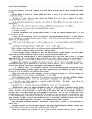 Josefa Rosalía Luque Álvarez __                                                                    Arpas Eternas


en un futuro cercano, otro hogar creyente en el Dios Padre amoroso que él había comprendido desde
la niñez.
     Cuando Nebai se acercó al príncipe Judá para darle la copa, él se inclinó buscando su mirada
insistentemente baja.
     —Si eres de mi raza y de mi ¡fe, debes saber que el beber de la misma copa es augurio de un cariño
eterno. ¡Bebe de la mía, te lo ruego!
     Y Judá acercó la copa llena del rojo licor a los labios de Nebai. Ella volvió sus ojos al abuelo como
interrogando.
     —Bebe niña, bebe. ¿No has oído que el príncipe Judá ha declarado que quiere ser mi hijo?...
     Nebai roja como una cereza bebió un pequeño sorbo y murmuró:
     — ¡Gracias, Príncipe!
     —Llámame simplemente Judá, porque quiero ser para ti, lo que soy para mi hermana Thirza, a la cual
conocerás hoy mismo.
     "¡Esther!... le dijo dulcemente, y como si adivinara la interna amargura de la joven—. Si algún derecho
quieres concederme en tus sentimientos, quiero tu piedad y tu cariño, porque he padecido mucho en mi vida, no
obstante de, ser tan joven aún.
     —Ya lo tienes, Judá, toda vez que has sido tan noble para con mi abuelo, como bueno fue con él, tu difunto
padre.
     — ¿Entonces seremos amigos para toda la vida? —volvió a insistir Judá.
     Nebai miró esta vez a Jhasua, y lo encontró sonriendo con su dulzura habitual. Esto la animó.
     —Como lo soy de Jhasua, lo seré también de ti, para toda la vida.
     —"Alianza de tres, firme es", dicen en esta tierra que riega el Orontes —dijo el anciano, cuya dicha era tan
grande que parecía derramársele el corazón como un vaso de esencia demasiado lleno.
     Tampoco escapó a su perspicacia, la espontánea simpatía del príncipe Judá para su nieta, lo cual ya lo
supondrá el lector, fue para el noble corazón del anciano, un motivo más de alegría y de agradecimiento a
Jehová, que, según él decía, había hecho desbordar sus beneficios sobre su existencia tan azarosa y sufrida.
     Luego debieron resignarse a escuchar los relatos del anciano sobre el estado de los negocios, capitales y
rentas habidas desde que él administraba la fortuna del Príncipe Ithamar, Jhasua creyéndose ajeno a estos
asuntos, quiso retirarse, pero el buen Simónides le rogó que estuviera presente.
     — ¡Oh, Ungido del Señor! —le dijo con tono suplicante— mi soberano Rey de Israel! ¿Vais a quitar al viejo
Simónides la satisfacción de rendir cuentas en vuestra presencia de estos capitales que serán la base y
fundamento de la obra de Dios que habéis venido a realizar?
     —Está bien, amigo mío —contestó Jhasua—, no quiero privarte de tal satisfacción. Creí que bastaba con
que Judá que es el heredero, recibiera tus declaraciones en tal sentido.
     —Sí, sí, mi pequeño Judá, es el heredero de su padre, pero vos Señor, sois el heredero del Padre Creador,
que hizo fructificar estos bienes al mil por uno. ¿No es esta la verdad clara como la luz del día?
     —Y tan clara, que todos estamos en acuerdo contigo, Simónides —dijo Judá— para calmar las
exaltaciones del anciano comerciante.
     Cuando terminó de presentar sus cuentas, se frotaba las manos con íntima satisfacción.
     —Decidme todos vosotros, si lógicamente podemos creer que el Eterno Dador de todo bien, pueda dar tan
fabulosa fortuna a un ser determinado, sólo para que él goce en saberse el hombre más acaudalado del
mundo... aún más rico que el César. Si hoy la pone en las manos de Judá, hijo de Ithamar, príncipe de
Jerusalén, es a no dudarlo, porque allí será la exaltación del Ungido Divino al trono de David; allí tomará
posesión de su reino inmortal, que debe deslumbrar al mundo entero con una grandeza nunca vista. En Israel
no habrá menesterosos, ni huérfanos, ni mendigos, ni cavernas habitadas por leprosos, ni ancianos estrujados
por el hambre y la miseria, puesto que el Rey de Israel podrá dar la dicha y el bienestar a todos sus súbditos.
¿Habrá un reino más feliz y próspero que el suyo? ¿No está así predicho por los profetas?
     "¿No dice Isaías: "Levántate Jerusalén y resplandece, que ha venido tu lumbre y la gloria de Jehová ha
bajado sobre ti?"
     "¿No dice Jeremías: "He aquí que vienen los días, dice Jehová, en que despertaré a David, renuevo justo,
y reinará, Rey dichoso, noble y grande, que hará justicia sobre la Tierra?"
     "¿Quién será este R«y sino el Mesías... el hijo de Dios, un retazo del mismo Jehová inmortal y poderoso,
                                                      241
 