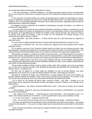 Josefa Rosalía Luque Álvarez __                                                                    Arpas Eternas


que manda sobre todos los elementos y sobre todos los seres?
     — ¡Oh, buen Simónides! —Exclamó el Maestro—; día llegará que todos veamos claro en el pensamiento
Divino, como vemos en el fondo de un arroyuelo cuando en sus corrientes ha entrado la calma y con ella la luz
del sol.
     Y como para dar un alimento sólido a los sueños de grandeza para el pueblo que alimentaba el anciano,
Jhasua le describió el panorama que ofrecía ya a la vista la Santa Alianza como una vasta institución cultural,
religiosa y civil, a la cual debía pertenecer todo buen hijo de Israel que quisiera .capacitarse para cooperar al
engrandecimiento y libertad de la Nación.
     El inteligente anciano comprendió de inmediato el pensamiento innovador del Mesías, y se adhirió sin
reservas a El. Luego añadió:
     —La cuarta parte, por lo menos de los jornaleros de Antioquía, me llaman su patrón, su providencia, su pan
sobre la mesa, porque en la carga y la descarga de los navíos, como tripulantes y remeros, como servidores en
las caravanas, como guardianes de los rebaños de camellos, mulos y asnos de carga, ¡Oh, Judá mío!, tengo a
mi servicio unos cuatro mil hombres, y esto sin contar con los hachadores en nuestros bosques y los
cultivadores de nuestros olivares y viñedos...
     —Pero Simónides —dijo Judá sonriente—, el César tendría celos de ti que tienes para tus negocios la
mitad del mundo...
     "Yo no sé cómo el Legado Imperial de Siria te consiente esta tremenda expansión en tierra y en mar.
     — ¿Que cómo lo consiente? ¡Oh, niño mío!, inocente aún, después que te has educado entre el ilustre
patriciado romano.
     "¡Tú no sabes lo que vale tu oro! Compré al ministro favorito del César, que me consiguió de puño y letra
del Emperador, el permiso de comerciar con cincuenta naves en todos los mares y ríos de su jurisdicción, y con
veinte caravanas de doscientas bestias cada una, por todos los caminos de los países que le pagan tributo.
     "Mis escribas han sacado un centenar de copiáis de ese documento, y el ministro Seyano les ha puesto a
todas el sello imperial. Cada capitán de navío lleva una entre la documentación, y cada kabir de caravana lleva
asimismo la suya. ¿Quién será pues el audaz que se atreva a poner trabas en el camino de mis dependientes?
     "Además si nuestra santa fe nos dice, que la mano Poderosa del Dios de los Profetas, anda dirigiendo
estos asuntos para realizar bien pronto el reino del Mesías Salvador de Israel, ¿cómo podemos extrañarnos de
que el éxito me haya favorecido siempre?
     "Tengo amigos y aliados en Persia, Armenia, Grecia, Arabia, Galia, Iberia y Egipto, que no los he comprado
con oro, sino con el comercio honrado y leal, dándoles las ganancias que justamente les corresponden; ni un
denario menos, ni un denario más.
     "El único que ha dejado en mi poder todas las utilidades, ha sido el príncipe Melchor, que quiso
capitalizarlas como aporte suyo a la obra del Mesías Salvador de Israel, cuando llegue el momento.
     "Mi aliado en el desierto de Arabia, es el Scheiff Ilderin, en cuyas praderas del Huerto de las Palmas, se
guardan nuestros rebaños de camellos, mulos y asnos para el servicio de las caravanas. Ya te llevaré, Judá
mío, por allá, para que veas de cerca como obscurecen tus rebaños las praderas del Scheiff.
     —Yo lo conocí en sus tiendas del Monte Jebel, cercanas a Bozra —dijo Judá—. Andaba yo en los
preliminares de una organización para libertar a Israel, que luego de conocer a Jhasua, se ha unificado con la
Santa Alianza.
     —Ahora comprendo —dijo Jhasua sonriendo afablemente a Judá—. Esos eran los amigos de la montaña
¿verdad?
     — ¡Eres perspicaz, Jhasua! Sí, esos eran mis legionarios de la montaña y el Scheiff Ilderin, me procuraba
las armas y las provisiones.
     — ¡Oh, valiente hijo de Ithamar!... —exclamó gozoso el viejo Simónides—. No desmientes tu raza, ni tu
origen. ¡Pero nada de guerras por el momento!... lo que se puede hacer en paz y buena amistad, se hace...
     — ¿Y lo que no se puede?... —preguntó nervioso Judá.
     — ¡Eso... eso ya veremos! El oro puede mucho y sin derramamiento de sangre —contestó el anciano.
     —Yo traigo una epístola del Príncipe Melchor para el Scheiff Ilderin del Huerto de las Palmas —dijo Jhasua
cortando la conversación—. Y ya que es tu amigo, espero que me proporciones la oportunidad de encontrarme
con él.
     —Será, Príncipe hijo de David, cuando sea de tu agrado. Mi gloria mayor es obedecer como un mandato la
más ligera indicación.
                                                      242
 