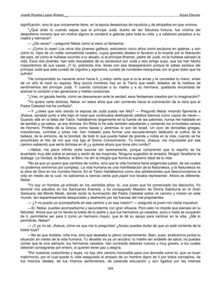 Josefa Rosalía Luque Álvarez __                                                                      Arpas Eternas


significación, sino la que únicamente tiene, en la época desastrosa de injusticia y de atropellos en que vivimos.
      "¿Qué dirás tú cuando sepas que el príncipe Judá, dueño de tan fabulosa fortuna, fue víctima del
despotismo romano que sin motivo alguno le condenó a galeras para toda su vida, y a calabozo perpetuo a su
madre y hermana?
      — ¿De veras? —preguntó Nebai como si viera un fantasma.
      — ¡Como lo oyes! Los otros dos jóvenes galileos, estuvieron cinco años como esclavos en galeras, y son
como tú, hijos de un noble compatriota nuestro, cuyos grandes ideales lo llevaron a la muerte por la liberación
del país, tal como le hubiese ocurrido a tu abuelo, si el príncipe Ithamar, padre de Judá, no le hubiese salvado la
vida. Esos dos jóvenes, han sido rescatados de su esclavitud por Judá y otro amigo suyo, que los han hecho
mayordomos de sus casas. ¡Y tú, pobrecita mía, lloras con esa desesperación porque te sabes esclava del
príncipe Judá que está curado de orgullos y egoísmos, curado de ruindades mezquinas con el gran dolor que ha
sufrido!
      "He comprendido su naciente amor hacia ti, y estoy cierto que si tú le amas y le concedes tu mano, antes
de un año te hará su esposa. Muy pocos hombres hay en la Tierra que estén dotados de la nobleza de
sentimientos del príncipe Judá. Y cuando conozcas a su madre y a su hermana, quedarás encantada de
acercar tu corazón a tan generosos y nobles corazones.
      "¿Ves, mi gacela herida, cómo se desvanecen ante la verdad, esos fantasmas creados por tu imaginación?
      "Yo quiero verte dichosa, Nebai, en estos años que van corriendo hacia la culminación de la obra que el
Padre Celestial me ha confiado".
      —Y ¿crees que sólo siendo la esposa de Judá puedo ser feliz? — Preguntó Nebai mirando fijamente a
Jhasua, sentado junto a ella bajo el rosal que continuaba deshojando pétalos blancos como copos de nieve—.
Guando allá en la falda del Tabor, hablábamos largamente en la fuente de las palomas, nunca me hablaste en
tal sentido y ya sabes, yo era dichosa. En Ribla lo he sido también estudiando y cantando los inmortales versos
de Hornero, Profeta de la Grecia, como Isaías y Jeremías lo son de Israel. Un coro de doncellas griegas,
macedonias, corintias y sirias me; han rodeado para formar una escuela-templo dedicado al cultivo de la
belleza, de la armonía, de la bondad, de todo lo que puede haber de grande y noble en la vida, cuando se ha
encontrado el hilo de oro que nos liga al Divino Conocimiento. Tú mismo, Jhasua, me impulsaste por ese
camino sabiendo que sería dichosa en él ¿y quieres ahora que tome otro rumbo?
      —Nebai, me place infinito verte razonar tan serenamente, porque comprendo que tu espíritu se ha
levantado muy alto sobre el pensar y sentir de las mayorías. Ninguna sugestión te arrastra. Ningún fanatismo te
doblega. La Verdad, la Belleza, el Bien, he ahí la trilogía que forma el supremo ideal de tu vida.
      "No es que yo quiero que cambies de rumbo, sino que la vida humana tiene exigencias justas, de las cuales
no podemos eximirnos por complejo. La vida humana es una manifestación de la Naturaleza, y la Naturaleza es
la obra de Dios en los mundos físicos. En el Tabor hablábamos como dos adolescentes que desconocíamos la
vida en medio de la cual, no sabíamos a ciencia cierta qué papel nos tocaba representar. Ahora es diferente,
Nebai.
      "Yo soy un hombre ya entrado en los veintidós años, tú, una joven que ha comenzado los dieciocho. Yo
terminé mis estudios en los Santuarios Esenios, y fui consagrado Maestro de Divina Sabiduría en el Gran
Santuario del Monte Moab, donde recibí la iluminación del Padre Celestial sobre mi camino y misión en este
mundo, tan espantosamente desquiciado y deshecho por las fuerzas del mal prepotentes.
      — ¿Y no puedo yo acompañarte en ese camino y en esa misión? — preguntó la joven ron cierta inquietud.
      —Sí, Nebai, puedes acompañarme y secundarme con gran eficacia. Pero esto no impide que pienses en tu
felicidad. Ahora que ya no tienes la tutela de tu padre y que tus hermanos ya casados, poco o nada se ocuparán
de ti, permíteme ser para ti como un hermano mayor, que te dé su apoyo para caminar en la vida. ¿Me lo
permitirás, Nebai?
      — ¡Y yo no sé, Jhasua, cómo es que me lo preguntas! ¿Acaso puedes dudar de que yo esté contenta de la
tutela tuya?
      —No es que dudaba, niña mía, sino que deseaba tu pleno consentimiento. Bien, pues: analicemos juntos tu
situación en medio de la vida humana. Tu abuelito es ya un anciano; tu madre tan endeble de salud, no puedes
contar que te viva siempre; tus hermanos casados, han contraído deberes nuevos y muy graves, a los cuales
deberán consagrarse por entero, si quieren tener paz y alegría.
      "Por nuestras costumbres y leyes, no hay otro camino honorable para una doncella como tú, que un buen
matrimonio, por el cual quede tu vida asegurada al amparo de un hombre digno de ti por todos conceptos, de
tus mismos ideales, de tus mismos sentimientos, de parecida educación y aún ligados por las mismas

                                                       244
 