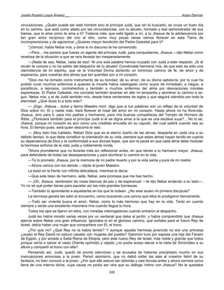 Josefa Rosalía Luque Álvarez __                                                                    Arpas Eternas


vinculaciones. ¿Quién puede ser este hombre sino el príncipe Judá, que sin tú buscarlo, se cruza un buen día
en tu camino, que está como atado por las circunstancias, con tu abuelo, honrado y leal administrador de sus
bienes, que lo ama como te ama a ti? Todavía más: que está ligado a mí, a tu Jhasua de la adolescencia por
tan gran amor recíproco del uno al otro, como muy pocas veces vemos florecer en esta Tierra de
incomprensiones y de egoísmos! ¿Quieres mayor bendición del Padre Celestial para ti?
     "¡Vamos!, habla Nebai mía, y dime si mi discurso te ha convencido.
     —Pero... me parece que fueras un agente del príncipe Judá, para conquistarme, Jhasua —dijo Nebai como
recelosa de la situación a que se veía llevada tan inesperadamente.
     —¡Nada de eso, Nebai, nada de eso!. Ni una sola palabra hemos cruzado con Judá a este respecto. ¡Si él
recién te conoce y no ha salido del despacho de tu abuelo! Convéncete hermana mía, de que esto es sólo una
clarividencia de mi espíritu, que ve la Voluntad Divina abriendo un luminoso camino de fe, de amor y de
esperanza, para vuestras dos almas que tan queridas son a mi corazón.
     "Dios me ha tomado como instrumento de su bondad, de su amor, de su divina sabiduría, por lo cual he
podido curar muchos enfermos a quienes la muerte había catalogado como suyos de inmediato; a ciegos, a
paralíticos, a leprosos, contrahechos y también a muchos enfermos del alma por desviaciones morales
espantosas. El Padre Celestial, me concede también levantar en alto mi lamparilla y alumbrar tu camino a se-
guir, Nebai mía, y el de Judá también mío, desde hace centenares de siglos y que seguirá siéndolo por toda la
eternidad. ¿Qué dices tú a todo esto?
     — ¡Digo, Jhasua... dulce y tierno Maestro mío!, digo que si tus palabras son un reflejo de la voluntad de
Dios sobre mí, El y nadie más, hará florecer el rosal del amor en mi corazón. Hasta ahora no ha florecido,
Jhasua, sino para ti, para mis padres y hermanos, para mis buenas compañeras del Templo de Hornero de
Ribla. ¿Florecerá también para el príncipe Judá si él se digna amar a la que es una esclava suya?... No lo sé,
Jhasua, porque mi corazón es aún como una crisálida envuelta en su capullo, del cual saldrá cuando sea su
hora. El tiempo pues, será quien descorra el velo.
     — ¡Muy bien has hablado, Nebai! Dios que es el eterno dueño de las almas, despierta en cada una a su
debido tiempo, lo que debe constituir la orientación de su vida, siempre que estas almas hayan tenido en cuenta
su dependencia de Dios y la conformidad a sus divinas leyes, que son la pauta en que cada alma debe modular
la hermosa sinfonía de la vida, justa y noblemente vivida.
     "Ahora prométeme que no llorarás más sin reflexionar antes, en que tienes a tu hermano mayor, Jhasua,
para defenderte de todas las desesperaciones y para alumbrar tu camino en la vida.
     —Te lo prometo, Jhasua, por la memoria de mi padre muerto y por la vida santa y pura de mi madre.
     —Ahora vamos con los demás —díjole el joven Maestro.
     La besó en la frente con infinita delicadeza, mientras le decía:
     —Que este beso de hermano, selle, Nebai, esta promesa que me has hecho.
     — ¡Oh, Jhasua, sembrador de rosas blancas de paz y de esperanza! —le dijo Nebai andando a su lado—.
Yo no sé qué poder tienes para aquietar así las más grandes borrascas.
     —También tú aprenderás a aquietarlas en los que te rodean. ¿No eres acaso mi primera discípula?
     La hermosa gacela les salió al encuentro, como buscando una caricia que ellos le prodigaron tiernamente.
     —Todo ser viviente busca el amor, Nebai, como lo más hermoso que hay en la vida. Tenlo en cuenta
siempre y serás una excelente misionera mía cuando llegue tu hora.
     Todos los ojos se fijaron en ellos, con miradas interrogadoras cuando entraron al despacho.
     Judá les había mirado varias veces por un ventanal que daba al jardín, y había comprendido que Jhasua
ejercía sobre Nebai una gran influencia. Ignoraba si en el glorioso camino, que soñaba para el futuro Rey de
Israel, debía haber una mujer que compartiera con El, el trono.
     ¿Por qué no? ¿Qué Rey no la había tenido? Y aunque aquella hermosa jovencita no era una princesa
¿acaso el Rey David no estuvo casado con mujeres del pueblo? Salomón tuvo por esposa una hija del Faraón
de Egipto, y por amada a Sabá Reina de Etiopía, pero este nuevo Rey de Israel, más noble y grande que todos
porque venía a salvar al vasto Oriente oprimido y vejado ¿no podía acaso elevar a la nieta de Simónides a su
altura y compartir el trono con ella?
     Pensando así, Judá, quedó de pronto silencioso y se acusaba de haberse precipitado mucho en sus
insinuaciones amorosas a la joven. Pensó asimismo, que no debió soltar las alas al ruiseñor febril de su
fantasía, no bien conoció a la joven. ¿Por qué ella estuvo tan dolorida y casi llorosa antes y ahora sonreía como
llena de una interna dicha, cuya causa no podía ser otra que su diálogo íntimo con Jhasua? No le quedaba
                                                      245
 