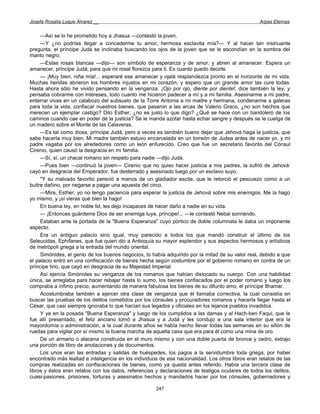 Josefa Rosalía Luque Álvarez __                                                                    Arpas Eternas


     —Así se lo he prometido hoy a Jhasua —contestó la joven.
     —Y ¿no podrías llegar a concederme tu amor, hermosa esclavita mía?— Y al hacer tan insinuante
pregunta, el príncipe Judá se inclinaba buscando los ojos de la joven que se le escondían en la sombra del
manto negro.
     —Estas rosas blancas —dijo— son símbolo de esperanza y de amor, y abren al amanecer. Espera un
amanecer, príncipe Judá; para que mi rosal florezca para ti. Es cuanto puedo decirte.
     — ¡Muy bien, niña mía!... esperaré ese amanecer y ojalá resplandezca pronto en el horizonte de mi vida.
Muchas heridas abrieron los hombres injustos en mi corazón, y espero que un grande amor las cure todas.
Hasta ahora sólo he vivido pensando en la venganza. ¡Ojo por ojo, diente por diente!, dice también la ley, y
pensaba cobrarme con intereses, todo cuanto me hicieron padecer a mí y a mi familia. Asesinarme a mi padre,
enterrar vivas en un calabozo del subsuelo de la Torre Antonia a mi madre y hermana, condenarme a galeras
para toda la vida, confiscar nuestros bienes, que pasaron a las arcas de Valerio Graco, ¿no son hechos que
merecen un ejemplar castigo? Dilo Esther, ¿no es justo lo que digo? ¿Qué se hace con un bandolero de los
caminos cuando cae en poder de la justicia? Se le manda azotar hasta echar sangre y después se le cuelga de
un madero sobre el Monte de las Calaveras.
     —Es tal como dices, príncipe Judá, pero a veces es también bueno dejar que Jehová haga la justicia, que
sabe hacerla muy bien. Mi madre también estuvo encarcelada en un torreón de Judea antes de nacer yo, y mi
padre vagaba por los alrededores como un león enfurecido. Creo que fue un secretario favorito del Cónsul
Cirenio, quien causó la desgracia en mi familia.
     —Sí, sí, un chacal romano sin respeto para nadie —dijo Judá.
     —Pues bien —continuó la joven— Cirenio que no quiso hacer justicia a mis padres, la sufrió de Jehová:
cayó en desgracia del Emperador, fue desterrado y asesinado luego por un esclavo suyo.
     "Y su malvado favorito pereció a manos de un gladiador escita, que le retorció el pescuezo como a un
buitre dañino, por negarse a pagar una apuesta del circo.
     —Mira, Esther, yo no tengo paciencia para esperar la justicia de Jehová sobre mis enemigos. Me la hago
yo mismo, y ¡sí vieras qué bien la hago!
     En buena ley, en noble lid, les dejo incapaces de hacer daño a nadie en su vida.
     — ¡Entonces guárdeme Dios de ser enemiga tuya, príncipe!... —le contestó Nebai sonriendo.
     Estaban ante la portada de la "Buena Esperanza" cuyo pórtico de doble columnata le daba un imponente
aspecto.
     Era un antiguo palacio sino igual, muy parecido a todos los que mandó construir el último de los
Seleucidas, Ephifanes, que fue quien dio a Antioquía su mayor esplendor y sus aspectos hermosos y artísticos
de metrópoli griega a la entrada del mundo oriental.
     Simónides, el genio de los buenos negocios, lo había adquirido por la mitad de su valor real, debido a que
el palacio entró en una confiscación de bienes hecha según costumbre por el gobierno romano en contra de un
príncipe tirio, que cayó en desgracia de su Majestad Imperial.
     Así ejercía Simónides su venganza de los romanos que habían dislocado su cuerpo. Con una habilidad
única, se arreglaba para hacer rebajar hasta lo sumo, los bienes confiscados por el poder romano y luego los
compraba a ínfimo precio, aumentando de manera fabulosa los bienes de su difunto amo, el príncipe Ithamar.
     Acostumbraba también a ejercer otra clase de venganza que él llamaba correctiva, la cual consistía en
buscar las pruebas de los delitos cometidos por los cónsules y procuradores romanos y hacerla llegar hasta el
César, que casi siempre ignoraba lo que hacían sus legados y oficiales en los lejanos pueblos invadidos.
     Y ya en la posada "Buena Esperanza" y luego de los cumplidos a las damas y al Hach-ben Faqui, que le
fue allí presentado, el feliz anciano tomó a Jhasua y a Judá y les condujo a una sala interior que era la
mayordomía o administración, a la cual durante años se había hecho llevar todas las semanas en su sillón de
ruedas para vigilar por sí mismo la buena marcha de aquella casa que era para él como una mina de oro.
     De un armario o alacena construida en el muro mismo y con una doble puerta de bronce y cedro, extrajo
una porción de libro de anotaciones y de documentos.
     Los unos eran las entradas y salidas de huéspedes, los pagos a la servidumbre toda griega, por haber
encontrado más lealtad e inteligencia en los individuos de esa nacionalidad. Los otros libros eran relatos de las
compras realizadas en confiscaciones de bienes, como ya queda antes referido. Había una tercera clase de
libros y éstos eran relatos con los datos, referencias y declaraciones de testigos oculares de todos los delitos,
cuasi-pasiones, prisiones, torturas y asesinatos hechos y mandados hacer por los cónsules, gobernadores y

                                                      247
 