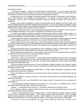 Josefa Rosalía Luque Álvarez __                                                                     Arpas Eternas


procuradores romanos.
      — ¡Todo esto es sangre!... —decía con reconcentrada ira el noble anciano—, y por aso lo hace escribir con
múrice rojo. Quiero que el Rey de Israel y su primer ministro Judá, vean todo esto con sus propios ojos, para
que sepan bien a fondo, lo que es Roma para los pueblos subyugados y vencidos.
      Allí aparecían como en un catálogo los acuerdos secretos entre Herodes y el Sanhedrín, entre Herodes y
César, entre Herodes y los cónsules y los procuradores y los tribunos, y toda esa legión de esbirros
sanguinarios, perros de presa, cocodrilos hambrientos, según les llamaba el anciano en el colmo de su
indignación.
      Jhasua y Judá quedaron espantados, no sólo de las atrocidades que allí aparecían, sino de la hábil y sutil
red de investigaciones que Simónides manejaba desde Antioquía, y con la cual conseguía desbaratar muchas
maquinaciones, muchos delitos, de los cuales casi siempre eran víctimas los mejores nombres y las más nobles
familias de Siria, Galilea, Judea, Samaría, Perea y Traconitis.
      Esta tarea la había comenzado a raíz de la desgracia del príncipe Ithamar y su familia, a cuyos autores los
había castigado severamente, sin que ellos se apercibieran de dónde les venía el castigo.
      Los piratas que ahogaron a Ithamar por mandato del gobernador romano de Judea, habían muerto ^n la
horca y de tal manera quedó al descubierto el hecho, que el gobernador tuvo que retirar su sede a Cesárea, en
la provincia de Samaría, y el César le retiró su confianza luego y tuvo que abrirse las venas.
      —Eres el ángel de la justicia, buen Simónides —le decía Jhasua, recorriendo aquellas páginas escritas de
rojo, terrible catálogo que ponía de manifiesto lo qué es un poder arbitrario sobre un pueblo indefenso.
      Contaron hasta ciento ochenta y siete casos, a cual más desastrosos y terribles. ¡Qué mal parada quedaba
la autoridad imperial romana, que gozaba tranquilamente de los bárbaros tributos de los países invadidos, sin
preocuparse, de las atrocidades que cometían sus agentes para enriquecerse, todos ellos a costa de los
vencidos!
      ¡Qué espantoso papel hacían los reyezuelos de cartón, obedientes al César, los gobernadores y cónsules,
los pontífices y alto clero de Israel, aliados en su mayoría, a la prepotencia romana!
      Cuando Simónides cerró el libro rojo, Jhasua se dejó caer en el estrado que circundaba la sala y hundiendo
su cabeza entre las manos exhaló un suspiro que parecía un sollozo.
      El anciano se le acercó y se sentó a su lado.
      —Señor mío —le dijo con voz más dulce—, soberano Rey de Israel, Ungido de Jehová, ¿es o no de justicia
que tomes cuanto antes posesión de tu reino para remediar tantos males? ¿No ves cómo gimen los pueblo?
bajo una tiranía insoportable? ¿No ves cómo caen las víctimas como espigas en la siega, para ser pisoteadas
por rebaños de fieras hambrientas?
      "¡Tienes una flota de cincuenta navíos con bravos capitanes y valiente tripulación, que llevarán tu justicia
por todos los mares del mundo! ¡Tienes inmensas caravanas que te harán dueño de todos los caminos abiertos
al comercio honrado y leal!
      "¡Tiene veinte mil lanzas obedientes al Scheiff Ilderin, mi amigo y aliado del desierto, que espera un aviso
mío para lanzarse sobre Siria y; Palestina!
      "¡Tienes tres legiones de Caballeros de Judá que el hijo de Ithamar prepara en los Montes Jebel más allá
de Filadelfia!
      — ¿Cómo lo sabes tú, si ese es mi secreto? —interrumpió Judá asombrado de que hasta allí llegase el ojo
vigilante de Simónides.
      — ¿No te he dicho niño, que el Scheiff Ilderin es mi amigo y aliado? La ayuda que él te ha prestado, fue
sugerida por mí.
      — ¡Eres admirable, Simónides! Merecías ser un César. Tú, sí que serías un insustituible primer ministro
para nuestro glorioso Rey de Israel —exclamó el príncipe Judá.
      "¡Jhasua!... ¿no respondes nada a todo eso? —le preguntó Judá viendo su obstinado silencio.
      El joven Maestro levantó su cabeza hundida entre las manos y sus dos interlocutores vieron que su rostro
aparecía contraído por tremenda angustia.
      — ¡Señor! —dijo el anciano cayendo de rodillas ante El—. Te han lastimado mis relatos porque tu corazón
es tierno como el' corderillo recién nacido... ¡como la planta apenas salida del embrión!... ¡como el pajarillo
implume recién asomado a los bordes del nido!... Señor, perdona a tu siervo por no haber sabido tratar
debidamente al Mesías Divino, lirio de los valles de Galilea!... ¡vaso de agua dulce del pozo de Nazareth!
      —Ten paz en tu alma, buen Simónides, que sufro por los dolores del mundo, por el oprobio de los
                                                       248
 