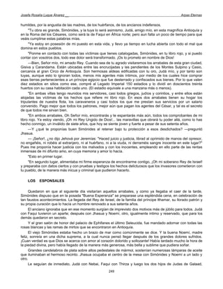 Josefa Rosalía Luque Álvarez __                                                                     Arpas Eternas


humildes, por la angustia de las madres, de los huérfanos, de los ancianos indefensos.
     "Tu obra es grande, Simónides, y la tuya lo será asimismo, Judá, amigo mío, en esta magnífica Antioquía y
en la Roma del los Césares, como será la de Faqui en África norte; pero aun falta un poco de tiempo para que
veáis cumplirse estas palabras mías.
     "Ya estoy en posesión de mi puesto en esta vida, y llevo ya tiempo en lucha abierta con todo el mal que
domina en estos pueblos.
     "Ponme en contacto con todas las víctimas que tienes catalogadas, Simónides, en tu libro rojo, y si puedo
contar con vosotros dos, todo ese dolor será transformado. ¡Os lo prometo en nombre de Dios!
     —Bien, Señor mío, mi amado Rey. Cuando sea de tu agrado visitaremos los arrabales de esta gran ciudad,
Gisiva y Carandama. Están ubicadas entre las encrucijadas y las pendientes de los Montes Sulpino y Casio,
cercanos al gran Circo de Antioquía. Son hermosas aldeas edificadas con tu oro, Judá mío, y por tanto son
tuyas, aunque esto lo ignoran todos, menos mis agentes más íntimos, por medio de los cuales hice comprar
esas tierras pertenecientes a un príncipe egipcio que fue desterrado y confiscados sus bienes. Por lo que valen
diez estadios en sitios como ese, compré al Legado Imperial 150 estadios y lo dividí en doscientos treinta
huertos con su casa habitación cada uno. (El estadio equivale a una manzana más o menos).
     "En ambas villas tengo reunidos mis servidores, casi todos griegos, judíos y corintios, y entre ellos están
alojadas las víctimas de los hechos que refiere mi libro rojo. En esos dos arrabales tienen su hogar los
tripulantes de nuestra flota, los caravaneros y casi todos los que me prestan sus servicios por un salario
convenido. Pago mejor que todos los patrones, mejor aún que pagan los agentes del César, y tal es el secreto
de que todos me sirvan bien.
     "En ambos arrabales, Oh Señor mío, encontrarás y te espantarás más aún, todos los comprobantes de mi
libro rojo. Ya estoy viendo, ¡Oh mi Rey Ungido de Dios!... las maravillas que obrará tu poder allá, como lo has
hecho conmigo, un inválido de siete años, que hoy se siente joven y fuerte a pesar de sus setenta años.
     —Y ¿qué te proponías buen Simónides al retener bajo tu protección a esos desdichados? —preguntó
Jhasua.
     — ¡Señor!, ¿no dijo Jehová por Jeremías: "Haced juicio y justicia, librad al oprimido de manos del opresor,
no engañéis, ni robéis al extranjero, ni al huérfano, ni a la viuda, ni derraméis sangre inocente en este lugar?"
Pues me proponía hacer justicia con los malvados y con los inocentes, empleando en ello parte de las rentas
inmensas de mi difunto amo, en cuya memoria y amor lo hacía.
     "Esto en primer lugar.
     "En segundo lugar, alimentaba mi firme esperanza de encontrarme contigo, ¡Oh mi soberano Rey de Israel!
y preparaba con datos ciertos y con pruebas y testigos los hechos delictuosos que los invasores cometieron con
tu pueblo, de la manera más inicua y criminal que pudieron hacerlo.

    LOS     ESPONSALES

      Quedaron en que al siguiente día visitarían aquellos arrabales, y como ya llegaba el caer de la tarde,
Simónides dispuso que en la posada "Buena Esperanza" se preparase una espléndida cena, en celebración de
tan faustos acontecimientos. La llegada del Rey de Israel, de la familia del príncipe Ithamar, su llorado patrón y
su propia curación que lo hacía un hombre renovado a sus setenta años.
      El anciano ignoraba que en ese momento surgían de imprevisto dos motivos más de júbilo para todos. Judá
con Faqui tuvieron un aparte; después con Jhasua y Noemí, otro, igualmente intimo y reservado, que para los
demás quedaron en secreto.
      Y el gran salón de honor del palacio de Ephifanes el último Seleucida, fue mandado adornar con todas las
rosas blancas y las ramas de mirtos que se encontraron en Antioquía.
      El viejo Simónides estaba hecho un brazo de mar como comúnmente se dice. Y la buena Noemí, madre
feliz, sonreía en una dicha suprema, a la cual nunca pensó llegar después de los grandes dolores sufridos.
¡Cuan verdad es que Dios se acerca con amor al corazón dolorido y sollozante! Había tardado mucho la hora de
la piedad divina, pero había llegado de la manera más generosa, más bella y sublime que pudiera soñar.
      Grandes candelabros de plata sobre altos pedestales de mármol, sostenían numerosas lámparas de aceite
que iluminaban el hermoso recinto. Jhasua ocupaba el centro de la mesa con Simónides y Noemí a un lado y
otro.
      Le seguían de inmediato, Judá con Nebai, Faqui con Thirza y luego los dos hijos de Judas de Galaad,
                                                       249
 
